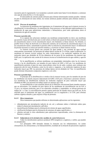 152
necesarios para la regeneración. Los recipientes a presión suelen tener hasta 4 m de diámetro y contienen
una capa de resina de 0,6 a 1,5 m de espesor.
El intercambio de cationes puede utilizarse para eliminar determinados metales pesados. Además
de para la eliminación de iones nitrato, las resinas aniónicas pueden utilizarse para eliminar arsénico y
selenio.
8.4.10 Procesos de membrana
Los procesos de membrana más importantes en el tratamiento del agua son la ósmosis inversa, la
ultrafiltración, la microfiltración y la nanofiltración. Estos procesos se han aplicado tradicionalmente a la
producción de agua para aplicaciones industriales o farmacéuticas, pero están aplicándose ahora al
tratamiento de agua de consumo.
Procesos a presión alta
Si se separan dos soluciones mediante una membrana semipermeable (es decir, una membrana
que permite el paso del disolvente pero no del soluto), el disolvente pasará de forma natural de la solución
de concentración menor a la de concentración mayor; este fenómeno se llama ósmosis. No obstante, es
posible forzar el flujo de disolvente en la dirección contraria, de la solución de concentración mayor a la
de concentración menor, aumentando la presión sobre la solución de concentración mayor. El diferencial
de presión necesario se conoce por presión osmótica, y el proceso se llama ósmosis inversa.
La ósmosis inversa genera una corriente de agua tratada y una corriente de agua residual
relativamente concentrada. Las presiones de trabajo típicas oscilan de 15 a 50 bar, según la aplicación. La
membrana de ósmosis inversa rechaza los iones monovalentes y las moléculas orgánicas de peso
molecular mayor que alrededor de 50 (los diámetros de los poros de las membranas son menores que
0,002 m). La aplicación más común de la ósmosis inversa es la desalinización de agua salobre y agua de
mar.
En la nanofiltración se utilizan membranas con propiedades intermedias entre las de ósmosis
inversa y las de ultrafiltración, con tamaños de poro típicos de 0,001 a 0,01 m. Las membranas de
nanofiltración permiten el paso de iones monovalentes como los de sodio o potasio, pero rechazan una
proporción alta de iones divalentes, como los de calcio y magnesio, y las moléculas orgánicas de peso
molecular mayor que 200. Las presiones de trabajo típicas son de alrededor de 5 bar. La nanofiltración
puede eliminar eficazmente compuestos orgánicos y con color.
Procesos a presión baja
El principio de la ultrafiltración es similar al de la ósmosis inversa, pero los tamaños de poro de
las membranas son mucho mayores (típicamente de 0,002 a 0,03 m) y funcionan a presiones menores.
Las membranas de ultrafiltración rechazan las moléculas orgánicas de peso molecular mayor que
alrededor de 800 y las presiones de trabajo suelen ser menores que 5 bar.
La microfiltración es una extensión directa de la filtración convencional hasta tamaños menores
que un micrometro. Los tamaños de poro típicos de las membranas de microfiltración son de 0,01 a
12 m y no retienen moléculas, pero sí los materiales coloidales y suspendidos; se utilizan presiones de
trabajo de 1 a 2 bar. La microfiltración permite separar partículas de tamaño mayor que 0,05 m. Se ha
utilizado para el tratamiento del agua, en combinación con la coagulación o el CAP, para eliminar
carbono orgánico disuelto y para mejorar el flujo de permeato.
8.4.11 Otros tratamientos
Otros tratamientos que pueden utilizarse en determinadas aplicaciones son los siguientes:
ablandamiento por precipitación (adición de cal, cal y carbonato sódico o hidróxido sódico para
reducir la dureza por precipitación a pH alto);
desnitrificación biológica para la eliminación de nitratos de aguas superficiales;
nitrificación biológica para la eliminación de amoniaco de aguas superficiales; y
alúmina activada (u otros adsorbentes) para aplicaciones especializadas, como la eliminación de
fluoruro y arsénico.
8.4.12 Subproductos de la desinfección: medidas de control del proceso
Todos los desinfectantes químicos producen SPD inorgánicos u orgánicos, o ambos, que pueden
ser perjudiciales.
Los principales SPD formados durante la cloración son los trihalometanos, los ácidos
cloroacéticos, las cloroacetonas y los haloacetonitrilos, resultado de la cloración de precursores orgánicos
 