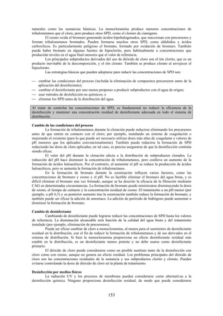 153
naturales como las sustancias húmicas. La monocloramina produce menores concentraciones de
trihalometanos que el cloro, pero produce otros SPD, como el cloruro de cianógeno.
El ozono oxida el bromuro generando ácidos hipohalogenados, que reaccionan con precursores y
forman trihalometanos bromados. Pueden formarse muchos otros SPD, como aldehídos y ácidos
carboxílicos. Es particularmente peligroso el bromato, formado por oxidación de bromuro. También
puede haber bromato en algunas fuentes de hipoclorito, pero habitualmente a concentraciones que
producirán niveles en el agua final menores que el valor de referencia.
Los principales subproductos derivados del uso de dióxido de cloro son el ión clorito, que es un
producto inevitable de la descomposición, y el ión clorato. También se produce clorato al envejecer el
hipoclorato.
Las estrategias básicas que pueden adoptarse para reducir las concentraciones de SPD son:
cambiar las condiciones del proceso (incluida la eliminación de compuestos precursores antes de la
aplicación del desinfectante);
cambiar el desinfectante por uno menos propenso a producir subproductos con el agua de origen;
usar métodos de desinfección no químicos; o
eliminar los SPD antes de la distribución del agua.
Al tratar de controlar las concentraciones de SPD, es fundamental no reducir la eficiencia de la
desinfección y mantener una concentración residual de desinfectante adecuada en todo el sistema de
distribución.
Cambio de las condiciones del proceso
La formación de trihalometanos durante la cloración puede reducirse eliminando los precursores
antes de que entren en contacto con el cloro; por ejemplo, instalando un sistema de coagulación o
mejorando el existente (para lo que puede ser necesario utilizar dosis más altas de coagulante o valores de
pH menores que los aplicados convencionalmente). También puede reducirse la formación de SPD
reduciendo las dosis de cloro aplicadas; en tal caso, es preciso asegurarse de que la desinfección continúa
siendo eficaz.
El valor del pH durante la cloración afecta a la distribución de subproductos clorados. La
reducción del pH hace disminuir la concentración de trihalometanos, pero conlleva un aumento de la
formación de ácidos haloacéticos. Por el contrario, al aumentar el pH se reduce la producción de ácidos
haloacéticos, pero se aumenta la formación de trihalometanos.
En la formación de bromato durante la ozonización influyen varios factores, como las
concentraciones de bromuro y ozono y el pH. No es factible eliminar el bromuro del agua bruta, y es
difícil eliminar el bromato una vez formado, aunque se ha descrito la eficacia de la filtración mediante
CAG en determinadas circunstancias. La formación de bromato puede minimizarse disminuyendo la dosis
de ozono, el tiempo de contacto y la concentración residual de ozono. El tratamiento a un pH menor (por
ejemplo, a pH 6,5) y su posterior aumento tras la ozonización también reduce la formación de bromato, y
también puede ser eficaz la adición de amoniaco. La adición de peróxido de hidrógeno puede aumentar o
disminuir la formación de bromato.
Cambio de desinfectante
Cambiando de desinfectante puede lograrse reducir las concentraciones de SPD hasta los valores
de referencia. La disminución alcanzable será función de la calidad del agua bruta y del tratamiento
instalado (por ejemplo, eliminación de precursores).
Puede ser eficaz cambiar de cloro a monocloramina, al menos para el suministro de desinfectante
residual en la distribución, con el fin de reducir la formación de trihalometanos y de sus derivados en el
sistema de distribución. Si bien la monocloramina proporciona un efecto desinfectante residual más
estable en la distribución, es un desinfectante menos potente y no debe usarse como desinfectante
primario.
El dióxido de cloro puede considerarse como un posible sustituto tanto de la desinfección con
cloro como con ozono, aunque no genera un efecto residual. Los problemas principales del dióxido de
cloro son las concentraciones residuales de la sustancia y sus subproductos clorito y clorato. Pueden
evitarse controlando la dosis de dióxido de cloro en la planta de tratamiento.
Desinfección por medios físicos
La radiación UV y los procesos de membrana pueden considerarse como alternativas a la
desinfección química. Ninguno proporciona desinfección residual, de modo que puede considerarse
 
