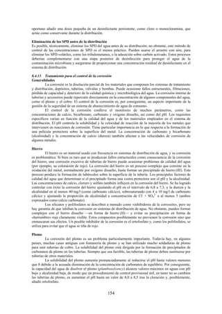154
oportuno añadir una dosis pequeña de un desinfectante persistente, como cloro o monocloramina, que
actúe como conservante durante la distribución.
Eliminación de los SPD antes de la distribución
Es posible, técnicamente, eliminar los SPD del agua antes de su distribución; no obstante, este método de
control de las concentraciones de SPD es el menos práctico. Pueden usarse el arrastre con aire, para
eliminar los SPD volátiles, como los trihalometanos, o la adsorción sobre carbón activado. Estos procesos
deberían complementarse con una etapa posterior de desinfección para proteger el agua de la
contaminación microbiana y asegurarse de proporcionar una concentración residual de desinfectante en el
sistema de distribución.
8.4.13 Tratamiento para el control de la corrosión
Generalidades
La corrosión es la disolución parcial de los materiales que componen los sistemas de tratamiento
y distribución, depósitos, tuberías, válvulas y bombas. Puede ocasionar fallos estructurales, filtraciones,
pérdida de capacidad y deterioro de la calidad química y microbiológica del agua. La corrosión interna de
tuberías y accesorios puede repercutir directamente en la concentración de algunos componentes del agua,
como el plomo y el cobre. El control de la corrosión es, por consiguiente, un aspecto importante de la
gestión de la seguridad de un sistema de abastecimiento de agua de consumo.
El control de la corrosión conlleva el monitoreo de muchos parámetros, como las
concentraciones de calcio, bicarbonato, carbonato y oxígeno disuelto, así como del pH. Los requisitos
específicos varían en función de la calidad del agua y de los materiales empleados en el sistema de
distribución. El pH controla la solubilidad y la velocidad de reacción de la mayoría de los metales que
intervienen en reacciones de corrosión. Tiene particular importancia en lo que respecta a la formación de
una película protectora sobre la superficie del metal. La concentración de carbonato y bicarbonato
(alcalinidad) y la concentración de calcio (dureza) también afectan a las velocidades de corrosión de
algunos metales.
Hierro
El hierro es un material usado con frecuencia en sistemas de distribución de agua, y su corrosión
es problemática. Si bien es raro que se produzcan fallos estructurales como consecuencia de la corrosión
del hierro, una corrosión excesiva de tuberías de hierro puede ocasionar problemas de calidad del agua
(por ejemplo, su coloración de rojo). La corrosión del hierro es un proceso complejo que consiste en la
oxidación del metal, normalmente por oxígeno disuelto, hasta formar un precipitado de hierro (III). Este
proceso produce la formación de tubérculos sobre la superficie de la tubería. Los principales factores de
calidad del agua que determinan si el precipitado forma una costra protectora son el pH y la alcalinidad.
Las concentraciones de calcio, cloruro y sulfato también influyen en la corrosión del hierro. Se ha logrado
controlar con éxito la corrosión del hierro ajustando el pH en el intervalo de 6,8 a 7,3, y la dureza y la
alcalinidad en al menos 40 mg/l (como carbonato cálcico), sobresaturando con 4 a 10 mg/l de carbonato
cálcico y ajustando la proporción de alcalinidad a concentración de Cl-
+ SO4
2-
a al menos 5 (ambos
expresados como calcio carbonato).
Los silicatos y polifosfatos se describen a menudo como «inhibidores de la corrosión», pero no
hay garantía de que inhiban la corrosión en sistemas de distribución de agua. No obstante, pueden formar
complejos con el hierro disuelto —en forma de hierro (II)— y evitar su precipitación en forma de
«herrumbre» roja claramente visible. Estos compuestos posiblemente no previenen la corrosión sino que
enmascaran sus efectos. Un posible inhibidor de la corrosión es el ortofosfato y, como los polifosfatos, se
utiliza para evitar que el agua se tiña de rojo.
Plomo
La corrosión del plomo es un problema particularmente importante. Todavía hay, en algunos
países, muchas casas antiguas con fontanería de plomo y se han utilizado mucho soldaduras de plomo
para unir tuberías de cobre. La solubilidad del plomo está dirigida por la formación de precipitados de
carbonatos de plomo en las tuberías. Siempre que sea factible, las tuberías de plomo deben sustituirse por
tuberías de otros materiales.
La solubilidad del plomo aumenta pronunciadamente al reducirse el pH hasta valores menores
que 8 debido a la acusada disminución de la concentración de carbonatos de equilibrio. Por consiguiente,
la capacidad del agua de disolver el plomo (plumbosolvency) alcanza valores máximos en aguas con pH
bajo y alcalinidad baja, de modo que un procedimiento de control provisional útil, en tanto no se cambien
las tuberías de plomo, es aumentar el pH hasta un valor de 8,0 a 8,5 tras la cloración y, posiblemente,
añadir ortofosfato.
 