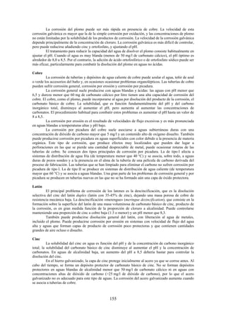 155
La corrosión del plomo puede ser más rápida en presencia de cobre. La velocidad de esta
corrosión galvánica es mayor que la de la simple corrosión por oxidación, y las concentraciones de plomo
no están limitadas por la solubilidad de los productos de corrosión. La velocidad de la corrosión galvánica
depende principalmente de la concentración de cloruro. La corrosión galvánica es más difícil de controlar,
pero puede reducirse añadiendo cinc y ortofosfato, y ajustando el pH.
El tratamiento para reducir la capacidad del agua de disolver el plomo consiste habitualmente en
ajustar el pH. Cuando el agua es muy blanda (menos de 50 mg/l de carbonato cálcico), el pH óptimo es
alrededor de 8,0 a 8,5. Por el contrario, la adición de ácido ortofosfórico o de ortofosfato sódico puede ser
más eficaz, particularmente para combatir la disolución del plomo en aguas no ácidas.
Cobre
La corrosión de tuberías y depósitos de agua caliente de cobre puede azular el agua, teñir de azul
o verde los accesorios del baño y, en ocasiones ocasionar problemas organolépticos. Las tuberías de cobre
pueden sufrir corrosión general, corrosión por erosión y corrosión por picadura.
La corrosión general suele producirse con aguas blandas y ácidas: las aguas con pH menor que
6,5 y dureza menor que 60 mg de carbonato cálcico por litro tienen una alta capacidad de corrosión del
cobre. El cobre, como el plomo, puede incorporarse al agua por disolución del producto de la corrosión, el
carbonato básico de cobre. La solubilidad, que es función fundamentalmente del pH y del carbono
inorgánico total, disminuye al aumentar el pH, pero aumenta al aumentar las concentraciones de
carbonatos. El procedimiento habitual para combatir estos problemas es aumentar el pH hasta un valor de
8 a 8,5.
La corrosión por erosión es el resultado de velocidades de flujo excesivas y es más pronunciada
en aguas blandas a temperaturas altas y pH bajo.
La corrosión por picadura del cobre suele asociarse a aguas subterráneas duras con una
concentración de dióxido de carbono mayor que 5 mg/l y un contenido alto de oxígeno disuelto. También
puede producirse corrosión por picadura en aguas superficiales con color debido a la presencia de materia
orgánica. Este tipo de corrosión, que produce efectos muy localizados que pueden dar lugar a
perforaciones en las que se pierde una cantidad despreciable de metal, puede ocasionar roturas de las
tuberías de cobre. Se conocen dos tipos principales de corrosión por picadura. La de tipo I afecta a
sistemas de distribución de agua fría (de temperatura menor que 40 °C) y se asocia, sobre todo, a aguas
duras de pozos sondeo y a la presencia en el alma de la tubería de una película de carbono derivada del
proceso de fabricación. Las tuberías que se han limpiado para eliminar el carbono no sufren corrosión por
picadura de tipo I. La de tipo II se produce en sistemas de distribución de agua caliente (de temperatura
mayor que 60 °C) y se asocia a aguas blandas. Una gran parte de los problemas de corrosión general y por
picadura se producen en tuberías nuevas en las que no se ha formado aún una capa de óxido protectora.
Latón
El principal problema de corrosión de los latones es la descincificación, que es la disolución
selectiva del cinc del latón duplex (latón con 35-45% de zinc), dejando una masa porosa de cobre de
resistencia mecánica baja. La descincificación «merengue» (meringue dezincification), que consiste en la
formación sobre la superficie del latón de una masa voluminosa de carbonato básico de cinc, producto de
la corrosión, es en gran medida función de la proporción de cloruro a alcalinidad. Puede controlarse
manteniendo una proporción de cinc a cobre baja (1:3 o menor) y un pH menor que 8,3.
También puede producirse disolución general del latón, con liberación al agua de metales,
incluido el plomo. Puede producirse corrosión por erosión en sistemas con velocidad de flujo del agua
alta y aguas que forman capas de producto de corrosión poco protectoras y que contienen cantidades
grandes de aire ocluso o disuelto.
Cinc
La solubilidad del cinc en agua es función del pH y de la concentración de carbono inorgánico
total; la solubilidad del carbonato básico de cinc disminuye al aumentar el pH y la concentración de
carbonatos. En aguas de alcalinidad baja, un aumento del pH a 8,5 debería bastar para controlar la
disolución del cinc.
En el hierro galvanizado, la capa de cinc protege inicialmente al acero ya que se corroe antes. Al
cabo del tiempo, se forma un depósito protector de carbonato básico de cinc. No se forman depósitos
protectores en aguas blandas de alcalinidad menor que 50 mg/l de carbonato cálcico ni en aguas con
concentraciones altas de dióxido de carbono (>25 mg/l de dióxido de carbono), por lo que el acero
galvanizado no es adecuado para este tipo de aguas. La corrosión del acero galvanizado aumenta cuando
se asocia a tuberías de cobre.
 