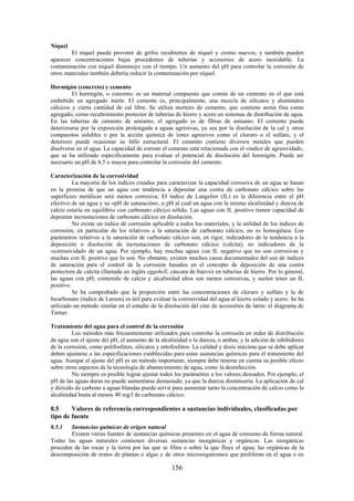 156
Níquel
El níquel puede provenir de grifos recubiertos de níquel y cromo nuevos, y también pueden
aparecer concentraciones bajas procedentes de tuberías y accesorios de acero inoxidable. La
contaminación con níquel disminuye con el tiempo. Un aumento del pH para controlar la corrosión de
otros materiales también debería reducir la contaminación por níquel.
Hormigón (concreto) y cemento
El hormigón, o concreto, es un material compuesto que consta de un cemento en el que está
embebido un agregado inerte. El cemento es, principalmente, una mezcla de silicatos y aluminatos
cálcicos y cierta cantidad de cal libre. Se utiliza mortero de cemento, que contiene arena fina como
agregado, como recubrimiento protector de tuberías de hierro y acero en sistemas de distribución de agua.
En las tuberías de cemento de amianto, el agregado es de fibras de amianto. El cemento puede
deteriorarse por la exposición prolongada a aguas agresivas, ya sea por la disolución de la cal y otros
compuestos solubles o por la acción química de iones agresivos como el cloruro o el sulfato, y el
deterioro puede ocasionar su fallo estructural. El cemento contiene diversos metales que pueden
disolverse en el agua. La capacidad de corroer el cemento está relacionada con el «índice de agresividad»,
que se ha utilizado específicamente para evaluar el potencial de disolución del hormigón. Puede ser
necesario un pH de 8,5 o mayor para controlar la corrosión del cemento.
Caracterización de la corrosividad
La mayoría de los índices creados para caracterizar la capacidad corrosiva de un agua se basan
en la premisa de que un agua con tendencia a depositar una costra de carbonato cálcico sobre las
superficies metálicas será menos corrosiva. El índice de Langelier (IL) es la diferencia entre el pH
efectivo de un agua y su «pH de saturación», o pH al cual un agua con la misma alcalinidad y dureza de
calcio estaría en equilibrio con carbonato cálcico sólido. Las aguas con IL positivo tienen capacidad de
depositar incrustaciones de carbonato cálcico en disolución.
No existe un índice de corrosión aplicable a todos los materiales, y la utilidad de los índices de
corrosión, en particular de los relativos a la saturación de carbonato cálcico, no es homogénea. Los
parámetros relativos a la saturación de carbonato cálcico son, en rigor, indicadores de la tendencia a la
deposición o disolución de incrustaciones de carbonato cálcico (calcita), no indicadores de la
«corrosividad» de un agua. Por ejemplo, hay muchas aguas con IL negativo que no son corrosivas y
muchas con IL positivo que lo son. No obstante, existen muchos casos documentados del uso de índices
de saturación para el control de la corrosión basados en el concepto de deposición de una costra
protectora de calcita (llamada en inglés eggshell, cáscara de huevo) en tuberías de hierro. Por lo general,
las aguas con pH, contenido de calcio y alcalinidad altos son menos corrosivas, y suelen tener un IL
positivo.
Se ha comprobado que la proporción entre las concentraciones de cloruro y sulfato y la de
bicarbonato (índice de Larson) es útil para evaluar la corrosividad del agua al hierro colado y acero. Se ha
utilizado un método similar en el estudio de la disolución del cinc de accesorios de latón: el diagrama de
Turner.
Tratamiento del agua para el control de la corrosión
Los métodos más frecuentemente utilizados para controlar la corrosión en redes de distribución
de agua son el ajuste del pH, el aumento de la alcalinidad o la dureza, o ambas, y la adición de inhibidores
de la corrosión, como polifosfatos, silicatos y ortofosfatos. La calidad y dosis máxima que se debe aplicar
deben ajustarse a las especificaciones establecidas para estas sustancias químicas para el tratamiento del
agua. Aunque el ajuste del pH es un método importante, siempre debe tenerse en cuenta su posible efecto
sobre otros aspectos de la tecnología de abastecimiento de agua, como la desinfección.
No siempre es posible lograr ajustar todos los parámetros a los valores deseados. Por ejemplo, el
pH de las aguas duras no puede aumentarse demasiado, ya que la dureza disminuiría. La aplicación de cal
y dióxido de carbono a aguas blandas puede servir para aumentar tanto la concentración de calcio como la
alcalinidad hasta al menos 40 mg/l de carbonato cálcico.
8.5 Valores de referencia correspondientes a sustancias individuales, clasificadas por
tipo de fuente
8.5.1 Sustancias químicas de origen natural
Existen varias fuentes de sustancias químicas presentes en el agua de consumo de forma natural.
Todas las aguas naturales contienen diversas sustancias inorgánicas y orgánicas. Las inorgánicas
proceden de las rocas y la tierra por las que se filtra o sobre la que fluye el agua; las orgánicas de la
descomposición de restos de plantas o algas y de otros microorganismos que proliferan en el agua o en
 