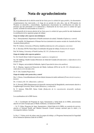 4
Nota de agradecimiento
En la elaboración de la edición actual de las Guías para la calidad del agua potable y los documentos
complementarios han intervenido, a lo largo de un periodo de ocho años, más de 490 expertos de
90 países en desarrollo y desarrollados. Agradecemos sinceramente las contribuciones de todas las
personas que han participado en la elaboración y finalización de las Guías para la calidad del agua
potable, incluidas las mencionadas en el anexo 2.
En el desarrollo de la tercera edición de las Guías para la calidad del agua potable ha sido fundamental
la contribución de los siguientes grupos de trabajo:
Grupo de trabajo sobre aspectos microbiológicos
Sra. T. Boonyakarnkul, Department of Health (ministerio de salud), Tailandia (Vigilancia y control)
Dr. D. Cunliffe, SA Department of Human Services (ministerio de asuntos sociales de Australia del Sur),
Australia (Salud pública)
Prof. W. Grabow, University of Pretoria, Sudáfrica (Información sobre patógenos concretos)
Dr. A. Havelaar, RIVM, Países Bajos (Coordinador del grupo de trabajo; Evaluación de riesgos)
Prof. M. Sobsey, University of North Carolina, EE. UU. (Evaluación de riesgos)
Grupo de trabajo sobre aspectos químicos
Sr. J.K. Fawell, Reino Unido (Componentes orgánicos e inorgánicos)
Sra. M. Giddings, Health Canada (Ministerio de Salud del Canadá) (Desinfectantes y subproductos de la
desinfección)
Prof. Y. Magara, universidad de Hokkaido, Japón (Capacidad de detección analítica)
Dr. E. Ohanian, Agencia de Protección del Medio Ambiente (EPA) de los EE. UU. (Desinfectantes y
subproductos de la desinfección)
Dr. P. Toft, Canadá (Plaguicidas)
Grupo de trabajo sobre protección y control
Dra. I. Chorus, Umweltbundesamt (oficina federal alemana de medio ambiente) (Protección de recursos y
fuentes)
Dr. J. Cotruvo, EE. UU. (Materiales y aditivos)
Dr. G. Howard, DfID (Departamento de desarrollo internacional de Bangladesh), anteriormente adscrito a
Loughborough University, Reino Unido (Monitoreo y evaluación)
Sr. P. Jackson, WRc-NSF, Reino Unido (Reducción de la concentración alcanzable mediante
tratamiento)
Los coordinadores de la OMS fueron:
— Dr. J. Coordinador del Programa de Agua, Saneamiento y Salud (Sede de la OMS), anteriormente
adscrito al Centro Europeo para el Medio Ambiente y la Salud de la OMS.
— Sr. P. Callan, Programa de Agua, Saneamiento y Salud (Sede de la OMS), en comisión de servicio,
adscrito al National Health and Medical Research Council (consejo nacional para la salud y la
investigación médica), Australia
La Sra. C. Vickers sirvió de enlace entre los grupos de trabajo y el Programa Internacional de Seguridad
de las Sustancias Químicas (Sede de la OMS).
 