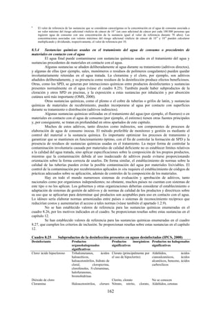 162
b
El valor de referencia de las sustancias que se consideran cancerígenas es la concentración en el agua de consumo asociada a
un valor máximo del riesgo adicional vitalicio de cáncer de 10-5
(un caso adicional de cáncer por cada 100 000 personas que
ingieren agua de consumo con una concentración de la sustancia igual al valor de referencia durante 70 años). Las
concentraciones asociadas con valores máximos del riesgo adicional vitalicio de cáncer de 10-4
y 10-6
pueden calcularse
multiplicando y dividiendo, respectivamente, el valor de referencia por 10.
8.5.4 Sustancias químicas usadas en el tratamiento del agua de consumo o procedentes de
materiales en contacto con el agua
El agua final puede contaminarse con sustancias químicas usadas en el tratamiento del agua y
sustancias procedentes de materiales en contacto con el agua.
Algunas sustancias se añaden deliberadamente al agua durante su tratamiento (aditivos directos),
y algunas de ellas (por ejemplo, sales, monómeros o residuos de polímeros coagulantes) pueden quedar
involuntariamente retenidas en el agua tratada. La cloramina y el cloro, por ejemplo, son aditivos
añadidos deliberadamente, y su presencia como residuos de la desinfección produce efectos beneficiosos.
Otras, como los SPD, se generan por interacciones químicas entre productos desinfectantes y sustancias
presentes normalmente en el agua (véase el cuadro 8.25). También puede haber subproductos de la
cloración y otros SPD en piscinas, y la exposición a estas sustancias por inhalación y por absorción
cutánea será más importante (OMS, 2000).
Otras sustancias químicas, como el plomo o el cobre de tuberías o grifos de latón, y sustancias
químicas de materiales de recubrimiento, pueden incorporarse al agua por contacto con superficies
durante su tratamiento o distribución (aditivos indirectos).
Algunas sustancias químicas utilizadas en el tratamiento del agua (por ejemplo, el fluoruro) o en
materiales en contacto con el agua de consumo (por ejemplo, el estireno) tienen otras fuentes principales
y, por consiguiente, se tratan en profundidad en otros apartados de este capítulo.
Muchos de estos aditivos, tanto directos como indirectos, son componentes de procesos de
elaboración de agua de consumo inocua. El método preferible de monitoreo y gestión es mediante el
control del material o la sustancia química. Es importante optimizar los procesos de tratamiento y
garantizar que se mantienen en funcionamiento óptimo, con el fin de controlar la formación de SPD y la
presencia de residuos de sustancias químicas usadas en el tratamiento. La mejor forma de controlar la
contaminación involuntaria causada por materiales de calidad deficiente no es establecer límites relativos
a la calidad del agua tratada, sino aplicar especificaciones sobre la composición de los propios productos,
mientras que la contaminación debida al uso inadecuado de aditivos puede evitarse proporcionando
orientación sobre la forma correcta de usarlos. De forma similar, el establecimiento de normas sobre la
calidad de las tuberías pueden evitar la posible contaminación del agua por materiales lixiviables. El
control de la contaminación por recubrimientos aplicados in situ requiere el establecimiento de códigos de
prácticas adecuados sobre su aplicación, además de controles de la composición de los materiales.
Hay en todo el mundo numerosos sistemas de evaluación y aprobación de aditivos, tanto
nacionales como por organismos independientes; no obstante, muchos países no cuentan con sistemas de
este tipo o no los aplican. Los gobiernos y otras organizaciones deberían considerar el establecimiento o
adaptación de sistemas de gestión de aditivos y de normas de calidad de los productos y directrices sobre
su uso que se aplicarían para determinar qué productos son aceptables para uso en contacto con el agua.
Lo idóneo sería elaborar normas armonizadas entre países o sistemas de reconocimiento recíproco que
reducirían costos y aumentarían el acceso a tales normas (véase también el apartado 1.2.9).
No se han establecido valores de referencia para las sustancias químicas enumeradas en el
cuadro 8.26, por los motivos indicados en el cuadro. Se proporcionan reseñas sobre estas sustancias en el
capítulo 12.
Se han establecido valores de referencia para las sustancias químicas enumeradas en el cuadro
8.27, que cumplen los criterios de inclusión. Se proporcionan reseñas sobre estas sustancias en el capítulo
12.
Cuadro 8.25 Subproductos de la desinfección presentes en aguas desinfectadas (IPCS, 2000)
Desinfectante Productos
organohalogenados
significativos
Productos inorgánicos
significativos
Productos no halogenados
significativos
Cloro/ ácido hipocloroso Trihalometanos, ácidos
haloacéticos,
haloacetonitrilos, hidrato de
cloral, cloropicrina,
clorofenoles, N-cloraminas,
halofuranonas,
bromohidrinas
Clorato (principalmente por
el uso de hipoclorito)
Aldehídos, ácidos
cianoalcanóicos, ácidos
alcanóicos, benceno, ácidos
carboxílicos
Dióxido de cloro Clorito, clorato No se conocen
Cloramina Haloacetonitrilos, cloruro Nitrato, nitrito, clorato, Aldehídos, cetonas
 