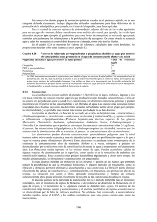 166
En cuanto a los demás grupos de sustancias químicas tratados en el presente capítulo, no es una
categoría definida claramente. Incluye plaguicidas utilizados ampliamente para fines diferentes de la
protección de la salud pública, por ejemplo, en el caso del clorpirifós, para fines agrícolas.
Para el control de insectos vectores de enfermedades, además del uso de larvicidas aprobados
para uso en agua de consumo, deben considerarse otras medidas de control; por ejemplo, la cría de tipos
adecuados de peces (por ejemplo, el gambusino, que come larvas de mosquitos) en masas de agua puede
controlar adecuadamente las infestaciones y la proliferación de mosquitos. En zonas donde se acumula
agua y crían los mosquitos su control debe basarse en el drenaje, sobre todo tras las lluvias.
En el cuadro 8.28 se muestran los valores de referencia calculados para estos larvicidas. Se
proporcionan reseñas sobre estas sustancias en el capítulo 12.
Cuadro 8.28 Valores de referencia correspondientes a plaguicidas añadidos al agua por motivos
de salud pública cuya presencia en el agua de consumo puede afectar a la salud
Plaguicidas añadidos al agua por motivos de salud públicaa
Valor de referencia
( g/l)
Clorpirifós 30
DDT y sus metabolitos 1
Permetrina 300
Piriproxifeno 300
a
La OMS únicamente recomienda el piriproxifeno para añadirlo al agua por motivos de salud pública. No recomienda el uso de
permetrina para este fin, dada su política de excluir el uso de todos los piretroides para el control de larvas de mosquitos que
actúan como vectores de enfermedades humanas. Esta política se basa en la preocupación por la posible aceleración del
desarrollo de resistencia por parte de los vectores a los piretroides sintéticos, cuya aplicación como insecticidas en mosquiteras,
es fundamental en la actual estrategia mundial de lucha contra la malaria.
8.5.6 Cianotoxinas
Las cianobacterias (véase también el apartado 11.5) proliferan en lagos, embalses, lagunas y ríos
con poca corriente. Se conocen muchas especies que producen toxinas llamadas «cianotoxinas», varias de
las cuales son perjudiciales para la salud. Hay cianotoxinas con diferentes estructuras químicas y pueden
encontrarse en el interior de las cianobacterias o ser liberadas al agua. Las cianotoxinas conocidas tienen
toxicidades muy diversas (así como las diferentes variantes estructurales dentro de un grupo, por ejemplo,
las microcistinas), y es probable que existan más toxinas que todavía no se han descrito.
Las toxinas se clasifican, en función de su modo de acción, en hepatotoxinas —microcistinas y
cilindrospermopsinas—, neurotoxinas —anatoxina-a, saxitoxinas y anatoxina-a(S)— y agentes irritantes
o inflamatorios —lipopolisacáridos—.Producen hepatotoxinas diversas especies de los géneros
Microcystis, Planktothrix, Anabaena, Aphanizomenon, Nodularia, Nostoc, Cylindrospermopsis y
Umezakia. Las cianotoxinas que se producen con mayor frecuencia en concentraciones altas (>1 g/l) son,
al parecer, las microcistinas (oligopéptidos) y la cilindrospermopsina (un alcaloide), mientras que las
neurotoxinas de cianobacterias sólo se acumulan, al parecer, en concentraciones altas ocasionalmente.
Las cianotoxinas pueden alcanzar concentraciones potencialmente peligrosas para la salud
humana, sobre todo cuando se produce una alta densidad celular por una proliferación excesiva, lo que a
veces se conoce como «floraciones» (blooms). Estas situaciones se producen como consecuencia de la
existencia de concentraciones altas de nutrientes (fósforo y, a veces, nitrógeno) y pueden ser
desencadenadas por condiciones como la estratificación de masas de agua y temperaturas suficientemente
altas. Las floraciones suelen repetirse en las mismas masas de agua. Pueden acumularse células de
algunas especies de cianobacterias en la superficie, como verdín, o en la termoclina de embalses con
estratificación térmica. Estas acumulaciones pueden desarrollarse rápidamente y durar poco tiempo. En
muchas circunstancias, las floraciones y acumulaciones son estacionales.
Existen diversas medidas de protección de los recursos y gestión de las fuentes que permiten
reducir la probabilidad de que se produzcan floraciones, y algunos métodos de tratamiento, como la
filtración y cloración, permiten eliminar las cianobacterias y las cianotoxinas. La filtración puede eliminar
eficazmente las células de cianobacterias y, simultáneamente, con frecuencia, una proporción alta de las
toxinas. La oxidación con ozono o cloro, aplicando concentraciones y tiempos de contacto
suficientemente altos, puede eliminar eficazmente la mayoría de las cianotoxinas disueltas en el agua.
El análisis químico de la presencia de cianotoxinas no es el método preferible para el monitoreo
sistemático, sino el monitoreo de signos de floración, o del potencial de desarrollo de floraciones, en el
agua de origen, y el incremento de la vigilancia cuando se detectan tales signos. El análisis de las
cianotoxinas exige tiempo, equipo y conocimientos, y el análisis cuantitativo de algunas cianotoxinas se
ve obstaculizado por la falta de patrones analíticos. No obstante, han comenzado a comercializarse
métodos rápidos, como el ELISA y los análisis enzimáticos, para unas pocas cianotoxinas, como las
microcistinas.
 
