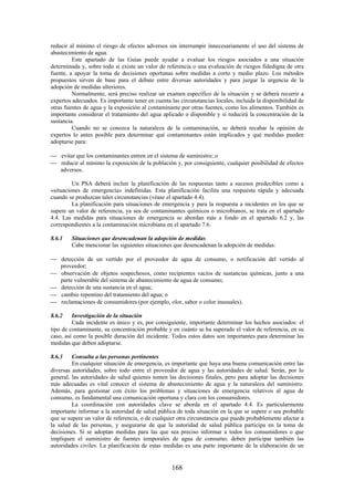168
reducir al mínimo el riesgo de efectos adversos sin interrumpir innecesariamente el uso del sistema de
abastecimiento de agua.
Este apartado de las Guías puede ayudar a evaluar los riesgos asociados a una situación
determinada y, sobre todo si existe un valor de referencia o una evaluación de riesgos fidedigna de otra
fuente, a apoyar la toma de decisiones oportunas sobre medidas a corto y medio plazo. Los métodos
propuestos sirven de base para el debate entre diversas autoridades y para juzgar la urgencia de la
adopción de medidas ulteriores.
Normalmente, será preciso realizar un examen específico de la situación y se deberá recurrir a
expertos adecuados. Es importante tener en cuenta las circunstancias locales, incluida la disponibilidad de
otras fuentes de agua y la exposición al contaminante por otras fuentes, como los alimentos. También es
importante considerar el tratamiento del agua aplicado o disponible y si reducirá la concentración de la
sustancia.
Cuando no se conozca la naturaleza de la contaminación, se deberá recabar la opinión de
expertos lo antes posible para determinar qué contaminantes están implicados y qué medidas pueden
adoptarse para:
evitar que los contaminantes entren en el sistema de suministro; o
reducir al mínimo la exposición de la población y, por consiguiente, cualquier posibilidad de efectos
adversos.
Un PSA deberá incluir la planificación de las respuestas tanto a sucesos predecibles como a
«situaciones de emergencia» indefinidas. Esta planificación facilita una respuesta rápida y adecuada
cuando se produzcan tales circunstancias (véase el apartado 4.4).
La planificación para situaciones de emergencia y para la respuesta a incidentes en los que se
supere un valor de referencia, ya sea de contaminantes químicos o microbianos, se trata en el apartado
4.4. Las medidas para situaciones de emergencia se abordan más a fondo en el apartado 6.2 y, las
correspondientes a la contaminación microbiana en el apartado 7.6.
8.6.1 Situaciones que desencadenan la adopción de medidas
Cabe mencionar las siguientes situaciones que desencadenan la adopción de medidas:
detección de un vertido por el proveedor de agua de consumo, o notificación del vertido al
proveedor;
observación de objetos sospechosos, como recipientes vacíos de sustancias químicas, junto a una
parte vulnerable del sistema de abastecimiento de agua de consumo;
detección de una sustancia en el agua;
cambio repentino del tratamiento del agua; o
reclamaciones de consumidores (por ejemplo, olor, sabor o color inusuales).
8.6.2 Investigación de la situación
Cada incidente es único y es, por consiguiente, importante determinar los hechos asociados: el
tipo de contaminante, su concentración probable y en cuánto se ha superado el valor de referencia, en su
caso, así como la posible duración del incidente. Todos estos datos son importantes para determinar las
medidas que deben adoptarse.
8.6.3 Consulta a las personas pertinentes
En cualquier situación de emergencia, es importante que haya una buena comunicación entre las
diversas autoridades, sobre todo entre el proveedor de agua y las autoridades de salud. Serán, por lo
general, las autoridades de salud quienes tomen las decisiones finales, pero para adoptar las decisiones
más adecuadas es vital conocer el sistema de abastecimiento de agua y la naturaleza del suministro.
Además, para gestionar con éxito los problemas y situaciones de emergencia relativos al agua de
consumo, es fundamental una comunicación oportuna y clara con los consumidores.
La coordinación con autoridades clave se aborda en el apartado 4.4. Es particularmente
importante informar a la autoridad de salud pública de toda situación en la que se supere o sea probable
que se supere un valor de referencia, o de cualquier otra circunstancia que pueda probablemente afectar a
la salud de las personas, y asegurarse de que la autoridad de salud pública participa en la toma de
decisiones. Si se adoptan medidas para las que sea preciso informar a todos los consumidores o que
impliquen el suministro de fuentes temporales de agua de consumo, deben participar también las
autoridades civiles. La planificación de estas medidas es una parte importante de la elaboración de un
 