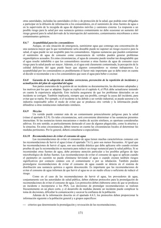 171
otras autoridades, incluidas las autoridades civiles y de protección de la salud, que podrán estar obligadas
a participar en la difusión de información a los consumidores, en el suministro de otras fuentes de agua o
en la supervisión de la recogida de agua de depósitos móviles y camiones cisterna. La respuesta a un
posible riesgo para la salud por una sustancia química contaminante no debe ocasionar un aumento del
riesgo general para la salud derivado de la interrupción del suministro, contaminantes microbianos u otros
contaminantes químicos.
8.6.7 Aceptabilidad para los consumidores
Aunque, en una situación de emergencia, suministrar agua que contenga una concentración de
una sustancia mayor que la que normalmente sería deseable puede no suponer un riesgo excesivo para la
salud, el agua puede no ser aceptable para los consumidores. Algunas sustancias que pueden contaminar
el suministro de agua de consumo como consecuencia de vertidos pueden generar problemas
organolépticos acusados. En estas circunstancias, el agua de consumo puede resultar tan desagradable que
el agua resulte imbebible o que los consumidores recurran a otras fuentes de agua de consumo cuyo
riesgo para la salud puede ser mayor. Además, si el agua está claramente contaminada, la percepción de la
calidad deficiente del agua puede hacer que algunos consumidores se sientan indispuestos. La
aceptabilidad por los consumidores es posiblemente el factor más importante que se debe tener en cuenta
al decidir si recomendar o no a los consumidores que usen el agua para beber o cocinar.
8.6.8 Garantía de la adopción de medidas correctoras, prevención de la repetición de incidentes y
actualización del plan de seguridad del agua
Son partes esenciales de la gestión de un incidente su documentación, las decisiones adoptadas y
los motivos por los que se adoptan. Según se explicó en el capítulo 4, el PSA debe actualizarse teniendo
en cuenta la experiencia adquirida. Esto incluiría asegurarse de que los problemas detectados en un
incidente se corrigen. También implicaría, siempre que sea posible, corregir la causa del incidente, para
evitar que se repita. Por ejemplo, si el incidente se ha debido a un vertido industrial, se puede asesorar a la
industria responsable sobre el modo de evitar que se produzca otro vertido y la información puede
difundirse a otras instalaciones industriales similares.
8.6.9 Mezclas
Un vertido puede contener más de un contaminante potencialmente peligroso para la salud
(véase el apartado 8.2.9). En tales circunstancias, será conveniente determinar si las sustancias presentes
interactúan. Si las sustancias tienen mecanismos o modos de acción similares, es oportuno considerarlas
aditivas. En este sentido, es particularmente destacado el caso de algunos plaguicidas, como la atrazina y
la simazina. En estas circunstancias, deben tenerse en cuenta las circunstancias locales al determinar las
medidas pertinentes. Por lo general, deberá consultarse a especialistas.
8.6.10 Recomendaciones de evitar el consumo de agua
Las recomendaciones de evitar el consumo de agua tienen muchas características comunes con
las recomendaciones de hervir el agua (véase el apartado 7.6.1), pero son menos frecuentes. Al igual que
las recomendaciones de hervir el agua, son una medida drástica que debe aplicarse sólo cuando existan
pruebas de que la recomendación es necesaria para reducir un riesgo sustancial para la salud pública. Si se
recomiendan otras fuentes de agua, debe prestarse atención particular a los posibles peligros de tipo
microbiológico de dichas fuentes. Las recomendaciones de evitar el consumo de agua se aplican cuando
el parámetro en cuestión no puede eliminarse hirviendo el agua o cuando existen también riesgos
significativos por contacto cutáneo con el contaminante o por su inhalación. También pueden
promulgarse recomendaciones de evitar el consumo de agua cuando se detecta en el sistema de
distribución una sustancia química o agente desconocido. Es importante que las recomendaciones de
evitar el consumo de agua informen de que hervir el agua no es un medio eficaz o suficiente de reducir el
riesgo.
Como en el caso de las recomendaciones de hervir el agua, los proveedores de agua,
conjuntamente con las autoridades de salud pública, deben elaborar protocolos para la promulgación de
recomendaciones de evitar el consumo de agua. Los protocolos deben elaborarse antes de que se produzca
un incidente e incorporarse a los PSA. Las decisiones de promulgar recomendaciones se realizan
frecuentemente en un plazo corto, y el desarrollo de medidas durante un incidente puede complicar la
toma de decisiones, dificultar la comunicación y socavar la confianza de la población.
Además de la información descrita en el apartado 4.4.3, los protocolos deben proporcionar la
información siguiente a la población general y a grupos específicos:
criterios que determinarán la promulgación y revocación de las recomendaciones;
 