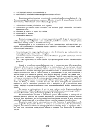 172
actividades afectadas por la recomendación; y
otras fuentes de agua inocua para beber y para otros usos domésticos.
Los protocolos deben especificar mecanismos de comunicación de las recomendaciones de evitar
el consumo de agua. Pueden disponerse mecanismos diferentes en función de la naturaleza del sistema de
abastecimiento y del tamaño de la comunidad afectada, por ejemplo:
comunicados difundidos por televisión, radio, o prensa;
comunicación, por teléfono, correo electrónico o fax, a centros, grupos comunitarios y autoridades
locales específicos;
colocación de anuncios en lugares bien visibles;
comunicación en persona; y
comunicación por correo.
Los métodos elegidos deben proporcionar una garantía razonable de que la recomendación se
notifica, a la mayor brevedad posible, a todos los afectados, incluidos los residentes en el lugar, quienes
trabajen en el mismo y quienes se encuentren allí de viaje.
La promulgación de una recomendación de evitar el consumo de agua puede ser necesaria, por
ejemplo, tras la contaminación —por ejemplo, química, radiológica o microbiana— accidental, natural o
malintencionada que produzca:
la superación, por un margen significativo, de un valor de referencia, que pueda constituir una
amenaza para la salud por exposición a corto plazo;
concentraciones de una sustancia química sin valor de referencia que puedan constituir una amenaza
para la salud por exposición a corto plazo; y
olor o sabor significativos, sin fuente conocida o que pudieran generar ansiedad considerable en la
población.
Cuando se promulguen recomendaciones de evitar el consumo de agua, deben proporcionar
información sobre las mismas cuestiones incluidas en las recomendaciones de hervir el agua (véase el
apartado 7.6.1), aunque las recomendaciones relativas a los usos y usuarios afectados variarán en función
de la naturaleza del problema. Por ejemplo, para concentraciones altas de contaminantes que únicamente
son preocupantes desde el punto de vista del consumo de agua para beber o cocinar, debe recomendarse a
la población que evite consumir el agua para beber, elaborar alimentos y bebidas frías, fabricar hielo y
para actividades de higiene personal como lavarse los dientes. Cuando la recomendación se deba a la
existencia de concentraciones altas de sustancias químicas que pueden causar irritación en la piel o los
ojos o problemas digestivos, debe recomendarse a la población que no utilice el agua para beber, cocinar,
lavarse los dientes, ni bañarse o ducharse. Por otro lado, puede promulgarse una recomendación
específica de evitar el consumo de agua cuando exista la posibilidad de que la contaminación pueda
afectar a subgrupos de población vulnerables, como mujeres embarazadas o lactantes alimentados con
biberón.
En cuanto a las recomendaciones de hervir el agua, puede ser preciso dirigir recomendaciones
específicas a dentistas, médicos, hospitales y otros centros de salud, guarderías, escuelas, proveedores y
fabricantes de alimentos, hoteles, restaurantes y operadores de piscinas públicas.
Las recomendaciones de evitar el consumo de agua no deben conllevar la interrupción del
suministro, ya que el agua será, por lo general, adecuada para el uso en inodoros y otros usos, como el
lavado de ropa. No obstante, será preciso proporcionar otras fuentes adecuadas de agua, como agua
embotellada o agua transportada en carretillas o cisternas, para beber y para otros usos domésticos.
Los criterios para revocar las recomendaciones de evitar el consumo de agua se basarán por lo
general en pruebas de que se ha eliminado la fuente de las concentraciones altas de contaminantes
peligrosos, los sistemas de distribución se han purgado adecuadamente y el agua es segura para beber y
para otros usos. En edificios, deben purgarse también los depósitos y las instalaciones de fontanería
internas.
 