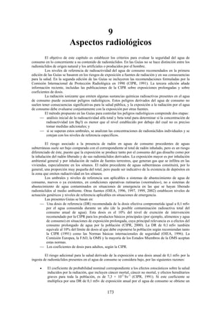 173
9
Aspectos radiológicos
El objetivo de este capítulo es establecer los criterios para evaluar la seguridad del agua de
consumo en lo concerniente a su contenido de radionúclidos. En las Guías no se hace distinción entre los
radionúclidos de origen natural y los artificiales o producidos por el hombre.
Los niveles de referencia de radioactividad del agua de consumo recomendados en la primera
edición de las Guías se basaron en los riesgos de exposición a fuentes de radiación y en sus consecuencias
para la salud. En la segunda edición de las Guías se incluyeron las recomendaciones formuladas por la
Comisión Internacional de Protección Radiológica en 1990 (CIPR, 1991). La tercera edición añade
información reciente, incluidas las publicaciones de la CIPR sobre exposiciones prolongadas y sobre
coeficientes de dosis.
La radiación ionizante que emiten algunas sustancias químicas radioactivas presentes en el agua
de consumo puede ocasionar peligros radiológicos. Estos peligros derivados del agua de consumo no
suelen tener consecuencias significativas para la salud pública, y la exposición a la radiación por el agua
de consumo debe evaluarse conjuntamente con la exposición por otras fuentes.
El método propuesto en las Guías para controlar los peligros radiológicos comprende dos etapas:
análisis inicial de la radioactividad alfa total y beta total para determinar si la concentración de
radioactividad (en Bq/l) es menor que el nivel establecido por debajo del cual no es preciso
tomar medidas adicionales; y
si se superan estos umbrales, se analizan las concentraciones de radionúclidos individuales y se
cotejan con los niveles de referencia específicos.
El riesgo asociado a la presencia de radón en aguas de consumo procedentes de aguas
subterráneas suele ser bajo comparado con el correspondiente al total de radón inhalado, pero es un riesgo
diferenciado de éste, puesto que la exposición se produce tanto por el consumo del gas disuelto como por
la inhalación del radón liberado y de sus radionúclidos derivados. La exposición mayor es por inhalación
ambiental general y por inhalación de radón de fuentes terrestres, que generan gas que se infiltra en las
viviendas, especialmente en los sótanos. El radón procedente de aguas subterráneas constituirá, por lo
general, una proporción muy pequeña del total, pero puede ser indicativo de la existencia de depósitos en
la zona que emiten radiactividad en los sótanos.
Los umbrales y niveles de referencia son aplicables a sistemas de abastecimiento de agua de
consumo, nuevos o ya existentes, en condiciones operativas rutinarias («normales»), no a sistemas de
abastecimiento de agua contaminados en situaciones de emergencia en las que se hayan liberado
radionúclidos al medio ambiente. Otras fuentes (OIEA, 1996, 1997, 1999, 2002) establecen niveles de
actuación genéricos y niveles de referencia aplicables en situaciones de emergencia.
Las presentes Guías se basan en:
Una dosis de referencia (DR) recomendada de la dosis efectiva comprometida igual a 0,1 mSv
por el agua consumida durante un año (de la posible contaminación radioactiva total del
consumo anual de agua). Esta dosis es el 10% del nivel de exención de intervención
recomendado por la CIPR para los productos básicos principales (por ejemplo, alimentos y agua
de consumo) en situaciones de exposición prolongada, cuya principal relevancia es a efectos del
consumo prolongado de agua por la población (CIPR, 2000). La DR de 0,1 mSv también
equivale al 10% del límite de dosis al que debe exponerse la población según recomiendan tanto
la CIPR (1991) como las Normas básicas internacionales de seguridad (OIEA, 1996). La
Comisión Europea, la FAO, la OMS y la mayoría de los Estados Miembros de la OMS aceptan
estas normas.
Los coeficientes de dosis para adultos, según la CIPR.
El riesgo adicional para la salud derivado de la exposición a una dosis anual de 0,1 mSv por la
ingesta de radionúclidos presentes en el agua de consumo se considera bajo, por las siguientes razones:
El coeficiente de probabilidad nominal correspondiente a los efectos estocásticos sobre la salud
inducidos por la radiación, que incluyen cáncer mortal, cáncer no mortal, y efectos hereditarios
graves para toda la población, es de 7,3 × 10-2
Sv-1
(CIPR, 1991). Si este coeficiente se
multiplica por una DR de 0,1 mSv de exposición anual por el agua de consumo se obtiene un
 