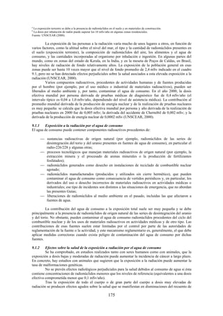 175
a
La exposición terrestre se debe a la presencia de radionúclidos en el suelo y en materiales de construcción.
b
La dosis por inhalación de radón puede superar los 10 mSv/año en algunas zonas residenciales.
Fuente: UNSCEAR (2000).
La exposición de las personas a la radiación varía mucho de unos lugares a otros, en función de
varios factores, como la altitud sobre el nivel del mar, el tipo y la cantidad de radionúclidos presentes en
el suelo (exposición terrestre), la composición de radionúclidos del aire, los alimentos y el agua de
consumo, y las cantidades incorporadas al organismo por inhalación e ingestión. En algunas partes del
mundo, como en zonas del estado de Kerala, en la India, y en la meseta de Poços de Caldas, en Brasil,
hay niveles de radiación de fondo relativamente altos. La exposición de la población general en esas
zonas puede ser hasta 10 veces mayor que el nivel de fondo promedio de 2,4 mSv indicado en el cuadro
9.1, pero no se han detectado efectos perjudiciales sobre la salud asociados a esta elevada exposición a la
radiación (UNSCEAR, 2000).
Varios compuestos radioactivos, procedentes de actividades humanas y de fuentes producidas
por el hombre (por ejemplo, por el uso médico o industrial de materiales radioactivos), pueden ser
liberados al medio ambiente y, por tanto, contaminar el agua de consumo. En el año 2000, la dosis
efectiva mundial por persona derivada de pruebas médicas de diagnóstico fue de 0,4 mSv/año (el
intervalo típico es 0,04 a 1,0 mSv/año, dependiendo del nivel de asistencia médica). La contribución al
promedio mundial derivada de la producción de energía nuclear y de la realización de pruebas nucleares
es muy pequeña: se calcula que la dosis efectiva mundial por persona y año derivada de la realización de
pruebas nucleares en 2000 fue de 0,005 mSv; la derivada del accidente de Chernóbil de 0,002 mSv; y la
derivada de la producción de energía nuclear de 0,0002 mSv (UNSCEAR, 2000).
9.1.1 Exposición a la radiación por el agua de consumo
El agua de consumo puede contener componentes radioactivos procedentes de:
sustancias radioactivas de origen natural (por ejemplo, radionúclidos de las series de
desintegración del torio y del uranio presentes en fuentes de agua de consumo), en particular el
radio-226/228 y algunas otras;
procesos tecnológicos que manejan materiales radioactivos de origen natural (por ejemplo, la
extracción minera y el procesado de arenas minerales o la producción de fertilizantes
fosfatados);
radionúclidos generados como desecho en instalaciones de reciclado de combustible nuclear
agotado;
radionúclidos manufacturados (producidos y utilizados sin cierre hermético), que pueden
contaminar el agua de consumo como consecuencia de vertidos periódicos y, en particular, los
derivados del uso o desecho incorrectos de materiales radioactivos en actividades médicas o
industriales; ese tipo de incidentes son distintos a las situaciones de emergencia, que no abordan
las presentes Guías;
liberaciones de radionúclidos al medio ambiente en el pasado, incluidas las que afectaron a
fuentes de agua.
La contribución del agua de consumo a la exposición total suele ser muy pequeña y se debe
principalmente a la presencia de radionúclidos de origen natural de las series de desintegración del uranio
y del torio. No obstante, pueden contaminar el agua de consumo radionúclidos procedentes del ciclo del
combustible nuclear y de los usos de materiales radioactivos en actividades médicas y de otro tipo. Las
contribuciones de esas fuentes suelen estar limitadas por el control por parte de las autoridades de
reglamentación de la fuente o la actividad, y este mecanismo reglamentario es, generalmente, el que debe
aplicar medidas correctoras cuando exista peligro de contaminación del agua de consumo por dichas
fuentes.
9.1.2 Efectos sobre la salud de la exposición a radiación por el agua de consumo
Se ha comprobado, en estudios realizados tanto con seres humanos como con animales, que la
exposición a dosis bajas y moderadas de radiación puede aumentar la incidencia de cáncer a largo plazo.
En concreto, hay estudios con animales que sugieren que la exposición a la radiación puede aumentar la
tasa de malformaciones genéticas.
No se prevén efectos radiológicos perjudiciales para la salud debidos al consumo de agua si ésta
contiene concentraciones de radionúclidos menores que los niveles de referencia (equivalentes a una dosis
efectiva comprometida menor que 0,1 mSv/año).
Tras la exposición de todo el cuerpo o de gran parte del cuerpo a dosis muy elevadas de
radiación se producen efectos agudos sobre la salud que se manifiestan en disminuciones del recuento de
 