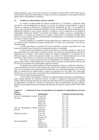 176
células sanguíneas y que, en los casos muy graves, ocasionan la muerte (OIEA, 1998). Puesto que las
concentraciones típicas de radionúclidos en el agua de consumo son pequeñas, no hay peligro de efectos
agudos sobre la salud debidos a la radiación.
9.2 Unidades de radioactividad y dosis de radiación
La unidad de radioactividad del Sistema Internacional es el becquerel o bequerelio (Bq),
equivalente a una desintegración por segundo. Los niveles de referencia correspondientes al agua de
consumo se expresan en términos de la radioactividad del radionúclido por litro, y esta magnitud se
conoce como concentración de radioactividad (Bq/l). La dosis de radiación derivada de la ingestión de un
radionúclido depende de varios factores químicos y biológicos, como la proporción de la cantidad de
radionúclido ingerida que absorben los intestinos, los órganos o tejidos a los que es transportado el
radionúclido, y el tiempo que permanece en el órgano o tejido hasta su eliminación. También deben
tenerse en cuenta el tipo de radiación emitida durante la desintegración y la sensibilidad a la radiación de
los órganos y tejidos expuestos.
La dosis absorbida es la cantidad de energía depositada por la radiación en la materia expuesta.
La unidad de dosis absorbida del Sistema Internacional es el gray (Gy), equivalente a un julio por
kilogramo (J/kg).
La dosis equivalente es el producto de la dosis absorbida y un factor relacionado con el tipo
concreto de radiación (que es función de su capacidad ionizante y su densidad).
La dosis efectiva de radiación que recibe una persona es, en términos sencillos, la suma de las
dosis equivalentes que reciben todos los tejidos u órganos, tras aplicar los correspondientes «factores de
ponderación de los tejidos». Estos factores reflejan las distintas sensibilidades a la radiación de los
diferentes órganos y tejidos del organismo humano. La unidad en el Sistema Internacional de dosis
equivalente y dosis efectiva es el sievert (Sv), que equivale a un julio por kilogramo (J/kg).
Para tener en cuenta la persistencia de los radionúclidos en el organismo tras su ingestión, se
utiliza la dosis efectiva comprometida, que es la dosis efectiva total que se recibe durante toda una vida
(70 años) tras la ingestión de un radionúclido (exposición interna).
El término «dosis» puede emplearse de forma general para referirse, en diferentes situaciones, a
la dosis absorbida (Gy) o bien a la dosis efectiva (Sv). Para fines de monitoreo, las dosis se determinan a
partir de la concentración de radioactividad del radionúclido en un material determinado. En el caso del
agua, la concentración de radioactividad se expresa en bequerelios por litro (Bq/l). Este valor puede
transformarse en una dosis efectiva anual (mSv/año) multiplicando por un coeficiente de dosis (mSv/Bq)
y por el consumo medio anual de agua (l/año).
La dosis efectiva generada por la ingestión de una forma química concreta de un radioisótopo, se
puede calcular mediante un coeficiente de dosis. La CIPR y el Organismo Internacional de Energía
Atómica (OIEA) han publicado datos por edades de coeficientes de dosis correspondientes a la ingestión
de radionúclidos. El cuadro 9.2 muestra los coeficientes de dosis de radionúclidos de origen natural o
derivados de actividades humanas que pueden estar presentes en el agua de consumo (OIEA, 1996; CIPR,
1996).
Cuadro 9.2 Coeficientes de dosis correspondientes a la ingestión de radionúclidos por personas
adultas
Categoría Radionúclido Coeficiente de dosis (mSv/Bq)
Serie de desintegración natural
del uranio
Uranio-238
Uranio-234
Torio-230
Radio-226
Plomo-210
Polonio-210
4,5 × 10 5
4,9 × 10-5
2,1 × 10-4
2,8 × 10-4
6,9 × 10-4
1,2 × 10-3
Serie de desintegración natural
del torio
Torio-232
Radio-228
Torio-228
2,3 × 10-4
6,9 × 10-4
7,2 × 10-5
Productos de fisión Cesio-134
Cesio-137
Estroncio-90
Yodo-131
1,9 × 10-5
1,3 × 10-5
2,8 × 10-5
2,2 × 10-5
Otros radionúclidos Tritio
Carbono-14
Plutonio-239
Americio-241
1,8 × 10-8
5,8 × 10-7
2,5 × 10-4
2,0 × 10-4
 