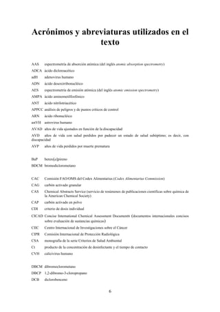 6
Acrónimos y abreviaturas utilizados en el
texto
AAS espectrometría de absorción atómica (del inglés atomic absorption spectrometry)
ADCA ácido dicloroacético
adH adenovirus humano
ADN ácido desoxirribonucléico
AES espectrometría de emisión atómica (del inglés atomic emission spectrometry)
AMPA ácido aminometilfosfónico
ANT ácido nitrilotriacético
APPCC análisis de peligros y de puntos críticos de control
ARN ácido ribonucléico
astVH astrovirus humano
AVAD años de vida ajustados en función de la discapacidad
AVD años de vida con salud perdidos por padecer un estado de salud subóptimo; es decir, con
discapacidad
AVP años de vida perdidos por muerte prematura
BaP benzo[a]pireno
BDCM bromodiclorometano
CAC Comisión FAO/OMS del Codex Alimentarius (Codex Alimentarius Commission)
CAG carbón activado granular
CAS Chemical Abstracts Service (servicio de resúmenes de publicaciones científicas sobre química de
la American Chemical Society)
CAP carbón activado en polvo
CDI criterio de dosis individual
CICAD Concise International Chemical Assessment Documents (documentos internacionales concisos
sobre evaluación de sustancias químicas)
CIIC Centro Internacional de Investigaciones sobre el Cáncer
CIPR Comisión Internacional de Protección Radiológica
CSA monografía de la serie Criterios de Salud Ambiental
Ct producto de la concentración de desinfectante y el tiempo de contacto
CVH calicivirus humano
DBCM dibromoclorometano
DBCP 1,2-dibromo-3-cloropropano
DCB diclorobenceno
 