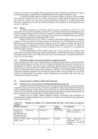 181
contacto con el terreno. La cantidad y forma de ingestión de agua, los demás usos domésticos del agua y
la construcción de las viviendas difieren considerablemente de unos lugares del mundo a otros.
El UNSCEAR (2000) alude a un informe de la National Academy of Sciences (NAS, academia
nacional de las ciencias) de los EE. UU. (1999) y calcula que las «dosis medias de exposición al radón
por el agua de consumo son muy bajas, de 0,025 mSv/año por inhalación y de 0,002 mSv/año por
ingestión», comparadas con la dosis por inhalación de radón y de los productos de su desintegración en el
aire, de 1,1 mSv/año.
9.5.2 Riesgos
Un informe calcula que el 12% de las muertes por cáncer de pulmón en los EE. UU. están
relacionadas con la presencia de radón (el radón-222 y sus efímeros productos de desintegración) en el
aire de los espacios interiores (NAS, 1999). Por consiguiente, el radón causa alrededor de 19 000 muertes
al año (de 15 000 a 22 000) por cáncer de pulmón, de un total de unas 160 000 muertes por cáncer de
pulmón, debidas principalmente al tabaquismo (NRC, 1999).
Según la NAS de los EE. UU. (1999), el riesgo por exposición al radón presente en el agua de
consumo es 100 veces menor (183 muertes al año). Se calculó que a las 19 000 muertes por cáncer de
pulmón como consecuencia de la presencia de radón en el aire de los espacios interiores, hay que sumar
otras 160 debidas a la inhalación de radón procedente del agua utilizada en el hogar. En cambio, se
atribuyen alrededor de 700 muertes por cáncer de pulmón al año a la exposición a la concentración
natural de radón al aire libre.
La NAS estadounidense (1999) también estimó que el riesgo de cáncer de estómago como
consecuencia del consumo de agua que contiene radón disuelto es extremadamente pequeño: genera unas
20 muertes anuales, frente a las 13 000 muertes por cáncer de estómago que se registran anualmente en
los EE. UU. por otras causas.
9.5.3 Orientación relativa a la presencia de radón en el agua de consumo
Si la concentración de radón en los sistemas públicos de abastecimiento de agua de consumo excede los
100 Bq/l, deberán aplicarse controles. Todos los sistemas de abastecimiento de agua de consumo nuevos,
especialmente los públicos, que utilicen aguas subterráneas deberán analizarse antes de destinarse al
consumo general. Si la concentración de radón supera los 100 Bq/l, la fuente de agua deberá tratarse para
reducir la concentración hasta niveles mucho menores que 100 Bq/l. Si en las proximidades de la fuente
de agua hay cantidades significativas de minerales que generen radón, sería aconsejable, en el caso de los
sistemas de abastecimiento más grandes, analizar regularmente, por ejemplo, cada cinco años, las
concentraciones de radón en el agua.
9.6 Toma de muestras, análisis y elaboración de informes
9.6.1 Medición de las concentraciones de radioactividad alfa total y beta total
El método más frecuente utilizado para analizar la radioactividad alfa total y beta total (excluido
el radón) del agua de consumo consiste en evaporar a sequedad un volumen determinado de la muestra y
medir la radioactividad del residuo. Dado que una lámina fina de material sólido absorbe fácilmente la
radiación alfa, la fiabilidad y sensibilidad del método de determinación de la radioactividad alfa puede ser
menor en muestras con un contenido alto de sólidos disueltos totales (SDT).
Siempre que sea posible, deberán emplearse métodos normalizados para determinar las
concentraciones de radioactividad alfa total y beta total. En el cuadro 9.4 se enumeran tres procedimientos
para este tipo de análisis.
Cuadro 9.4 Métodos de análisis de la radioactividad alfa total y beta total en el agua de
consumo
Método y referencias Técnica Límite de
detección
Aplicación
Organización Internacional de
Normalización:
ISO 9695 (beta total)
ISO 9696 (alfa total)
(ISO 1991a, 1991b)
Evaporación 0,02–0,1 Bq/l Aguas subterráneas con
SDT mayor que 0,1 g/l
American Public Health Association
(APHA, 1998)
Coprecipitación 0,02 Bq/l Aguas superficiales y
subterráneas (no se ve
afectado por el contenido
de SDT)
 