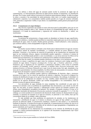 184
Los sabores u olores del agua de consumo puede revelar la existencia de algún tipo de
contaminación, o el funcionamiento deficiente de algún proceso durante el tratamiento o la distribución
del agua. Por lo tanto, puede indicar la presencia de sustancias potencialmente dañinas. Se debe investigar
la causa y consultar a las autoridades de salud pertinentes, sobre todo si el cambio experimentado es
substancial o repentino. Los consumidores también pueden percibir en el agua de consumo turbiedad,
color, partículas u organismos visibles, lo que afecta a su aceptabilidad y puede generar preocupación por
su calidad.
10.1.1 Contaminantes de origen biológico
Hay diversos organismos que pueden no tener relevancia para la salud pública, pero que no son
deseables porque producen sabor y olor. Además de afectar a la aceptabilidad del agua, indican que su
tratamiento o el estado de mantenimiento y reparación del sistema de distribución, o ambos, son
insuficientes.
Actinomicetos y hongos
La presencia de actinomicetos y hongos puede ser abundante en fuentes de agua superficiales,
incluidos los embalses, y también pueden proliferar en materiales inadecuados para uso en los sistemas de
distribución de agua, como el caucho. Pueden generar geosmina, 2-metil-isoborneol y otras sustancias,
que confieren sabores y olores desagradables al agua de consumo.
Vida animal1
En muchos recursos hídricos utilizados como fuente para el abastecimiento de agua de consumo
hay presencia natural de animales invertebrados, y a menudo infestan los pozos abiertos y poco
profundos. Asimismo, si las barreras de retención de partículas de las instalaciones de tratamiento del
agua no son totalmente eficaces, algunos invertebrados pueden superarlas y colonizar el sistema de
distribución. Su motilidad puede permitir a estos invertebrados y a sus larvas atravesar los filtros de las
instalaciones de tratamiento y los conductos de ventilación de los embalses de almacenamiento.
Para fines de control, los animales pueden clasificarse en dos tipos: a) los nectónicos, que nadan
libremente en masas o superficies de agua, como los crustáceos Gammarus pulex (pulga, gambilla o
camarón de agua dulce), Crangonyx pseudogracilis, Cyclops spp. y Chydorus sphaericus, y b) los
bentónicos, que se desplazan por las superficies o permanecen anclados a ellas (como la cochinilla
acuática o de humedad, Asellus aquaticus, caracoles, el mejillón cebra, Dreissena polymorpha, otros
moluscos bivalvos y el briozoo Plumatella sp.) o que viven en cienos (como Nais spp., nematodos y las
larvas de los quironómidos). En climas templados, los filtros lentos de arena pueden, en ocasiones, liberar
al agua larvas de mosquitos o jejenes (Chironomus y Culex spp.).
Muchos de estos animales pueden sobrevivir alimentándose de bacterias, algas y protozoos
presentes en el agua o en los cienos de superficies de tuberías y depósitos. Son pocos (o ninguno) los
sistemas de distribución de agua en los que no hay presencia de animales. Sin embargo, la densidad y la
composición de las poblaciones de animales son muy variables, desde infestaciones cuantiosas, que
pueden ser de especies fácilmente visibles que resultan desagradables a los consumidores, hasta la
presencia escasa de especies microscópicas.
Los proveedores de agua entubada de zonas templadas han considerado en gran parte la
presencia de animales como un problema de aceptabilidad, bien directamente o por afectar al color del
agua. Por otra parte, en países tropicales y subtropicales existen especies de animales acuáticos que
actúan como hospedadores secundarios de parásitos. Por ejemplo, el pequeño crustáceo Cyclops es el
hospedador intermedio del dracúnculo Dracunculus medinensis (consulte los apartados 7.1.1 y 11.4). Sin
embargo, no existen pruebas de la transmisión del dracúnculo desde sistemas de abastecimiento de agua
entubada. La presencia de animales en el agua de consumo, en particular si son visibles, hace que los
consumidores duden de su calidad, y debe controlarse.
Es más probable que haya problemas de penetración de animales en las instalaciones de
tratamiento o distribución de agua si el sistema se alimenta con aguas de baja calidad y se utilizan
procesos de filtración rápida. La precloración contribuye a destruir la vida animal y a su eliminación
mediante la filtración. La producción de agua de calidad alta, el mantenimiento de residuos de cloro en el
sistema de distribución y la limpieza periódica de las tuberías de agua (purgándolas o limpiándolas con
gasas) controlarán, por lo general, la infestación.
El tratamiento de las infestaciones de invertebrados en los sistemas de distribución de agua
entubada se analiza pormenorizadamente en el capítulo 6 del documento complementario Safe Piped
Water (apartado 1.3).
1
Esta sección se basa en gran medida en el artículo de Evins (2004).
 