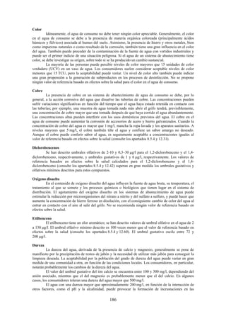 186
Color
Idóneamente, el agua de consumo no debe tener ningún color apreciable. Generalmente, el color
en el agua de consumo se debe a la presencia de materia orgánica coloreada (principalmente ácidos
húmicos y fúlvicos) asociada al humus del suelo. Asimismo, la presencia de hierro y otros metales, bien
como impurezas naturales o como resultado de la corrosión, también tiene una gran influencia en el color
del agua. También puede proceder de la contaminación de la fuente de agua con vertidos industriales y
puede ser el primer indicio de una situación peligrosa. Si el agua de un sistema de abastecimiento tiene
color, se debe investigar su origen, sobre todo si se ha producido un cambio sustancial.
La mayoría de las personas puede percibir niveles de color mayores que 15 unidades de color
verdadero (UCV) en un vaso de agua. Los consumidores suelen considerar aceptable niveles de color
menores que 15 TCU, pero la aceptabilidad puede variar. Un nivel de color alto también puede indicar
una gran propensión a la generación de subproductos en los procesos de desinfección. No se propone
ningún valor de referencia basado en efectos sobre la salud para el color en el agua de consumo.
Cobre
La presencia de cobre en un sistema de abastecimiento de agua de consumo se debe, por lo
general, a la acción corrosiva del agua que disuelve las tuberías de cobre. Las concentraciones pueden
sufrir variaciones significativas en función del tiempo que el agua haya estado retenida en contacto con
las tuberías; por ejemplo, una muestra de agua tomada nada más abrir el grifo tendrá, previsiblemente,
una concentración de cobre mayor que una tomada después de que haya corrido el agua abundantemente.
Las concentraciones altas pueden interferir con los usos domésticos previstos del agua. El cobre en el
agua de consumo puede aumentar la corrosión de accesorios de acero y hierro galvanizados. Cuando la
concentración de cobre del agua es mayor que 1 mg/l, mancha la ropa lavada y los aparatos sanitarios. A
niveles mayores que 5 mg/l, el cobre también tiñe el agua y confiere un sabor amargo no deseado.
Aunque el cobre puede conferir sabor al agua, es seguramente aceptable a concentraciones iguales al
valor de referencia basado en efectos sobre la salud (consulte los apartados 8.5.4 y 12.31).
Diclorobencenos
Se han descrito umbrales olfativos de 2-10 y 0,3–30 g/l para el 1,2-diclorobenceno y el 1,4-
diclorobenceno, respectivamente, y umbrales gustativos de 1 y 6 g/l, respectivamente. Los valores de
referencia basados en efectos sobre la salud calculados para el 1,2-diclorobenceno y el 1,4-
diclorobenceno (consulte los apartados 8.5.4 y 12.42) superan en gran medida los umbrales gustativos y
olfativos mínimos descritos para estos compuestos.
Oxígeno disuelto
En el contenido de oxígeno disuelto del agua influyen la fuente de agua bruta, su temperatura, el
tratamiento al que se somete y los procesos químicos o biológicos que tienen lugar en el sistema de
distribución. El agotamiento del oxígeno disuelto en los sistemas de abastecimiento de agua puede
estimular la reducción por microorganismos del nitrato a nitrito y del sulfato a sulfuro, y puede hacer que
aumente la concentración de hierro ferroso en disolución, con el consiguiente cambio de color del agua al
entrar en contacto con el aire al salir del grifo. No se recomienda ningún valor de referencia basado en
efectos sobre la salud.
Etilbenceno
El etilbenceno tiene un olor aromático; se han descrito valores de umbral olfativo en el agua de 2
a 130 g/l. El umbral olfativo mínimo descrito es 100 veces menor que el valor de referencia basado en
efectos sobre la salud (consulte los apartados 8.5.4 y 12.60). El umbral gustativo oscila entre 72 y
200 g/l.
Dureza
La dureza del agua, derivada de la presencia de calcio y magnesio, generalmente se pone de
manifiesto por la precipitación de restos de jabón y la necesidad de utilizar más jabón para conseguir la
limpieza deseada. La aceptabilidad por la población del grado de dureza del agua puede variar en gran
medida de una comunidad a otra, en función de las condiciones locales. Los consumidores, en particular,
notarán probablemente los cambios de la dureza del agua.
El valor del umbral gustativo del ión calcio se encuentra entre 100 y 300 mg/l, dependiendo del
anión asociado, mientras que el del magnesio es probablemente menor que el del calcio. En algunos
casos, los consumidores toleran una dureza del agua mayor que 500 mg/l.
El agua con una dureza mayor que aproximadamente 200 mg/l, en función de la interacción de
otros factores, como el pH y la alcalinidad, puede provocar la formación de incrustaciones en las
 