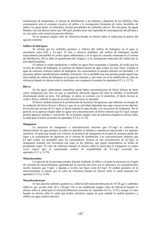 187
instalaciones de tratamiento, el sistema de distribución, y las tuberías y depósitos de los edificios. Otra
consecuencia será el consumo excesivo de jabón y la consiguiente formación de restos insolubles de
jabón. Las aguas duras, al calentarlas, forman precipitados de carbonato cálcico. Por otra parte, las aguas
blandas, con una dureza menor que 100 mg/l, pueden tener una capacidad de amortiguación del pH baja y
ser, por tanto, más corrosivas para las tuberías.
No se propone ningún valor de referencia basado en efectos sobre la salud para la dureza del
agua de consumo.
Sulfuro de hidrógeno
Se calcula que los umbrales gustativo y olfativo del sulfuro de hidrógeno en el agua se
encuentran entre 0,05 y 0,1 mg/l. El olor a «huevos podridos» del sulfuro de hidrógeno resulta
especialmente perceptible en ciertas aguas subterráneas y en el agua de consumo estancada en el sistema
de distribución; ello se debe al agotamiento del oxígeno y a la consiguiente reducción del sulfato por la
actividad bacteriana.
El sulfuro se oxida rápidamente a sulfato en aguas bien oxigenadas o cloradas, de modo que los
niveles de sulfuro de hidrógeno en sistemas de abastecimiento de agua suelen ser muy bajos. Cuando el
agua de consumo contiene sulfuro de hidrógeno, los consumidores lo pueden detectar con facilidad y es
necesario aplicar inmediatamente medidas correctoras. No es probable que una persona pueda ingerir una
dosis dañina de sulfuro de hidrógeno en el agua de consumo y, por tanto, no se ha establecido un valor de
referencia basado en efectos sobre la salud para este compuesto (consulte los apartados 8.5.1 y 12.71).
Hierro
En las aguas subterráneas anaerobias puede haber concentraciones de hierro ferroso de hasta
varios miligramos por litro sin que se manifieste alteración alguna del color ni turbidez al bombearla
directamente desde un pozo. Sin embargo, al entrar en contacto con la atmósfera, el hierro ferroso se
oxida a férrico, tiñendo el agua de un color marrón rojizo no deseable.
El hierro también potencia la proliferación de bacterias ferruginosas, que obtienen su energía de
la oxidación del hierro ferroso a férrico y que, en su actividad, depositan una capa viscosa en las tuberías.
En niveles por encima de 0,3 mg/l, el hierro mancha la ropa lavada y los accesorios de fontanería. Por lo
general, no se aprecia ningún sabor en aguas con concentraciones de hierro menores que 0,3 mg/l, aunque
pueden aparecer turbidez y coloración. No se propone ningún valor de referencia basado en efectos sobre
la salud para el hierro (consulte los apartados 8.5.4 y 12.74).
Manganeso
La presencia de manganeso a concentraciones mayores que 0,1 mg/l en sistemas de
abastecimiento de agua produce un sabor no deseable en bebidas y mancha la ropa lavada y los aparatos
sanitarios. Al igual que sucede con el hierro, la presencia de manganeso en el agua de consumo puede dar
lugar a la acumulación de depósitos en el sistema de distribución. Las concentraciones menores que
0,1 mg/l suelen ser aceptables para los consumidores. Incluso en una concentración de 0,2 mg/l, el
manganeso formará con frecuencia una capa en las tuberías, que puede desprenderse en forma de
precipitado negro. El valor de referencia basado en efectos sobre la salud para el manganeso es cuatro
veces mayor que el mencionado umbral de aceptabilidad de 0,1 mg/l (consulte los
apartados 8.5.1 y 12.79).
Monocloramina
La mayoría de las personas pueden detectar mediante el olfato o el gusto la presencia en el agua
de consumo de monocloramina, generada por la reacción del cloro con el amoniaco, en concentraciones
mucho menores que 5 mg/l, y algunas a niveles tan bajos como 0,3 mg/l. El umbral gustativo de la
monocloramina es menor que su valor de referencia basado en efectos sobre la salud (consulte los
apartados 8.5.4 y 12.89).
Monoclorobenceno
Se han descrito umbrales gustativos y olfativos del monoclorobenceno de 10–20 g/l y umbrales
olfativos que oscilan entre 40 y 120 g/l. No se ha establecido ningún valor de referencia basado en
efectos sobre la salud para el monoclorobenceno (consulte los apartados 8.5.4 y 12.91), aunque el valor
basado en efectos sobre la salud que podría calcularse supera en gran medida el umbral gustativo y
olfativo en agua mínimo descrito.
 