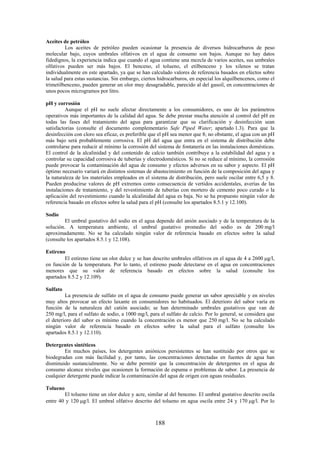 188
Aceites de petróleo
Los aceites de petróleo pueden ocasionar la presencia de diversos hidrocarburos de peso
molecular bajo, cuyos umbrales olfativos en el agua de consumo son bajos. Aunque no hay datos
fidedignos, la experiencia indica que cuando el agua contiene una mezcla de varios aceites, sus umbrales
olfativos pueden ser más bajos. El benceno, el tolueno, el etilbenceno y los xilenos se tratan
individualmente en este apartado, ya que se han calculado valores de referencia basados en efectos sobre
la salud para estas sustancias. Sin embargo, ciertos hidrocarburos, en especial los alquilbencenos, como el
trimetilbenceno, pueden generar un olor muy desagradable, parecido al del gasoil, en concentraciones de
unos pocos microgramos por litro.
pH y corrosión
Aunque el pH no suele afectar directamente a los consumidores, es uno de los parámetros
operativos más importantes de la calidad del agua. Se debe prestar mucha atención al control del pH en
todas las fases del tratamiento del agua para garantizar que su clarificación y desinfección sean
satisfactorias (consulte el documento complementario Safe Piped Water; apartado 1.3). Para que la
desinfección con cloro sea eficaz, es preferible que el pH sea menor que 8; no obstante, el agua con un pH
más bajo será probablemente corrosiva. El pH del agua que entra en el sistema de distribución debe
controlarse para reducir al mínimo la corrosión del sistema de fontanería en las instalaciones domésticas.
El control de la alcalinidad y del contenido de calcio también contribuye a la estabilidad del agua y a
controlar su capacidad corrosiva de tuberías y electrodomésticos. Si no se reduce al mínimo, la corrosión
puede provocar la contaminación del agua de consumo y efectos adversos en su sabor y aspecto. El pH
óptimo necesario variará en distintos sistemas de abastecimiento en función de la composición del agua y
la naturaleza de los materiales empleados en el sistema de distribución, pero suele oscilar entre 6,5 y 8.
Pueden producirse valores de pH extremos como consecuencia de vertidos accidentales, averías de las
instalaciones de tratamiento, y del revestimiento de tuberías con mortero de cemento poco curado o la
aplicación del revestimiento cuando la alcalinidad del agua es baja. No se ha propuesto ningún valor de
referencia basado en efectos sobre la salud para el pH (consulte los apartados 8.5.1 y 12.100).
Sodio
El umbral gustativo del sodio en el agua depende del anión asociado y de la temperatura de la
solución. A temperatura ambiente, el umbral gustativo promedio del sodio es de 200 mg/l
aproximadamente. No se ha calculado ningún valor de referencia basado en efectos sobre la salud
(consulte los apartados 8.5.1 y 12.108).
Estireno
El estireno tiene un olor dulce y se han descrito umbrales olfativos en el agua de 4 a 2600 g/l,
en función de la temperatura. Por lo tanto, el estireno puede detectarse en el agua en concentraciones
menores que su valor de referencia basado en efectos sobre la salud (consulte los
apartados 8.5.2 y 12.109).
Sulfato
La presencia de sulfato en el agua de consumo puede generar un sabor apreciable y en niveles
muy altos provocar un efecto laxante en consumidores no habituados. El deterioro del sabor varía en
función de la naturaleza del catión asociado; se han determinado umbrales gustativos que van de
250 mg/l, para el sulfato de sodio, a 1000 mg/l, para el sulfato de calcio. Por lo general, se considera que
el deterioro del sabor es mínimo cuando la concentración es menor que 250 mg/l. No se ha calculado
ningún valor de referencia basado en efectos sobre la salud para el sulfato (consulte los
apartados 8.5.1 y 12.110).
Detergentes sintéticos
En muchos países, los detergentes aniónicos persistentes se han sustituido por otros que se
biodegradan con más facilidad y, por tanto, las concentraciones detectadas en fuentes de agua han
disminuido sustancialmente. No se debe permitir que la concentración de detergentes en el agua de
consumo alcance niveles que ocasionen la formación de espuma o problemas de sabor. La presencia de
cualquier detergente puede indicar la contaminación del agua de origen con aguas residuales.
Tolueno
El tolueno tiene un olor dulce y acre, similar al del benceno. El umbral gustativo descrito oscila
entre 40 y 120 g/l. El umbral olfativo descrito del tolueno en agua oscila entre 24 y 170 g/l. Por lo
 