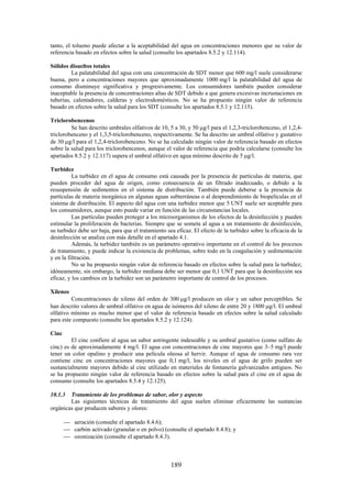 189
tanto, el tolueno puede afectar a la aceptabilidad del agua en concentraciones menores que su valor de
referencia basado en efectos sobre la salud (consulte los apartados 8.5.2 y 12.114).
Sólidos disueltos totales
La palatabilidad del agua con una concentración de SDT menor que 600 mg/l suele considerarse
buena, pero a concentraciones mayores que aproximadamente 1000 mg/l la palatabilidad del agua de
consumo disminuye significativa y progresivamente. Los consumidores también pueden considerar
inaceptable la presencia de concentraciones altas de SDT debido a que genera excesivas incrustaciones en
tuberías, calentadores, calderas y electrodomésticos. No se ha propuesto ningún valor de referencia
basado en efectos sobre la salud para los SDT (consulte los apartados 8.5.1 y 12.115).
Triclorobencenos
Se han descrito umbrales olfativos de 10, 5 a 30, y 50 g/l para el 1,2,3-triclorobenceno, el 1,2,4-
triclorobenceno y el 1,3,5-triclorobenceno, respectivamente. Se ha descrito un umbral olfativo y gustativo
de 30 g/l para el 1,2,4-triclorobenceno. No se ha calculado ningún valor de referencia basado en efectos
sobre la salud para los triclorobencenos, aunque el valor de referencia que podría calcularse (consulte los
apartados 8.5.2 y 12.117) supera el umbral olfativo en agua mínimo descrito de 5 g/l.
Turbidez
La turbidez en el agua de consumo está causada por la presencia de partículas de materia, que
pueden proceder del agua de origen, como consecuencia de un filtrado inadecuado, o debido a la
resuspensión de sedimentos en el sistema de distribución. También puede deberse a la presencia de
partículas de materia inorgánica en algunas aguas subterráneas o al desprendimiento de biopelículas en el
sistema de distribución. El aspecto del agua con una turbidez menor que 5 UNT suele ser aceptable para
los consumidores, aunque esto puede variar en función de las circunstancias locales.
Las partículas pueden proteger a los microorganismos de los efectos de la desinfección y pueden
estimular la proliferación de bacterias. Siempre que se someta al agua a un tratamiento de desinfección,
su turbidez debe ser baja, para que el tratamiento sea eficaz. El efecto de la turbidez sobre la eficacia de la
desinfección se analiza con más detalle en el apartado 4.1.
Además, la turbidez también es un parámetro operativo importante en el control de los procesos
de tratamiento, y puede indicar la existencia de problemas, sobre todo en la coagulación y sedimentación
y en la filtración.
No se ha propuesto ningún valor de referencia basado en efectos sobre la salud para la turbidez;
idóneamente, sin embargo, la turbidez mediana debe ser menor que 0,1 UNT para que la desinfección sea
eficaz, y los cambios en la turbidez son un parámetro importante de control de los procesos.
Xilenos
Concentraciones de xileno del orden de 300 g/l producen un olor y un sabor perceptibles. Se
han descrito valores de umbral olfativo en agua de isómeros del xileno de entre 20 y 1800 g/l. El umbral
olfativo mínimo es mucho menor que el valor de referencia basado en efectos sobre la salud calculado
para este compuesto (consulte los apartados 8.5.2 y 12.124).
Cinc
El cinc confiere al agua un sabor astringente indeseable y su umbral gustativo (como sulfato de
cinc) es de aproximadamente 4 mg/l. El agua con concentraciones de cinc mayores que 3–5 mg/l puede
tener un color opalino y producir una película oleosa al hervir. Aunque el agua de consumo rara vez
contiene cinc en concentraciones mayores que 0,1 mg/l, los niveles en el agua de grifo pueden ser
sustancialmente mayores debido al cinc utilizado en materiales de fontanería galvanizados antiguos. No
se ha propuesto ningún valor de referencia basado en efectos sobre la salud para el cinc en el agua de
consumo (consulte los apartados 8.5.4 y 12.125).
10.1.3 Tratamiento de los problemas de sabor, olor y aspecto
Las siguientes técnicas de tratamiento del agua suelen eliminar eficazmente las sustancias
orgánicas que producen sabores y olores:
aeración (consulte el apartado 8.4.6);
carbón activado (granular o en polvo) (consulte el apartado 8.4.8); y
ozonización (consulte el apartado 8.4.3).
 