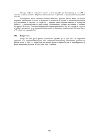 190
El mejor modo de controlar los sabores y olores causados por desinfectantes y por SPD es
mediante un ajuste cuidadoso del proceso de desinfección. En principio, se pueden eliminar con carbón
activado.
El manganeso puede eliminarse mediante cloración y posterior filtrado. Entre las técnicas
empleadas para eliminar el sulfuro de hidrógeno se encuentran la aeración, el tratamiento con carbón
activado granular, la filtración y la oxidación. El amoniaco puede eliminarse mediante la nitrificación
biológica. La dureza del agua se puede reducir (ablandamiento) mediante precipitación o mediante
intercambio de cationes. Otras sustancias inorgánicas causantes de sabor y olor (por ejemplo, el cloruro y
el sulfato) generalmente no se pueden eliminar (consulte el documento complementario Chemical Safety
of Drinking-water; apartado 1.3).
10.2 Temperatura
El agua fría tiene, por lo general, un sabor más agradable que el agua tibia, y la temperatura
repercutirá en la aceptabilidad de algunos otros componentes inorgánicos y contaminantes químicos que
pueden afectar al sabor. La temperatura alta del agua potencia la proliferación de microorganismos y
puede aumentar los problemas de sabor, olor, color y corrosión.
 