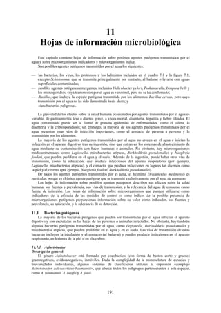 191
11
Hojas de información microbiológica
Este capítulo contiene hojas de información sobre posibles agentes patógenos transmitidos por el
agua y sobre microorganismos indicadores y microorganismos índice.
Son posibles agentes patógenos transmitidos por el agua los siguientes:
las bacterias, los virus, los protozoos y los helmintos incluidos en el cuadro 7.1 y la figura 7.1,
excepto Schistosoma, que se transmite principalmente por contacto, al bañarse o lavarse con aguas
superficiales contaminadas;
posibles agentes patógenos emergentes, incluidos Helicobacter pylori, Tsukamurella, Isospora belli y
los microsporidios, cuya transmisión por el agua es verosímil, pero no se ha confirmado;
Bacillus, que incluye la especie patógena transmitida por los alimentos Bacillus cereus, pero cuya
transmisión por el agua no ha sido demostrada hasta ahora; y
cianobacterias peligrosas.
La gravedad de los efectos sobre la salud humana ocasionados por agentes transmitidos por el agua es
variable, de gastroenteritis leve a diarrea grave, a veces mortal, disentería, hepatitis y fiebre tifoidea. El
agua contaminada puede ser la fuente de grandes epidemias de enfermedades, como el cólera, la
disentería y la criptosporidiosis; sin embargo, la mayoría de los agentes patógenos transmitidos por el
agua presentan otras vías de infección importantes, como el contacto de persona a persona y la
transmisión por los alimentos.
La mayoría de los agentes patógenos transmitidos por el agua no crecen en el agua e inician la
infección en el aparato digestivo tras su ingestión, sino que entran en los sistemas de abastecimiento de
agua mediante su contaminación con heces humanas o animales. No obstante, hay microorganismos
medioambientales, como Legionella, micobacterias atípicas, Burkholderia pseudomallei y Naegleria
fowleri, que pueden proliferar en el agua y el suelo. Además de la ingestión, puede haber otras vías de
transmisión, como la inhalación, que produce infecciones del aparato respiratorio (por ejemplo,
Legionella, micobacterias atípicas), y el contacto, que produce infecciones en lugares tan diversos como
la piel y el cerebro (por ejemplo, Naegleria fowleri, Burkholderia pseudomallei).
De todos los agentes patógenos transmitidos por el agua, el helminto Dracunculus medinensis es
particular, porque es el único agente patógeno que se transmite exclusivamente por el agua de consumo.
Las hojas de información sobre posibles agentes patógenos describen sus efectos sobre la salud
humana, sus fuentes y prevalencia, sus vías de transmisión, y la relevancia del agua de consumo como
fuente de infección. Las hojas de información sobre microorganismos que pueden utilizarse como
indicadores de la eficacia de las medidas de control o como índices de la posible presencia de
microorganismos patógenos proporcionan información sobre su valor como indicador, sus fuentes y
prevalencia, su aplicación, y la relevancia de su detección.
11.1 Bacterias patógenas
La mayoría de las bacterias patógenas que pueden ser transmitidas por el agua infectan el aparato
digestivo y son excretadas en las heces de las personas o animales infectados. No obstante, hay también
algunas bacterias patógenas transmitidas por el agua, como Legionella, Burkholderia pseudomallei y
micobacterias atípicas, que pueden proliferar en el agua y en el suelo. Las vías de transmisión de estas
bacterias incluyen la inhalación y el contacto (al bañarse) y pueden producir infecciones en el aparato
respiratorio, en lesiones de la piel o en el cerebro.
11.1.1 Acinetobacter
Descripción general
El género Acinetobacter está formado por cocobacilos (con forma de bastón corto y grueso)
gramnegativos, oxidasanegativos, inmóviles. Dada la complejidad de la nomenclatura de especies y
biovariedades individuales, algunos sistemas de clasificación utilizan la expresión «complejo
Acinetobacter calcoaceticus-baumannii», que abarca todos los subgrupos pertenecientes a esta especie,
como A. baumannii, A. iwoffii y A. junii.
 