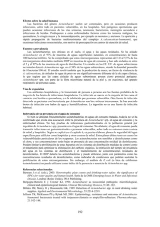 192
Efectos sobre la salud humana
Las bacterias del género Acinetobacter suelen ser comensales, pero en ocasiones producen
infecciones, sobre todo en pacientes vulnerables, en los hospitales. Son patógenos oportunistas que
pueden ocasionar infecciones de las vías urinarias, neumonía, bacteriemia, meningitis secundaria e
infecciones de heridas. Predisponen a estas enfermedades factores como los tumores malignos, las
quemaduras, la cirugía mayor y la inmunodepresión, por ejemplo en neonatos y ancianos. La aparición y
rápida propagación de bacterias multirresistentes del complejo A. calcoaceticus-baumannii, que
ocasionan infecciones nosocomiales, son motivo de preocupación en centros de atención de salud.
Fuentes y prevalencia
Las acinetobacterias son ubicuas en el suelo, el agua y las aguas residuales. Se ha aislado
Acinetobacter en el 97% de muestras de aguas superficiales naturales, en concentraciones de hasta
100 bacterias/mililitro. Se ha comprobado que estos microorganismos representan del 1,0 al 5,5% de los
microorganismo detectados mediante RHP en muestras de agua de consumo y han sido aislados en entre
el 5 y el 92% de las muestras de agua de distribución. Un estudio en los EE. UU. de aguas subterráneas
no tratadas detectó Acinetobacter spp. en el 38% de las aguas subterráneas, siendo la densidad promedio
de 8 bacterias/100 ml. El estudio reveló también que la producción de moco, un factor de virulencia de
A. calcoaceticus, de aislados de agua de pozo no era significativamente diferente de la de cepas clínicas,
lo que sugiere que las cepas aisladas de aguas subterráneas poseen cierto potencial patógeno.
Acinetobacter spp. son parte de la flora microbiana natural de la piel y, en ocasiones, del aparato
respiratorio de personas sanas.
Vías de exposición
Los ambientes hospitalarios y la transmisión de persona a persona son las fuentes probables de la
mayoría de los brotes de infecciones hospitalarias. La infección se asocia en la mayoría de los casos al
contacto con heridas o quemaduras, o a la inhalación por personas vulnerables. Otra fuente de infección
detectada en pacientes con bacteriemia por Acinetobacter son los catéteres intravenosos. Se han asociado
brotes de infección con baños de agua y humidificadores. La ingestión no es una fuente de infección
habitual.
Relevancia de su presencia en el agua de consumo
Si bien se detectan frecuentemente acinetobacterias en aguas de consumo tratadas, todavía no se ha
confirmado que exista una asociación entre la presencia de Acinetobacter spp. en agua de consumo y la
enfermedad clínica. No hay pruebas de infecciones gastrointestinales en la población general por
ingestión de Acinetobacter spp. presentes en el agua de consumo. No obstante, el agua de consumo puede
transmitir infecciones no gastrointestinales a personas vulnerables, sobre todo en entornos como centros
de salud y hospitales. Según se explicó en el capítulo 6, es preciso elaborar planes de seguridad del agua
específicos para edificios como hospitales y otros centros de salud. Estos planes deben tener en cuenta las
vulnerabilidades particulares de los ocupantes. Las acinetobacterias son sensibles a desinfectantes como
el cloro, y sus concentraciones serán bajas en presencia de una concentración residual de desinfectante.
Pueden limitar la proliferación de estas bacterias en los sistemas de distribución medidas de control como
el tratamiento para optimizar la eliminación del carbono orgánico, la restricción del tiempo de residencia
del agua en los sistemas de distribución y el mantenimiento de concentraciones residuales de
desinfectantes. El RHP detecta las acinetobacterias y puede utilizarse, junto con parámetros como las
concentraciones residuales de desinfectantes, como indicador de condiciones que podrían sustentar la
proliferación de estos microorganismos. Sin embargo, el análisis de E. coli (o bien de coliformes
termotolerantes) no puede utilizarse como índice de la presencia o ausencia de Acinetobacter spp.
Referencias seleccionadas
Bartram J et al. (eds.), 2003: Heterotrophic plate counts and drinking-water safety: the significance of
HPCs for water quality and human health. Serie de la OMS Emerging Issues in Water and Infectious
Disease. Londres (Reino Unido), IWA Publishing.
Bergogne-Berezin E y Towner KJ, 1996: Acinetobacter as nosocomial pathogens: microbiological,
clinical and epidemiological features. Clinical Microbiology Reviews, 9:148–165.
Bifulco JM, Shirey JJ y Bissonnette GK, 1989: Detection of Acinetobacter spp. in rural drinking water
supplies. Applied and Environmental Microbiology, 55:2214–2219.
Jellison TK, McKinnon PS y Rybak MJ, 2001: Epidemiology, resistance and outcomes of Acinetobacter
baumannii bacteremia treated with imipenem-cilastatin or ampicillin-sulbactam. Pharmacotherapy,
21:142–148.
 