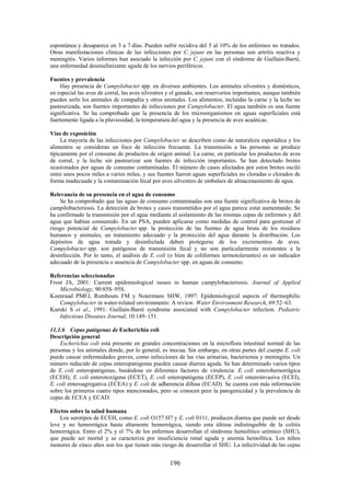 196
espontánea y desaparece en 3 a 7 días. Pueden sufrir recidiva del 5 al 10% de los enfermos no tratados.
Otras manifestaciones clínicas de las infecciones por C. jejuni en las personas son artritis reactiva y
meningitis. Varios informes han asociado la infección por C. jejuni con el síndrome de Guillain-Barré,
una enfermedad desmielinizante aguda de los nervios periféricos.
Fuentes y prevalencia
Hay presencia de Campylobacter spp. en diversos ambientes. Los animales silvestres y domésticos,
en especial las aves de corral, las aves silvestres y el ganado, son reservorios importantes, aunque también
pueden serlo los animales de compañía y otros animales. Los alimentos, incluidas la carne y la leche no
pasteurizada, son fuentes importantes de infecciones por Campylobacter. El agua también es una fuente
significativa. Se ha comprobado que la presencia de los microorganismos en aguas superficiales está
fuertemente ligada a la pluviosidad, la temperatura del agua y la presencia de aves acuáticas.
Vías de exposición
La mayoría de las infecciones por Campylobacter se describen como de naturaleza esporádica y los
alimentos se consideran un foco de infección frecuente. La transmisión a las personas se produce
típicamente por el consumo de productos de origen animal. La carne, en particular los productos de aves
de corral, y la leche sin pasteurizar son fuentes de infección importantes. Se han detectado brotes
ocasionados por aguas de consumo contaminadas. El número de casos afectados por estos brotes osciló
entre unos pocos miles a varios miles, y sus fuentes fueron aguas superficiales no cloradas o clorados de
forma inadecuada y la contaminación fecal por aves silvestres de embalses de almacenamiento de agua.
Relevancia de su presencia en el agua de consumo
Se ha comprobado que las aguas de consumo contaminadas son una fuente significativa de brotes de
campilobacteriosis. La detección de brotes y casos transmitidos por el agua parece estar aumentando. Se
ha confirmado la transmisión por el agua mediante el aislamiento de las mismas cepas de enfermos y del
agua que habían consumido. En un PSA, pueden aplicarse como medidas de control para gestionar el
riesgo potencial de Campylobacter spp. la protección de las fuentes de agua bruta de los residuos
humanos y animales, un tratamiento adecuado y la protección del agua durante la distribución. Los
depósitos de agua tratada y desinfectada deben protegerse de los excrementos de aves.
Campylobacter spp. son patógenos de transmisión fecal y no son particularmente resistentes a la
desinfección. Por lo tanto, el análisis de E. coli (o bien de coliformes termotolerantes) es un indicador
adecuado de la presencia o ausencia de Campylobacter spp. en aguas de consumo.
Referencias seleccionadas
Frost JA, 2001: Current epidemiological issues in human campylobacteriosis. Journal of Applied
Microbiology, 90:85S–95S.
Koenraad PMFJ, Rombouts FM y Notermans SHW, 1997: Epidemiological aspects of thermophilic
Campylobacter in water-related environments: A review. Water Environment Research, 69:52–63.
Kuroki S et al., 1991: Guillain-Barré syndrome associated with Campylobacter infection. Pediatric
Infectious Diseases Journal, 10:149–151.
11.1.6 Cepas patógenas de Escherichia coli
Descripción general
Escherichia coli está presente en grandes concentraciones en la microflora intestinal normal de las
personas y los animales donde, por lo general, es inocua. Sin embargo, en otras partes del cuerpo E. coli
puede causar enfermedades graves, como infecciones de las vías urinarias, bacteriemia y meningitis. Un
número reducido de cepas enteropatógenas pueden causar diarrea aguda. Se han determinado varios tipos
de E. coli enteropatógenas, basándose en diferentes factores de virulencia: E. coli enterohemorrágica
(ECEH), E. coli enterotoxígena (ECET), E. coli enteropatógena (ECEP), E. coli enteroinvasiva (ECEI),
E. coli enteroagregativa (ECEA) y E. coli de adherencia difusa (ECAD). Se cuenta con más información
sobre los primeros cuatro tipos mencionados, pero se conocen peor la patogenicidad y la prevalencia de
cepas de ECEA y ECAD.
Efectos sobre la salud humana
Los serotipos de ECEH, como E. coli O157:H7 y E. coli 0111, producen diarrea que puede ser desde
leve y no hemorrágica hasta altamente hemorrágica, siendo esta última indistinguible de la colitis
hemorrágica. Entre el 2% y el 7% de los enfermos desarrollan el síndrome hemolítico urémico (SHU),
que puede ser mortal y se caracteriza por insuficiencia renal aguda y anemia hemolítica. Los niños
menores de cinco años son los que tienen más riesgo de desarrollar el SHU. La infectividad de las cepas
 