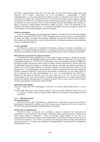 197
de ECEH es sustancialmente mayor que la de otras cepas: tan solo 1000 bacterias pueden causar una
infección. ECET produce enterotoxinas de E. coli termolábiles o termoestables, o ambas
simultáneamente, y es una causa importante de diarrea en países en desarrollo, sobre todo en niños de
corta edad. Los síntomas de la infección por ECET son diarrea acuosa ligera, cólicos, náuseas y cefalea.
La infección por ECEP se ha asociado con diarrea no hemorrágica crónica e intensa, vómitos y fiebre en
los lactantes. Las infecciones por ECEP son poco frecuentes en países desarrollados, pero comunes en
países en desarrollo, donde produce desnutrición, pérdida de peso y retraso del crecimiento en los
lactantes. ECEI produce diarrea acuosa y, en ocasiones hemorrágica; estas cepas invaden las células del
colon mediante un mecanismo patógeno similar al de Shigella.
Fuentes y prevalencia
Las E. coli enteropatógenas son microorganismos entéricos y las personas son el reservorio principal,
sobre todo de las cepas de ECEP, ECET y ECEI. El ganado, como las vacas y ovejas y, en menor medida,
las cabras, los cerdos y los pollos, son una fuente importante de cepas de ECEH, las cuales también se
han asociado con hortalizas crudas, como los brotes de frijoles. Estos agentes patógenos se han detectado
en diversos ambientes acuáticos.
Vías de exposición
La infección se asocia con la transmisión de persona a persona, el contacto con animales, los
alimentos y el consumo de agua contaminada. La transmisión de persona a persona es particularmente
frecuente en comunidades donde hay personas en proximidad estrecha, como en residencias y guarderías.
Relevancia de su presencia en el agua de consumo
La transmisión de cepas patógenas de E. coli por medio de aguas recreativas y de agua de consumo
contaminada está bien documentada. Recibió gran atención el brote de transmisión por el agua de la
enfermedad causada por E. coli 0157:H7 (y Campylobacter jejuni) en la población agrícola de Walkerton,
en Ontario, Canadá. El brote tuvo lugar en mayo de 2000 y ocasionó siete muertes y más de 2300 casos
de enfermedad. El agua de consumo se contaminó por agua de escorrentía que contenía excrementos de
ganado. En un PSA, pueden aplicarse las siguientes medidas de control para hacer frente al riesgo
potencial de E. coli enteropatógenas: protección de las fuentes de agua bruta de los residuos humanos y
animales, tratamiento adecuado y protección del agua durante su distribución. No hay ningún indicio de
que la respuesta de las cepas enteropatógenas de E. coli a los procedimientos de tratamiento y
desinfección del agua sea diferente de la de otras cepas de E. coli. Por lo tanto, los análisis
convencionales de E. coli (o bien de bacterias coliformes termotolerantes) son un índice adecuado de la
presencia de serotipos enteropatógenos en el agua de consumo. Esto es cierto, a pesar de que los análisis
normales generalmente no detectan las cepas de ECEH.
Referencias seleccionadas
Nataro JP y Kaper JB, 1998: Diarrheagenic Escherichia coli. Clinical Microbiology Reviews, 11:142–
201.
O’Connor DR, 2002: Report of the Walkerton Inquiry: The events of May 2000 and related issues. Part
1: A summary. Toronto, Ontario (Canadá), Ontario Ministry of the Attorney General, Queen’s Printer
for Ontario.
11.1.7 Helicobacter pylori
Descripción general
Helicobacter pylori, que originalmente se clasificó como Campylobacter pylori, es una bacteria
gramnegativa, microaerófila, espiral y móvil. Hay al menos catorce especies de Helicobacter, pero sólo
H. pylori tiene capacidad patógena comprobada para el ser humano.
Efectos sobre la salud humana
Helicobacter pylori se encuentra en el estómago y, aunque la mayoría de las infecciones son
asintomáticas, el microorganismo se ha asociado con gastritis crónica, que puede producir complicaciones
como úlceras pépticas o duodenales y cáncer de estómago, aunque todavía no está claro si el
microorganismo es realmente la causa de estas enfermedades. La mayoría de las infecciones por H. pylori
se inician en la infancia y, si no se tratan, son crónicas. Las infecciones tienen una mayor prevalencia en
países en desarrollo y se asocian con condiciones de superpoblación. Son frecuentes las agrupaciones
interfamiliares de casos.
 