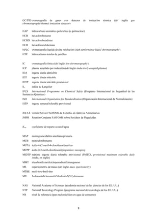 8
GC/TID cromatografía de gases con detector de ionización térmica (del inglés gas
chromatography/thermal ionization detector)
HAP hidrocarburo aromático policíclico (o polinuclear)
HCB hexaclorobenceno
HCBD hexaclorobutadieno
HCH hexaclorociclohexano
HPLC cromatografía líquida de alta resolución (high-performance liquid chromatography)
HTP hidrocarburos totales de petróleo
IC cromatografía iónica (del inglés ion chromatography)
ICP plasma acoplado por inducción (del inglés inductively coupled plasma)
IDA ingesta diaria admisible
IDT ingesta diaria tolerable
IDTP ingesta diaria tolerable provisional
IL índice de Langelier
IPCS International Programme on Chemical Safety (Programa Internacional de Seguridad de las
Sustancias Químicas)
ISO International Organization for Standardization (Organización Internacional de Normalización)
ISTP ingesta semanal tolerable provisional
JECFA Comité Mixto FAO/OMS de Expertos en Aditivos Alimentarios
JMPR Reunión Conjunta FAO/OMS sobre Residuos de Plaguicidas
Kow coeficiente de reparto octanol/agua
MAP meningoencefalitis amebiana primaria
MCB monoclorobenceno
MCPA ácido 4-(2-metil-4-clorofenoxi)acético
MCPP ácido 2(2-metil-clorofenoxi)propiónico; mecoprop
MIDTP máxima ingesta diaria tolerable provisional (PMTDI, provisional maximum tolerable daily
intake, en inglés)
MMT tricarbonil (metilciclopentadienil) manganeso
MS espectrometría de masas (del inglés mass spectrometry)
MTBE metil-terc-butil-éter
MX 3-cloro-4-diclorometil-5-hidroxi-2(5H)-furanona
NAS National Academy of Sciences (academia nacional de las ciencias de los EE. UU.)
NTP National Toxicology Program (programa nacional de toxicología de los EE. UU.)
NR nivel de referencia (para radionúclidos en agua de consumo)
 