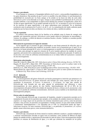 198
Fuentes y prevalencia
El ser humano es, al parecer, el hospedador definitivo de H. pylori. y otros posibles hospedadores son
los gatos domésticos. Hay pruebas de que H. pylori es sensible a las sales biliares, lo cual disminuiría la
probabilidad de excreción por vía fecal, aunque se ha aislado en las heces de niños de corta edad.
Helicobacter pylori se ha detectado en el agua. Aunque es poco probable la proliferación de H. pylori en
el medio ambiente, se ha comprobado su supervivencia durante tres semanas en biopelículas y hasta 20 a
30 días en aguas superficiales. En un estudio realizado en los EE. UU. se encontró H. pylori en la mayoría
de las muestras de aguas superficiales y de aguas subterráneas poco profundas. No se determinó
correlación entre la presencia de H. pylori y la de E. coli. La contaminación del medio ambiente puede
producirse por las heces de niños con diarrea o los vómitos de niños y también de adultos.
Vías de exposición
El contacto entre personas dentro de las familias se ha señalado como la fuente de contagio más
probable, por transmisión oral-oral. Helicobacter pylori puede sobrevivir fácilmente en mucosidades o
vómitos; sin embargo, es difícil de detectar en muestras bucales o fecales. También se considera posible
la transmisión fecal-oral.
Relevancia de su presencia en el agua de consumo
Se ha sugerido que el consumo de agua contaminada es una fuente potencial de infección, pero se
necesitan estudios adicionales para establecer un posible vínculo con la transmisión por el agua. El ser
humano es la fuente principal de H. pylori y el microorganismo es sensible a los desinfectantes oxidantes.
Por lo tanto, para proteger las aguas de consumo de H. pylori pueden aplicarse las medidas de control
siguientes: prevención de la contaminación por residuos humanos y desinfección adecuada. El análisis de
Escherichia coli (o bien de coliformes termotolerantes) no es un índice fiable de la presencia o ausencia
de este microorganismo.
Referencias seleccionadas
Dunn BE, Cohen H y Blaser MJ, 1997: Helicobacter pylori. Clinical Microbiology Reviews, 10:720–741.
Hegarty JP, Dowd MT y Baker KH, 1999: Occurrence of Helicobacter pylori in surface water in the
United States. Journal of Applied Microbiology, 87:697–701.
Hulten K et al., 1996: Helicobacter pylori in drinking-water in Peru. Gastroenterology, 110:1031–1035.
Mazari-Hiriart M, López-Vidal Y y Calva JJ, 2001: Helicobacter pylori in water systems for human use
in Mexico City. Water Science and Technology, 43:93–98.
11.1.8 Klebsiella
Descripción general
Los microorganismos del género Klebsiella son bacilos gramnegativos inmóviles que pertenecen a la
familia Enterobacteriaceae. El género Klebsiella está formado por varias especies, entre las que se
encuentran K. pneumoniae, K. oxytoca, K. planticola y K. terrigena. La capa más externa de
Klebsiella spp. está formada por una gran cápsula de polisacáridos que diferencia a estos
microorganismos de otros géneros de esta familia. Aproximadamente del 60 al 80% de los
microorganismos del género Klebsiella aislados de muestras de heces y clínicas son K. pneumoniae y dan
positivo en la prueba de coliformes termotolerantes. Klebsiella oxytoca también se ha identificado como
microorganismo patógeno.
Efectos sobre la salud humana
Se han detectado Klebsiella spp. en pacientes de hospitales, estando la transmisión asociada con la
manipulación frecuente de los pacientes (por ejemplo, en las unidades de cuidados intensivos). Quienes se
exponen a un riesgo mayor son las personas con sistemas inmunitarios poco activos, como las personas
ancianas o muy jóvenes, los pacientes con quemaduras o heridas extensas, los que están siendo sometidos
a tratamientos inmunodepresores o los infectados por el VIH. La colonización puede dar lugar a
infecciones invasivas. En raras ocasiones, Klebsiella spp. y, en particular, K. pneumoniae y K. oxytoca,
pueden causar infecciones graves, como neumonía destructiva.
Fuentes y prevalencia
Klebsiella spp. está presente de forma natural en muchos ambientes acuáticos y pueden multiplicarse
y alcanzar concentraciones elevadas en aguas ricas en nutrientes, como residuos de fábricas de papel,
plantas de acabado textiles y operaciones de procesado de caña de azúcar. Estos microorganismos pueden
proliferar en sistemas de distribución de agua, y se sabe que colonizan las arandelas de los grifos.
 