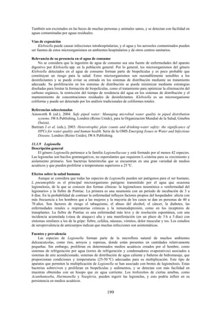 199
También son excretados en las heces de muchas personas y animales sanos, y se detectan con facilidad en
aguas contaminadas por aguas residuales.
Vías de exposición
Klebsiella puede causar infecciones intrahospitalarias, y el agua y los aerosoles contaminados pueden
ser fuentes de estos microorganismos en ambientes hospitalarios y de otros centros sanitarios.
Relevancia de su presencia en el agua de consumo
No se considera que la ingestión de agua de consumo sea una fuente de enfermedades del aparato
digestivo por Klebsiella spp. en la población general. Por lo general, los microorganismos del género
Klebsiella detectados en el agua de consumo forman parte de biopelículas y es poco probable que
constituyan un riesgo para la salud. Estos microorganismos son razonablemente sensibles a los
desinfectantes y se puede evitar su entrada en los sistemas de distribución mediante un tratamiento
adecuado. Su proliferación en los sistemas de distribución se puede minimizar mediante estrategias
diseñadas para limitar la formación de biopelículas, como el tratamiento para optimizar la eliminación del
carbono orgánico, la restricción del tiempo de residencia del agua en los sistemas de distribución y el
mantenimiento de concentraciones residuales de desinfectantes. Klebsiella es un microorganismo
coliforme y puede ser detectado por los análisis tradicionales de coliformes totales.
Referencias seleccionadas
Ainsworth R (ed.), 2004: Safe piped water: Managing microbial water quality in piped distribution
systems. IWA Publishing, Londres (Reino Unido), para la Organización Mundial de la Salud, Ginebra
(Suiza).
Bartram J et al. (eds.), 2003: Heterotrophic plate counts and drinking-water safety: the significance of
HPCs for water quality and human health. Serie de la OMS Emerging Issues in Water and Infectious
Disease. Londres (Reino Unido), IWA Publishing.
11.1.9 Legionella
Descripción general
El género Legionella pertenece a la familia Legionellaceae y está formado por al menos 42 especies.
Las legionelas son bacilos gramnegativos, no esporulantes que requieren L-cisteína para su crecimiento y
aislamiento primario. Son bacterias heterótrofas que se encuentran en una gran variedad de medios
acuáticos y que pueden proliferar a temperaturas superiores a 25 ºC.
Efectos sobre la salud humana
Aunque se considera que todas las especies de Legionella pueden ser patógenos para el ser humano,
L. pneumophila es el principal microorganismo patógeno transmitido por el agua que ocasiona
legionelosis, de la que se conocen dos formas clínicas: la legionelosos neumónica o «enfermedad del
legionario» y la fiebre de Pontiac. La primera es una neumonía con un periodo de incubación de 3 a
6 días. En la probabilidad de contraer la enfermedad influyen factores propios del hospedador: afecta con
más frecuencia a los hombres que a las mujeres y la mayoría de los casos se dan en personas de 40 a
70 años. Son factores de riesgo el tabaquismo, el abuso del alcohol, el cáncer, la diabetes, las
enfermedades renales o respiratorias crónicas y la inmunodepresión, como en los receptores de
transplantes. La fiebre de Pontiac es una enfermedad más leve y de resolución espontánea, con una
incidencia acumulada («tasa de ataque») alta y una manifestación (en un plazo de 3 h a 5 días) con
síntomas similares a los de la gripe: fiebre, cefalea, náuseas, vómitos, dolor muscular y tos. Los estudios
de seroprevalencia de anticuerpos indican que muchas infecciones son asintomáticas.
Fuentes y prevalencia
Las especies de Legionella forman parte de la microflora natural de muchos ambientes
dulceacuícolas, como ríos, arroyos y represas, donde están presentes en cantidades relativamente
pequeñas. Sin embargo, proliferan en determinados medios acuáticos creados por el hombre, como
sistemas de refrigeración por agua (torres de refrigeración y condensadores evaporativos) asociados a
sistemas de aire acondicionado, sistemas de distribución de agua caliente y bañeras de hidromasaje, que
proporcionan condiciones y temperaturas (25-50 ºC) adecuadas para su multiplicación. Este tipo de
aparatos que permiten la multiplicación de Legionella se han asociado con brotes de legionelosis. Estas
bacterias sobreviven y proliferan en biopelículas y sedimentos, y se detectan con más facilidad en
muestras obtenidas con un hisopo que en agua corriente. Los trofozoítos de ciertas amebas, como
Acanthamoeba, Hartmanella y Naegleria, pueden ingerir las legionelas, y esto podría influir en su
persistencia en medios acuáticos.
 