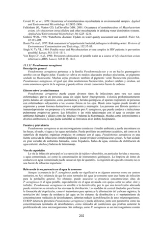 202
Covert TC et al., 1999: Occurrence of nontuberculous mycobacteria in environmental samples. Applied
and Environmental Microbiology, 65:2492–2496.
Falkinham JO, Norton CD, LeChevallier MW, 2001: Occurrence of nontuberculous of Mycobacterium
avium, Mycobacterium intracellulare and other mycobacteria in drinking water distribution systems.
Applied and Environmental Microbiology, 66:1225–1231.
Grabow WOK, 1996: Waterborne diseases: Update on water quality assessment and control. Water SA,
22:193–202.
Rusin PA et al., 1997: Risk assessment of opportunistic bacterial pathogens in drinking-water. Reviews of
Environmental Contamination and Toxicology, 152:57–83.
Singh N, Yu VL, 1994: Potable water and Mycobacterium avium complex in HIV patients: is prevention
possible? Lancet, 343:1110–1111.
Von Reyn CF et al., 1994: Persistent colonization of potable water as a source of Mycobacterium avium
infection in AIDS. Lancet, 343:1137–1141.
11.1.11 Pseudomonas aeruginosa
Descripción general
Pseudomonas aeruginosa pertenece a la familia Pseudomonadaceae y es un bacilo gramnegativo
aerobio con un flagelo polar. Cuando se cultiva en medios adecuados produce piocianina, un pigmento
azulado no fluorescente. Muchas cepas producen también el pigmento verde fluorescente pioverdina.
Pseudomonas aeruginosa, al igual que otras seudomonas fluorescentes, produce catalasa y oxidasa, así
como amoniaco a partir de la arginina, y puede utilizar citrato como única fuente de carbono.
Efectos sobre la salud humana
Pseudomonas aeruginosa puede causar diversos tipos de infecciones pero rara vez causa
enfermedades graves en personas sanas sin algún factor predisponente. Coloniza predominantemente
partes dañadas del organismo, como quemaduras y heridas quirúrgicas, el aparato respiratorio de personas
con enfermedades subyacentes o las lesiones físicas en los ojos. Desde estos lugares puede invadir el
organismo y causar lesiones destructivas o septicemia y meningitis. Las personas con fibrosis quística o
inmunodeprimidas son propensas a la colonización por P. aeruginosa, que puede conducir a infecciones
pulmonares progresivas graves. Las foliculitis y las otitis relacionadas con el agua se asocian con
ambientes húmedos y cálidos como las piscinas y bañeras de hidromasaje. Muchas cepas son resistentes a
diversos antibióticos, lo que puede aumentar su relevancia en el ámbito hospitalario.
Fuentes y prevalencia
Pseudomonas aeruginosa es un microorganismo común en el medio ambiente y puede encontrarse en
las heces, el suelo, el agua y las aguas residuales. Puede proliferar en ambientes acuáticos, así como en la
superficie de materias orgánicas propicias en contacto con el agua. Pseudomonas aeruginosa es una
fuente conocida de infecciones intrahospitalarias y puede producir complicaciones graves. Se han aislado
en gran variedad de ambientes húmedos, como fregaderos, baños de agua, sistemas de distribución de
agua caliente, duchas y bañeras de hidromasaje.
Vías de exposición
La vía de infección principal es la exposición de tejidos vulnerables, en particular heridas y mucosas,
a agua contaminada, así como la contaminación de instrumentos quirúrgicos. La limpieza de lentes de
contacto con agua contaminada puede causar un tipo de queratitis. La ingestión de agua de consumo no es
una fuente de infección importante.
Relevancia de su presencia en el agua de consumo
Aunque la presencia de P. aeruginosa puede ser significativa en algunos entornos como en centros
sanitarios, no hay evidencia de que los usos normales del agua de consumo sean una fuente de infección
para la población general. No obstante, puede asociarse la presencia concentraciones altas de
P. aeruginosa en el agua potable, especialmente en el agua envasada, con quejas sobre su sabor, olor y
turbidez. Pseudomonas aeruginosa es sensible a la desinfección, por lo que una desinfección adecuada
puede minimizar su entrada en los sistemas de distribución. Las medidas de control diseñadas para limitar
la formación de biopelículas, como el tratamiento para optimizar la eliminación del carbono orgánico, la
restricción del tiempo de residencia del agua en los sistemas de distribución y el mantenimiento de
concentraciones residuales de desinfectantes, deberían reducir la proliferación de estos microorganismos.
El RHP detecta la presencia Pseudomonas aeruginosa y puede utilizarse, junto con parámetros como las
concentraciones residuales de desinfectantes, como indicador de condiciones que podrían sustentar la
proliferación de estos microorganismos. Sin embargo, como P. aeruginosa es un microorganismo común
 