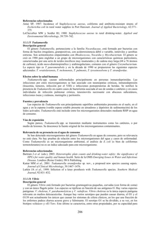 206
Referencias seleccionadas
Antai SP, 1987: Incidence of Staphylococcus aureus, coliforms and antibiotic-resistant strains of
Escherichia coli in rural water supplies in Port Harcourt. Journal of Applied Bacteriology, 62:371–
375.
LeChevallier MW y Seidler RJ, 1980: Staphylococcus aureus in rural drinking-water. Applied and
Environmental Microbiology, 39:739–742.
11.1.15 Tsukamurella
Descripción general
El género Tsukamurella, perteneciente a la familia Nocardiaceae, está formado por bacterias con
forma de bacilos irregulares, grampositivas, con acidorresistencia débil o variable, inmóviles y aerobias
estrictas. Son actinomicetos emparentados con Rhodococcus, Nocardia y Mycobacterium. El género se
creó en 1988 para englobar a un grupo de microorganismos con características químicas particulares,
caracterizadas por una serie de ácidos micólicos muy insaturados y de cadena muy larga (68 a 76 átomos
de carbono), ácido meso-diaminopimélico y arabinogalactano, comunes con el género Corynebacterium.
La especie tipo es T. paurometabola y en la década de 1990 se propusieron las siguientes especies
adicionales: T. wratislaviensis, T. inchonensis, T. pulmonis, T. tyrosinosolvens y T. strandjordae.
Efectos sobre la salud humana
Tsukamurella spp. causan enfermedades principalmente en personas inmunodeprimidas. Las
infecciones por estos microorganismos se han asociado con neumopatías crónicas, inmunodepresión
(leucemia, tumores, infección por el VIH) e infecciones postoperatorias de heridas. Se notificó la
presencia de Tsukamurella en cuatro casos de bacteriemia asociada al uso de sondas o catéteres y en casos
individuales de infección pulmonar crónica, tenosinovitis necrosante con abscesos subcutáneos,
infecciones óseas y cutáneas, meningitis y peritonitis.
Fuentes y prevalencia
Las especies de Tsukamurella son principalmente saprófitos ambientales presentes en el suelo, en el
agua y en la espuma (verdín espeso estable presente en aireadores y depósitos de sedimentación) de los
lodos activados. Tsukamurella está incluido entre los microorganismos detectados mediante RHP en agua
de consumo.
Vías de exposición
Según parece, Tsukamurella spp. se transmiten mediante instrumentos como los catéteres, o por
medio de lesiones. Se desconoce la fuente original de los microorganismos contaminantes.
Relevancia de su presencia en el agua de consumo
Se han detectado microorganismos del género Tsukamurella en aguas de consumo, pero su relevancia
no está clara. No hay pruebas de relación entre los microorganismos del agua y casos de enfermedad.
Como Tsukamurella es un microorganismo ambiental, el análisis de E. coli (o bien de coliformes
termotolerantes) no es un índice adecuado para este microorganismo.
Referencias seleccionadas
Bartram J et al. (eds.), 2003: Heterotrophic plate counts and drinking-water safety: the significance of
HPCs for water quality and human health. Serie de la OMS Emerging Issues in Water and Infectious
Disease. Londres (Reino Unido), IWA Publishing.
Kattar MM et al., 2001: Tsukamurella strandjordae sp. nov., a proposed new species causing sepsis.
Journal of Clinical Microbiology, 39:1467–1476.
Larkin JA et al., 1999: Infection of a knee prosthesis with Tsukamurella species. Southern Medical
Journal, 92:831–832.
11.1.16 Vibrio
Descripción general
El género Vibrio está formado por bacterias gramnegativas pequeñas, curvadas (con forma de coma)
y con un único flagelo polar. Las especies se tipifican en función de sus antígenos O. Hay varias especies
patógenas: V. cholerae, V. parahaemolyticus y V. vulnificus. Vibrio cholerae es la única especie patógena
relevante en medios dulceacuícolas. Aunque hay varios serotipos que pueden causar diarrea, el O1 y el
O139 son actualmente los únicos que causan los síntomas de cólera clásicos, en los que una fracción de
los enfermos padece diarrea acuosa grave y fulminante. El serotipo O1 se ha dividido, a su vez, en los
biotipos «clásico» y «El Tor». Este último se caracteriza, entre otras propiedades, por su capacidad para
 