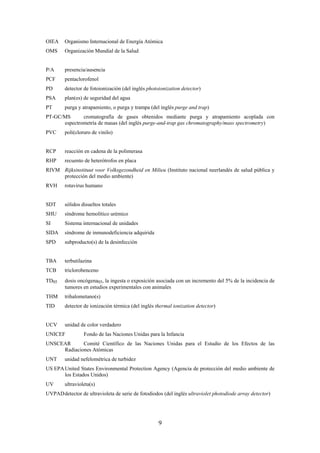 9
OIEA Organismo Internacional de Energía Atómica
OMS Organización Mundial de la Salud
P/A presencia/ausencia
PCF pentaclorofenol
PD detector de fotoionización (del inglés photoionization detector)
PSA plan(es) de seguridad del agua
PT purga y atrapamiento, o purga y trampa (del inglés purge and trap)
PT-GC/MS cromatografía de gases obtenidos mediante purga y atrapamiento acoplada con
espectrometría de masas (del inglés purge-and-trap gas chromatography/mass spectrometry)
PVC poli(cloruro de vinilo)
RCP reacción en cadena de la polimerasa
RHP recuento de heterótrofos en placa
RIVM Rijksinstituut voor Volksgezondheid en Milieu (Instituto nacional neerlandés de salud pública y
protección del medio ambiente)
RVH rotavirus humano
SDT sólidos disueltos totales
SHU síndrome hemolítico urémico
SI Sistema internacional de unidades
SIDA síndrome de inmunodeficiencia adquirida
SPD subproducto(s) de la desinfección
TBA terbutilazina
TCB triclorobenceno
TD05 dosis oncógena05, la ingesta o exposición asociada con un incremento del 5% de la incidencia de
tumores en estudios experimentales con animales
THM trihalometano(s)
TID detector de ionización térmica (del inglés thermal ionization detector)
UCV unidad de color verdadero
UNICEF Fondo de las Naciones Unidas para la Infancia
UNSCEAR Comité Científico de las Naciones Unidas para el Estudio de los Efectos de las
Radiaciones Atómicas
UNT unidad nefelométrica de turbidez
US EPAUnited States Environmental Protection Agency (Agencia de protección del medio ambiente de
los Estados Unidos)
UV ultravioleta(s)
UVPADdetector de ultravioleta de serie de fotodiodos (del inglés ultraviolet photodiode array detector)
 