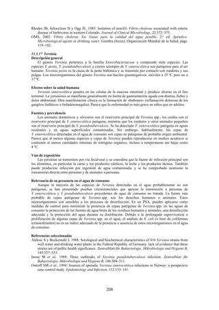 208
Rhodes JB, Schweitzer D y Ogg JE, 1985: Isolation of non-O1 Vibrio cholerae associated with enteric
disease of herbivores in western Colorado. Journal of Clinical Microbiology, 22:572–575.
OMS, 2002: Vibrio cholerae. En: Guías para la calidad del agua potable, 2.ª ed. Apéndice:
Microbiological agents in drinking water. Ginebra (Suiza), Organización Mundial de la Salud, págs.
119–142.
11.1.17 Yersinia
Descripción general
El género Yersinia pertenece a la familia Enterobacteriaceae y comprende siete especies. Las
especies Y. pestis, Y. pseudotuberculosis y ciertos serotipos de Y. enterocolitica son patógenos para el ser
humano. Yersinia pestis es la causa de la peste bubónica y se transmite por contacto con roedores y sus
pulgas. Los microorganismos del género Yersinia son bacilos gramnegativos, móviles a 25 ºC pero no a
37 ºC.
Efectos sobre la salud humana
Yersinia enterocolitica penetra en las células de la mucosa intestinal y produce úlceras en el íleo
terminal. La yersiniosis se manifiesta generalmente en forma de gastroenteritis aguda con diarrea, fiebre y
dolor abdominal. Otra manifestación clínica es la formación de «bubones» (inflamación dolorosa de los
ganglios linfáticos o linfadenomegalia). Parece que la enfermedad es más grave en niños que en adultos.
Fuentes y prevalencia
Los animales domésticos y silvestres son el reservorio principal de Yersinia spp.; los cerdos son el
reservorio principal de Y. enterocolitica patógena, mientras que los roedores y otros animales pequeños
son el reservorio principal de Y. pseudotuberculosis. Se ha detectado Y. enterocolitica patógena en aguas
residuales y en aguas superficiales contaminadas. Sin embargo, habitualmente, las cepas de
Y. enterocolitica detectadas en el agua de consumo son cepas no patógenas de probable origen ambiental.
Parece que al menos algunas especies y cepas de Yersinia pueden reproducirse en medios acuáticos si
contienen al menos cantidades mínimas de nitrógeno orgánico, incluso a temperaturas tan bajas como
4 ºC.
Vías de exposición
Las yersinias se transmiten por vía fecal-oral y se considera que la fuente de infección principal son
los alimentos, en particular la carne y los productos cárnicos, la leche y los productos lácteos. También
puede producirse infección por ingestión de agua contaminada, y se ha comprobado asimismo la
transmisión directa entre personas y de animales a personas.
Relevancia de su presencia en el agua de consumo
Aunque la mayoría de las especies de Yersinia detectadas en el agua probablemente no son
patógenas, se han presentado pruebas circunstanciales que apoyan la transmisión a personas de
Y. enterocolitica y Y. pseudotuberculosis procedentes de agua de consumo no tratada. La fuente más
probable de cepas patógenas de Yersinia spp. son los desechos humanos o animales. Estos
microorganismos son sensibles a los procesos de desinfección. En un PSA, pueden aplicarse como
medidas de control para minimizar la presencia de cepas patógenas de Yersinia spp. en las aguas de
consumo la protección de las fuentes de agua bruta de los residuos humanos y animales, una desinfección
adecuada y la protección del agua durante su distribución. Debido a la prolongada supervivencia o
proliferación de algunas cepas de Yersinia spp. en el agua, el análisis de E. coli (o bien de coliformes
termotolerantes) no es un índice adecuado de la presencia o ausencia de estos microorganismos en el agua
de consumo.
Referencias seleccionadas
Aleksic S y Bockemuhl J, 1988: Serological and biochemical characteristics of 416 Yersinia strains from
well water and drinking water plants in the Federal Republic of Germany: lack of evidence that these
strains are of public health significance. Zentralblatt für Bakteriologie, Mikrobiologie und Hygiene B,
185:527–533.
Inoue M et al,. 1988: Three outbreaks of Yersinia pseudotuberculosis infection. Zentralblatt für
Bakteriologie, Mikrobiologie und Hygiene B, 186:504–511.
Ostroff SM et al., 1994: Sources of sporadic Yersinia enterocolitica infections in Norway: a prospective
case control study. Epidemiology and Infection, 112:133–141.
 