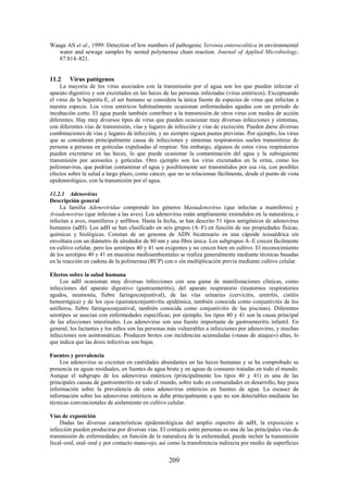 209
Waage AS et al., 1999: Detection of low numbers of pathogenic Yersinia enterocolitica in environmental
water and sewage samples by nested polymerase chain reaction. Journal of Applied Microbiology,
87:814–821.
11.2 Virus patógenos
La mayoría de los virus asociados con la transmisión por el agua son los que pueden infectar el
aparato digestivo y son excretados en las heces de las personas infectadas (virus entéricos). Exceptuando
el virus de la hepatitis E, el ser humano se considera la única fuente de especies de virus que infectan a
nuestra especie. Los virus entéricos habitualmente ocasionan enfermedades agudas con un periodo de
incubación corto. El agua puede también contribuir a la transmisión de otros virus con modos de acción
diferentes. Hay muy diversos tipos de virus que pueden ocasionar muy diversas infecciones y síntomas,
con diferentes vías de transmisión, vías y lugares de infección y vías de excreción. Pueden darse diversas
combinaciones de vías y lugares de infección, y no siempre siguen pautas previstas. Por ejemplo, los virus
que se consideran principalmente causa de infecciones y síntomas respiratorios suelen transmitirse de
persona a persona en gotículas expulsadas al respirar. Sin embargo, algunos de estos virus respiratorios
pueden excretarse en las heces, lo que puede ocasionar la contaminación del agua y la subsiguiente
transmisión por aerosoles y gotículas. Otro ejemplo son los virus excretados en la orina, como los
poliomavirus, que podrían contaminar el agua y posiblemente ser transmitidos por esa vía, con posibles
efectos sobre la salud a largo plazo, como cáncer, que no se relacionan fácilmente, desde el punto de vista
epidemiológico, con la transmisión por el agua.
11.2.1 Adenovirus
Descripción general
La familia Adenoviridae comprende los géneros Mastadenovirus (que infectan a mamíferos) y
Aviadenovirus (que infectan a las aves). Los adenovirus están ampliamente extendidos en la naturaleza, e
infectan a aves, mamíferos y anfibios. Hasta la fecha, se han descrito 51 tipos antigénicos de adenovirus
humanos (adH). Los adH se han clasificado en seis grupos (A–F) en función de sus propiedades físicas,
químicas y biológicas. Constan de un genoma de ADN bicatenario en una cápside icosaédrica sin
envoltura con un diámetro de alrededor de 80 nm y una fibra única. Los subgrupos A–E crecen fácilmente
en cultivo celular, pero los serotipos 40 y 41 son exigentes y no crecen bien en cultivo. El reconocimiento
de los serotipos 40 y 41 en muestras medioambientales se realiza generalmente mediante técnicas basadas
en la reacción en cadena de la polimerasa (RCP) con o sin multiplicación previa mediante cultivo celular.
Efectos sobre la salud humana
Los adH ocasionan muy diversas infecciones con una gama de manifestaciones clínicas, como
infecciones del aparato digestivo (gastroenteritis), del aparato respiratorio (trastornos respiratorios
agudos, neumonía, fiebre faringoconjuntival), de las vías urinarias (cervicitis, uretritis, cistitis
hemorrágica) y de los ojos (queratoconjuntivitis epidémica, también conocida como conjuntivitis de los
astilleros, fiebre faringoconjuntival, también conocida como conjuntivitis de las piscinas). Diferentes
serotipos se asocian con enfermedades específicas; por ejemplo, los tipos 40 y 41 son la causa principal
de las afecciones intestinales. Los adenovirus son una fuente importante de gastroenteritis infantil. En
general, los lactantes y los niños son las personas más vulnerables a infecciones por adenovirus, y muchas
infecciones son asintomáticas. Producen brotes con incidencias acumuladas («tasas de ataque») altas, lo
que indica que las dosis infectivas son bajas.
Fuentes y prevalencia
Los adenovirus se excretan en cantidades abundantes en las heces humanas y se ha comprobado su
presencia en aguas residuales, en fuentes de agua bruta y en aguas de consumo tratadas en todo el mundo.
Aunque el subgrupo de los adenovirus entéricos (principalmente los tipos 40 y 41) es una de las
principales causas de gastroenteritis en todo el mundo, sobre todo en comunidades en desarrollo, hay poca
información sobre la prevalencia de estos adenovirus entéricos en fuentes de agua. La escasez de
información sobre los adenovirus entéricos se debe principalmente a que no son detectables mediante las
técnicas convencionales de aislamiento en cultivo celular.
Vías de exposición
Dadas las diversas características epidemiológicas del amplio espectro de adH, la exposición e
infección pueden producirse por diversas vías. El contacto entre personas es una de las principales vías de
transmisión de enfermedades; en función de la naturaleza de la enfermedad, puede incluir la transmisión
fecal–oral, oral–oral y por contacto mano-ojo, así como la transferencia indirecta por medio de superficies
 