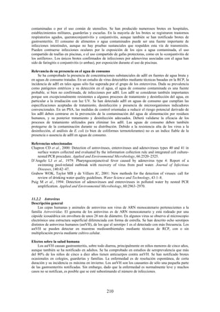 210
contaminadas o por el uso común de utensilios. Se han producido numerosos brotes en hospitales,
establecimientos militares, guarderías y escuelas. En la mayoría de los brotes se registraron trastornos
respiratorios agudos, queratoconjuntivitis y conjuntivitis, aunque también se han notificado brotes de
gastroenteritis. El consumo de alimentos o agua contaminados puede ser una fuente importante de
infecciones intestinales, aunque no hay pruebas sustanciales que respalden esta vía de transmisión.
Pueden contraerse infecciones oculares por la exposición de los ojos a agua contaminada, el uso
compartido de toallas en piscinas, o el uso compartido de gafas protectoras, como en la «conjuntivitis de
los astilleros». Los únicos brotes confirmados de infecciones por adenovirus asociadas con el agua han
sido de faringitis o conjuntivitis (o ambas), por exposición durante el uso de piscinas.
Relevancia de su presencia en el agua de consumo
Se ha comprobado la presencia de concentraciones substanciales de adH en fuentes de agua bruta y
en aguas de consumo tratadas. En un estudio de virus detectables mediante técnicas basadas en la RCP, la
incidencia de adH en tales aguas sólo fue superada por el grupo de los enterovirus. Dada su prevalencia
como patógenos entéricos y su detección en el agua, el agua de consumo contaminada es una fuente
probable, si bien no confirmada, de infecciones por adH. Los adH se consideran también importantes
porque son excepcionalmente resistentes a algunos procesos de tratamiento y desinfección del agua, en
particular a la irradiación con luz UV. Se han detectado adH en aguas de consumo que cumplían las
especificaciones aceptadas de tratamiento, desinfección y presencia de microorganismos indicadores
convencionales. En un PSA, las medidas de control orientadas a reducir el riesgo potencial derivado de
los adH deben centrarse en la prevención de la contaminación del agua de alimentación por residuos
humanos, y su posterior tratamiento y desinfección adecuados. Deberá validarse la eficacia de los
procesos de tratamiento utilizados para eliminar los adH. Las aguas de consumo deben también
protegerse de la contaminación durante su distribución. Debido a la resistencia alta de los virus a la
desinfección, el análisis de E. coli (o bien de coliformes termotolerantes) no es un índice fiable de la
presencia o ausencia de adH en aguas de consumo.
Referencias seleccionadas
Chapron CD et al., 2000: Detection of astroviruses, enteroviruses and adenoviruses types 40 and 41 in
surface waters collected and evaluated by the information collection rule and integrated cell culture-
nested PCR procedure. Applied and Environmental Microbiology, 66:2520–2525.
D’Angelo LJ et al., 1979: Pharyngoconjunctival fever caused by adenovirus type 4: Report of a
swimming pool-related outbreak with recovery of virus from pool water. Journal of Infectious
Diseases, 140:42–47.
Grabow WOK, Taylor MB y de Villiers JC, 2001: New methods for the detection of viruses: call for
review of drinking water quality guidelines. Water Science and Technology, 43:1–8.
Puig M et al., 1994: Detection of adenoviruses and enteroviruses in polluted water by nested PCR
amplification. Applied and Environmental Microbiology, 60:2963–2970.
11.2.2 Astrovirus
Descripción general
Las cepas humanas y animales de astrovirus son virus de ARN monocatenario pertenecientes a la
familia Astroviridae. El genoma de los astrovirus es de ARN monocatenario y está rodeado por una
cápside icosaédrica sin envoltura de unos 28 nm de diámetro. En algunos virus se observa al microscopio
electrónico una estructura superficial diferenciada con forma de estrella. Se han descrito ocho serotipos
distintos de astrovirus humanos (astVH), de los que el serotipo 1 es el detectado con más frecuencia. Los
astVH se pueden detectar en muestras medioambientales mediante técnicas de RCP, con o sin
multiplicación previa mediante cultivo celular.
Efectos sobre la salud humana
Los astVH causan gastroenteritis, sobre todo diarrea, principalmente en niños menores de cinco años,
aunque también se ha notificado en adultos. Se ha comprobado en estudios de seroprevalencia que más
del 80% de los niños de cinco a diez años tienen anticuerpos contra astVH. Se han notificado brotes
ocasionales en colegios, guarderías y familias. La enfermedad es de resolución espontánea, de corta
duración y su incidencia es máxima en invierno. Los astVH son los causantes de sólo una pequeña parte
de las gastroenteritis notificadas. Sin embargo, dado que la enfermedad es normalmente leve y muchos
casos no se notifican, es posible que se esté subestimando el número de infecciones.
 
