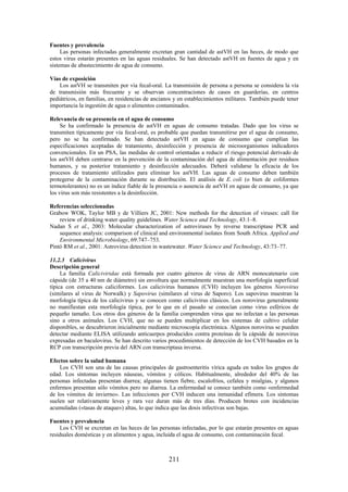211
Fuentes y prevalencia
Las personas infectadas generalmente excretan gran cantidad de astVH en las heces, de modo que
estos virus estarán presentes en las aguas residuales. Se han detectado astVH en fuentes de agua y en
sistemas de abastecimiento de agua de consumo.
Vías de exposición
Los astVH se transmiten por vía fecal-oral. La transmisión de persona a persona se considera la vía
de transmisión más frecuente y se observan concentraciones de casos en guarderías, en centros
pediátricos, en familias, en residencias de ancianos y en establecimientos militares. También puede tener
importancia la ingestión de agua o alimentos contaminados.
Relevancia de su presencia en el agua de consumo
Se ha confirmado la presencia de astVH en aguas de consumo tratadas. Dado que los virus se
transmiten típicamente por vía fecal-oral, es probable que puedan transmitirse por el agua de consumo,
pero no se ha confirmado. Se han detectado astVH en aguas de consumo que cumplían las
especificaciones aceptadas de tratamiento, desinfección y presencia de microorganismos indicadores
convencionales. En un PSA, las medidas de control orientadas a reducir el riesgo potencial derivado de
los astVH deben centrarse en la prevención de la contaminación del agua de alimentación por residuos
humanos, y su posterior tratamiento y desinfección adecuados. Deberá validarse la eficacia de los
procesos de tratamiento utilizados para eliminar los astVH. Las aguas de consumo deben también
protegerse de la contaminación durante su distribución. El análisis de E. coli (o bien de coliformes
termotolerantes) no es un índice fiable de la presencia o ausencia de astVH en aguas de consumo, ya que
los virus son más resistentes a la desinfección.
Referencias seleccionadas
Grabow WOK, Taylor MB y de Villiers JC, 2001: New methods for the detection of viruses: call for
review of drinking water quality guidelines. Water Science and Technology, 43:1–8.
Nadan S et al., 2003: Molecular characterization of astroviruses by reverse transcriptase PCR and
sequence analysis: comparison of clinical and environmental isolates from South Africa. Applied and
Environmental Microbiology, 69:747–753.
Pintó RM et al., 2001: Astrovirus detection in wastewater. Water Science and Technology, 43:73–77.
11.2.3 Calicivirus
Descripción general
La familia Caliciviridae está formada por cuatro géneros de virus de ARN monocatenario con
cápside (de 35 a 40 nm de diámetro) sin envoltura que normalmente muestran una morfología superficial
típica con estructuras caliciformes. Los calicivirus humanos (CVH) incluyen los géneros Norovirus
(similares al virus de Norwalk) y Sapovirus (similares al virus de Saporo). Los sapovirus muestran la
morfología típica de los calicivirus y se conocen como calicivirus clásicos. Los norovirus generalmente
no manifiestan esta morfología típica, por lo que en el pasado se conocían como virus esféricos de
pequeño tamaño. Los otros dos géneros de la familia comprenden virus que no infectan a las personas
sino a otros animales. Los CVH, que no se pueden multiplicar en los sistemas de cultivo celular
disponibles, se descubrieron inicialmente mediante microscopía electrónica. Algunos norovirus se pueden
detectar mediante ELISA utilizando anticuerpos producidos contra proteínas de la cápside de norovirus
expresadas en baculovirus. Se han descrito varios procedimientos de detección de los CVH basados en la
RCP con transcripción previa del ARN con transcriptasa inversa.
Efectos sobre la salud humana
Los CVH son una de las causas principales de gastroenteritis vírica aguda en todos los grupos de
edad. Los síntomas incluyen náuseas, vómitos y cólicos. Habitualmente, alrededor del 40% de las
personas infectadas presentan diarrea; algunas tienen fiebre, escalofríos, cefalea y mialgias, y algunos
enfermos presentan sólo vómitos pero no diarrea. La enfermedad se conoce también como «enfermedad
de los vómitos de invierno». Las infecciones por CVH inducen una inmunidad efímera. Los síntomas
suelen ser relativamente leves y rara vez duran más de tres días. Producen brotes con incidencias
acumuladas («tasas de ataque») altas, lo que indica que las dosis infectivas son bajas.
Fuentes y prevalencia
Los CVH se excretan en las heces de las personas infectadas, por lo que estarán presentes en aguas
residuales domésticas y en alimentos y agua, incluida el agua de consumo, con contaminación fecal.
 