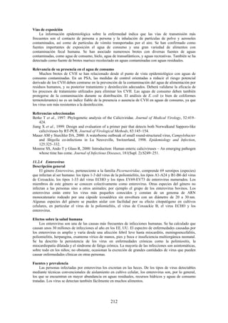 212
Vías de exposición
La información epidemiológica sobre la enfermedad indica que las vías de transmisión más
frecuentes son el contacto de persona a persona y la inhalación de partículas de polvo y aerosoles
contaminados, así como de partículas de vómito transportadas por el aire. Se han confirmado como
fuentes importantes de exposición el agua de consumo y una gran variedad de alimentos con
contaminación fecal humana. Se han asociado numerosos brotes con diversas fuentes de aguas
contaminadas, como agua de consumo, hielo, agua de transatlánticos, y aguas recreativas. También se ha
detectado como fuente de brotes marisco recolectado en aguas contaminadas con aguas residuales.
Relevancia de su presencia en el agua de consumo
Muchos brotes de CVH se han relacionado desde el punto de vista epidemiológico con aguas de
consumo contaminadas. En un PSA, las medidas de control orientadas a reducir el riesgo potencial
derivado de los CVH deben centrarse en la prevención de la contaminación del agua de alimentación por
residuos humanos, y su posterior tratamiento y desinfección adecuados. Deberá validarse la eficacia de
los procesos de tratamiento utilizados para eliminar los CVH. Las aguas de consumo deben también
protegerse de la contaminación durante su distribución. El análisis de E. coli (o bien de coliformes
termotolerantes) no es un índice fiable de la presencia o ausencia de CVH en aguas de consumo, ya que
los virus son más resistentes a la desinfección.
Referencias seleccionadas
Berke T et al., 1997: Phylogenetic analysis of the Caliciviridae. Journal of Medical Virology, 52:419–
424.
Jiang X et al., 1999: Design and evaluation of a primer pair that detects both Norwalkand Sapporo-like
caliciviruses by RT-PCR. Journal of Virological Methods, 83:145–154.
Mauer AM y Sturchler DA, 2000: A waterborne outbreak of small round-structured virus, Campylobacter
and Shigella co-infections in La Neuveville, Switzerland, 1998. Epidemiology and Infection,
125:325–332.
Monroe SS, Ando T y Glass R, 2000: Introduction: Human enteric caliciviruses – An emerging pathogen
whose time has come. Journal of Infectious Diseases, 181(Supl. 2):S249–251.
11.2.4 Enterovirus
Descripción general
El género Enterovirus, perteneciente a la familia Picornaviridae, comprende 69 serotipos (especies)
que infectan al ser humano: los tipos 1-3 del virus de la poliomielitis, los tipos A1-A24 y B1-B6 del virus
de Coxsackie, los tipos 1-33 del virus ECHO y los tipos EV69-EV73 de enterovirus numerados. Los
miembros de este género se conocen colectivamente como enterovirus. Otras especies del género no
infectan a las personas sino a otros animales; por ejemplo el grupo de los enterovirus bovinos. Los
enterovirus están entre los virus más pequeños conocidos y constan de un genoma de ARN
monocatenario rodeado por una cápside icosaédrica sin envoltura con un diámetro de 20 a 30 nm.
Algunas especies del género se pueden aislar con facilidad por su efecto citopatógeno en cultivos
celulares, en particular el virus de la poliomielitis, el virus de Coxsackie B, el virus ECHO y los
enterovirus.
Efectos sobre la salud humana
Los enterovirus son una de las causas más frecuentes de infecciones humanas. Se ha calculado que
causan unos 30 millones de infecciones al año en los EE. UU. El espectro de enfermedades causadas por
los enterovirus es amplio y varía desde una afección febril leve hasta miocarditis, meningoencefalitis,
poliomielitis, herpangina, exantema vírico de manos, pies y boca e insuficiencia multiorgánica neonatal.
Se ha descrito la persistencia de los virus en enfermedades crónicas como la polimiositis, la
miocardiopatía dilatada y el síndrome de fatiga crónica. La mayoría de las infecciones son asintomáticas,
sobre todo en los niños; no obstante, ocasionan la excreción de grandes cantidades de virus que pueden
causar enfermedades clínicas en otras personas.
Fuentes y prevalencia
Las personas infectadas por enterovirus los excretan en las heces. De los tipos de virus detectables
mediante técnicas convencionales de aislamiento en cultivo celular, los enterovirus son, por lo general,
los que se encuentran en mayor abundancia en aguas residuales, recursos hídricos y aguas de consumo
tratadas. Los virus se detectan también fácilmente en muchos alimentos.
 
