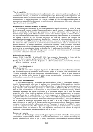 213
Vías de exposición
Se considera que las vías de transmisión predominantes de los enterovirus en las comunidades son el
contacto entre personas y la inhalación de virus transportados por el aire o en gotículas respiratorias. La
transmisión por el agua de consumo también podría ser importante, pero todavía no se ha confirmado. La
transmisión por el agua de enterovirus (los virus de Coxsackie A16 y B5) se ha confirmado, desde el
punto de vista epidemiológico, únicamente en dos brotes que se relacionaron con niños que se bañaron en
aguas lacustres en la década de 1970.
Relevancia de su presencia en el agua de consumo
Se ha comprobado la presencia de concentraciones substanciales de enterovirus en fuentes de agua
bruta y en aguas de consumo tratadas. Dada su prevalencia, el agua de consumo es una fuente probable, si
bien no confirmada, de infecciones por enterovirus. La escasa información sobre el papel de la
transmisión por el agua puede deberse a diversos factores, como el amplio espectro de síntomas clínicos,
las infecciones asintomáticas frecuentes, la diversidad de serotipos y la predominancia de la transmisión
de persona a persona. Se han detectado enterovirus en aguas de consumo que cumplían las
especificaciones aceptadas de tratamiento, desinfección y presencia de microorganismos indicadores
convencionales. En un PSA, las medidas de control orientadas a reducir el riesgo potencial derivado de
los enterovirus deben centrarse en la prevención de la contaminación del agua de alimentación por
residuos humanos, y su posterior tratamiento y desinfección adecuados. Deberá validarse la eficacia de
los procesos de tratamiento utilizados para eliminar los enterovirus. Las aguas de consumo deben también
protegerse de la contaminación durante su distribución. El análisis de E. coli (o bien de coliformes
termotolerantes) no es un índice fiable de la presencia o ausencia de enterovirus en aguas de consumo, ya
que los virus son más resistentes a la desinfección.
Referencias seleccionadas
Grabow WOK, Taylor MB y de Villiers JC, 2001: New methods for the detection of viruses: call for
review of drinking water quality guidelines. Water Science and Technology, 43:1–8.
Hawley HB et al., 1973: Coxsackie B epidemic at a boys’ summer camp. Journal of the American
Medical Association, 226:33–36.
11.2.5 Virus de la hepatitis A
Descripción general
El VHA es la única especie del género Hepatovirus de la familia Picornaviridae. Este virus comparte
los rasgos morfológicos y estructurales básicos de otros grupos de la familia, como los enterovirus. El
VHA del ser humano y el de los simios tienen genotipos diferentes. El VHA no se puede detectar ni
cultivar con facilidad en los sistemas de cultivo celular convencionales y su detección en muestras
ambientales se basa en el uso de técnicas de RPC.
Efectos sobre la salud humana
El VHA es muy contagioso y se considera que su dosis infectiva es baja. El virus causa la hepatitis A,
también llamada «hepatitis infecciosa». Al igual que otros virus entéricos, el VHA accede, por ingestión,
al aparato digestivo e infecta las células epiteliales. Desde ahí, el virus penetra en el torrente sanguíneo y
llega al hígado, donde puede dañar gravemente las células hepáticas. En hasta el 90% de los casos, sobre
todo en niños, el daño hepático es escaso o nulo, la infección transcurre sin síntomas clínicos y produce
inmunidad permanente. En general, la gravedad de la enfermedad aumenta con la edad. Los daños
producidos a las células hepáticas ocasionan la liberación de enzimas hepáticas, como la aspartato-
aminotransferasa, que se pueden detectar en el torrente sanguíneo y se utilizan como instrumento de
diagnóstico. Otra consecuencia de los daños es que falla la capacidad del hígado de eliminar la bilirrubina
del torrente sanguíneo; su acumulación produce los síntomas típicos de ictericia y orina oscura. Después
de un periodo de incubación relativamente largo, de unos 28 a 30 días de media, la enfermedad
característicamente se manifiesta de forma repentina, con síntomas como fiebre, decaimiento, náuseas,
anorexia, molestias abdominales y, finalmente, ictericia. Aunque por lo general la mortalidad es menor
que el 1%, la reparación de los daños hepáticos es un proceso lento que puede mantener a los enfermos
incapacitados durante seis semanas o más, con importantes consecuencias en términos de carga de
morbilidad. La mortalidad es mayor en personas de más de 50 años.
Fuentes y prevalencia
El VHA está distribuido por todo el mundo, pero la prevalencia de la enfermedad clínica presenta
características geográficas típicas. El VHA se excreta en la materia fecal de las personas infectadas y hay
pruebas epidemiológicas sólidas de que el agua y los alimentos contaminados por heces son fuentes
 
