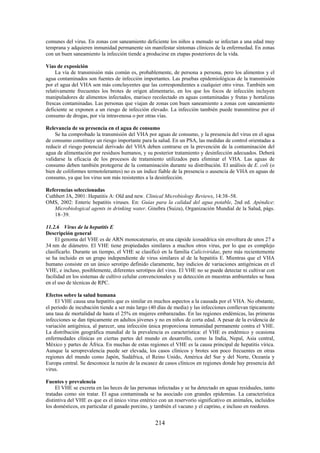 214
comunes del virus. En zonas con saneamiento deficiente los niños a menudo se infectan a una edad muy
temprana y adquieren inmunidad permanente sin manifestar síntomas clínicos de la enfermedad. En zonas
con un buen saneamiento la infección tiende a producirse en etapas posteriores de la vida.
Vías de exposición
La vía de transmisión más común es, probablemente, de persona a persona, pero los alimentos y el
agua contaminados son fuentes de infección importantes. Las pruebas epidemiológicas de la transmisión
por el agua del VHA son más concluyentes que las correspondientes a cualquier otro virus. También son
relativamente frecuentes los brotes de origen alimentario, en los que los focos de infección incluyen
manipuladores de alimentos infectados, marisco recolectado en aguas contaminadas y frutas y hortalizas
frescas contaminadas. Las personas que viajan de zonas con buen saneamiento a zonas con saneamiento
deficiente se exponen a un riesgo de infección elevado. La infección también puede transmitirse por el
consumo de drogas, por vía intravenosa o por otras vías.
Relevancia de su presencia en el agua de consumo
Se ha comprobado la transmisión del VHA por aguas de consumo, y la presencia del virus en el agua
de consumo constituye un riesgo importante para la salud. En un PSA, las medidas de control orientadas a
reducir el riesgo potencial derivado del VHA deben centrarse en la prevención de la contaminación del
agua de alimentación por residuos humanos, y su posterior tratamiento y desinfección adecuados. Deberá
validarse la eficacia de los procesos de tratamiento utilizados para eliminar el VHA. Las aguas de
consumo deben también protegerse de la contaminación durante su distribución. El análisis de E. coli (o
bien de coliformes termotolerantes) no es un índice fiable de la presencia o ausencia de VHA en aguas de
consumo, ya que los virus son más resistentes a la desinfección.
Referencias seleccionadas
Cuthbert JA, 2001: Hepatitis A: Old and new. Clinical Microbiology Reviews, 14:38–58.
OMS, 2002: Enteric hepatitis viruses. En: Guías para la calidad del agua potable, 2nd ed. Apéndice:
Microbiological agents in drinking water. Ginebra (Suiza), Organización Mundial de la Salud, págs.
18–39.
11.2.6 Virus de la hepatitis E
Descripción general
El genoma del VHE es de ARN monocatenario, en una cápside icosaédrica sin envoltura de unos 27 a
34 nm de diámetro. El VHE tiene propiedades similares a muchos otros virus, por lo que es complejo
clasificarlo. Durante un tiempo, el VHE se clasificó en la familia Caliciviridae, pero más recientemente
se ha incluido en un grupo independiente de virus similares al de la hepatitis E. Mientras que el VHA
humano consiste en un único serotipo definido claramente, hay indicios de variaciones antigénicas en el
VHE, e incluso, posiblemente, diferentes serotipos del virus. El VHE no se puede detectar ni cultivar con
facilidad en los sistemas de cultivo celular convencionales y su detección en muestras ambientales se basa
en el uso de técnicas de RPC.
Efectos sobre la salud humana
El VHE causa una hepatitis que es similar en muchos aspectos a la causada por el VHA. No obstante,
el periodo de incubación tiende a ser más largo (40 días de media) y las infecciones conllevan típicamente
una tasa de mortalidad de hasta el 25% en mujeres embarazadas. En las regiones endémicas, las primeras
infecciones se dan típicamente en adultos jóvenes y no en niños de corta edad. A pesar de la evidencia de
variación antigénica, al parecer, una infección única proporciona inmunidad permanente contra el VHE.
La distribución geográfica mundial de la prevalencia es característica: el VHE es endémico y ocasiona
enfermedades clínicas en ciertas partes del mundo en desarrollo, como la India, Nepal, Asia central,
México y partes de África. En muchas de estas regiones el VHE es la causa principal de hepatitis vírica.
Aunque la seroprevalencia puede ser elevada, los casos clínicos y brotes son poco frecuentes en otras
regiones del mundo como Japón, Sudáfrica, el Reino Unido, América del Sur y del Norte, Oceanía y
Europa central. Se desconoce la razón de la escasez de casos clínicos en regiones donde hay presencia del
virus.
Fuentes y prevalencia
El VHE se excreta en las heces de las personas infectadas y se ha detectado en aguas residuales, tanto
tratadas como sin tratar. El agua contaminada se ha asociado con grandes epidemias. La característica
distintiva del VHE es que es el único virus entérico con un reservorio significativo en animales, incluidos
los domésticos, en particular el ganado porcino, y también el vacuno y el caprino, e incluso en roedores.
 