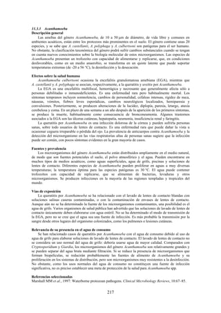 217
11.3.1 Acanthamoeba
Descripción general
Las amebas del género Acanthamoeba, de 10 a 50 m de diámetro, de vida libre y comunes en
ambientes acuáticos, están entre los protozoos más prominentes en el suelo. El género contiene unas 20
especies, y se sabe que A. castellanii, A. polyphaga y A. culbertsoni son patógenas para el ser humano.
No obstante, la clasificación taxonómica del género podrá sufrir cambios substanciales cuando se tengan
en cuenta nuevos conocimientos sobre la biología molecular de estos microorganismos. Las especies de
Acanthamoeba presentan un trofozoíto con capacidad de alimentarse y replicarse, que, en condiciones
desfavorables, como en un medio anaerobio, se transforma en un quiste latente que puede soportar
temperaturas extremas (de -20 a 56 °C), la desinfección y la desecación.
Efectos sobre la salud humana
Acanthamoeba culbertsoni ocasiona la encefalitis granulomatosa amebiana (EGA), mientras que
A. castellanii y A. polyphaga se asocian, respectivamente, a la queratitis y uveítis por Acanthamoeba.
La EGA es una encefalitis multifocal, hemorrágica y necrosante que generalmente afecta sólo a
personas debilitadas o inmunodeficientes. Es una enfermedad rara pero habitualmente mortal. Los
síntomas tempranos incluyen somnolencia, cambios de personalidad, cefaleas intensas, rigidez de nuca,
náuseas, vómitos, fiebres leves esporádicas, cambios neurológicos localizados, hemiparesia y
convulsiones. Posteriormente, se producen alteraciones de la lucidez, diplopía, paresia, letargo, ataxia
cerebelosa y coma. En un plazo de una semana a un año después de la aparición de los primeros síntomas,
se produce la muerte, habitualmente como consecuencia de bronconeumonía. Algunos trastornos
asociados a la EGA son las úlceras cutáneas, hepatopatía, neumonía, insuficiencia renal y faringitis.
La queratitis por Acanthamoeba es una infección dolorosa de la córnea y pueden sufrirla personas
sanas, sobre todo usuarios de lentes de contacto. Es una enfermedad rara que puede dañar la vista u
ocasionar ceguera irreparable o pérdida del ojo. La prevalencia de anticuerpos contra Acanthamoeba y la
detección del microorganismo en las vías respiratorias altas de personas sanas sugiere que la infección
puede ser común, con pocos síntomas evidentes en la gran mayoría de casos.
Fuentes y prevalencia
Los microorganismos del género Acanthamoeba están distribuidos ampliamente en el medio natural,
de modo que son fuentes potenciales el suelo, el polvo atmosférico y el agua. Pueden encontrarse en
muchos tipos de medios acuáticos, como aguas superficiales, agua de grifo, piscinas y soluciones de
lentes de contacto. Diferentes especies de Acanthamoeba pueden proliferar en aguas a muy diversas
temperaturas; la temperatura óptima para las especies patógenas es 30 °C. El agua puede contener
trofozoítos con capacidad de replicarse, que se alimentan de bacterias, levaduras y otros
microorganismos. Se producen infecciones en la mayoría de las regiones templadas y tropicales del
mundo.
Vías de exposición
La queratitis por Acanthamoeba se ha relacionado con el lavado de lentes de contacto blandas con
soluciones salinas caseras contaminadas, o con la contaminación de envases de lentes de contacto.
Aunque aún no se ha determinado la fuente de los microorganismos contaminantes, una posibilidad es el
agua de grifo. Varios organismos de salud pública han advertido que las soluciones de lavado de lentes de
contacto únicamente deben elaborarse con agua estéril. No se ha determinado el modo de transmisión de
la EGA, pero no se cree que el agua sea una fuente de infección. Es más probable la transmisión por la
sangre desde otros lugares del organismo colonizados, como los pulmones o lesiones cutáneas.
Relevancia de su presencia en el agua de consumo
Se han relacionado casos de queratitis por Acanthamoeba con el agua de consumo debido al uso de
agua de grifo para elaborar soluciones de lavado de lentes de contacto. El lavado de lentes de contacto no
se considera un uso normal del agua de grifo: debería usarse agua de mayor calidad. Comparados con
Cryptosporidium y Giardia, los microorganismos del género Acanthamoeba son relativamente grandes y
se pueden separar del agua bruta mediante filtración. Si se reduce la presencia de microorganismos que
forman biopelículas, se reducirán probablemente las fuentes de alimento de Acanthamoeba y su
proliferación en los sistemas de distribución, pero son microorganismos muy resistentes a la desinfección.
No obstante, como los usos normales del agua de consumo no constituyen una fuente de infección
significativa, no es preciso establecer una meta de protección de la salud para Acanthamoeba spp.
Referencias seleccionadas
Marshall MM et al., 1997: Waterborne protozoan pathogens. Clinical Microbiology Reviews, 10:67–85.
 