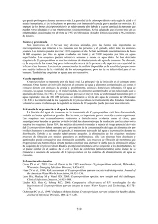 219
que puede prolongarse durante un mes o más. La gravedad de la criptosporidiosis varía según la edad y el
estado inmunitario, y las infecciones en personas con inmunodeficiencia grave pueden ser mortales. El
impacto de los brotes de criptosporidiosis es relativamente alto debido a la gran cantidad de personas que
pueden verse afectadas y a sus repercusiones socioeconómicas. Se ha calculado que el coste total de las
enfermedades ocasionadas por el brote de 1993 en Milwaukee (Estados Unidos) asciende a 96,2 millones
de dólares.
Fuentes y prevalencia
Son reservorios de C. Parvum muy diversos animales, pero las fuentes más importantes de
microorganismos que infectan a las personas son las personas y el ganado, sobre todo los animales
jóvenes. Los terneros pueden excretar 1010 ooquistes al día. Se han notificado concentraciones de hasta
14 000 ooquistes por litro en aguas residuales sin tratar y de 5800 ooquistes por litro en aguas
superficiales. Los ooquistes pueden sobrevivir semanas o meses en agua dulce. Se han detectado
ooquistes de Cryptosporidium en muchos sistemas de abastecimiento de agua de consumo. No obstante,
en la mayoría de los casos, hay poca información acerca de la presencia de especies con capacidad de
infectar al ser humano. Las técnicas convencionales de análisis disponibles en la actualidad proporcionan
una medida indirecta de la viabilidad de los microorganismos, pero no de su infectividad para el ser
humano. También hay ooquistes en aguas para uso recreativo.
Vías de exposición
Cryptosporidium se transmite por vía fecal–oral. La principal vía de infección es el contacto entre
personas. Otras fuentes de infección incluyen el consumo de agua y alimentos contaminados, así como el
contacto directo con animales de granja y, posiblemente, animales domésticos infectados. El agua de
consumo, las aguas recreativas y, en menor medida, los alimentos contaminados se han relacionado con la
aparición de brotes. En 1993, Cryptosporidium provocó el mayor brote de enfermedad transmitida por el
agua registrado: más de 400 000 personas se infectaron a través del agua de consumo de Milwaukee
(EE. UU.). La infectividad de los ooquistes de Cryptosporidium es relativamente alta. Estudios realizados
voluntarios sanos revelaron que la ingestión de menos de 10 ooquistes puede provocar una infección.
Relevancia de su presencia en el agua de consumo
La función del agua de consumo en la transmisión de Cryptosporidium está bien documentada,
también en brotes epidémicos grandes. Por lo tanto, es importante prestar atención a estos organismos.
Los ooquistes son extremadamente resistentes a desinfectantes oxidantes como el cloro, pero
investigaciones basadas en pruebas de infectividad han demostrado que la irradiación con luz ultravioleta
inactiva los ooquistes. En un PSA, las medidas de control orientadas a reducir el riesgo potencial derivado
del Cryptosporidium deben centrarse en la prevención de la contaminación del agua de alimentación por
residuos humanos y procedentes del ganado, el tratamiento adecuado del agua y la protección durante su
distribución. Debido a su tamaño relativamente pequeño, la eliminación de los ooquistes mediante
procesos de filtración con medios granulares es problemática; sólo con sistemas bien diseñados y
gestionados puede conseguirse una eliminación aceptable. Los procesos de filtración de membrana que
proporcionan una barrera física directa pueden constituir una alternativa viable para la eliminación eficaz
de ooquistes de Cryptosporidium. Dada la excepcional resistencia de los ooquistes a los desinfectantes, no
se puede confiar en el análisis de E. coli (o bien de coliformes termotolerantes) como índice de la
presencia o ausencia de ooquistes de Cryptosporidium en los sistemas de abastecimiento de agua de
consumo.
Referencias seleccionadas
Corso PS et al., 2003: Cost of illness in the 1993 waterborne Cryptosporidium outbreak, Milwaukee,
Wisconsin. Emerging Infectious Diseases, 9:426–431.
Haas CN et al., 1996: Risk assessment of Cryptosporidium parvum oocysts in drinking-water. Journal of
the American Water Works Association, 88:131–136.
Leav BA, Mackay M y Ward HD, 2003: Cryptosporidium species: new insight and old challenges.
Clinical Infectious Diseases, 36:903–908.
Linden KG, Shin G, Sobsey MD, 2001: Comparative effectiveness of UV wavelengths for the
inactivation of Cryptosporidium parvum oocysts in water. Water Science and Technology, 43:171–
174.
Okhuysen PC et al., 1999: Virulence of three distinct Cryptosporidium parvum isolates for healthy adults.
Journal of Infectious Diseases, 180:1275–1281.
 