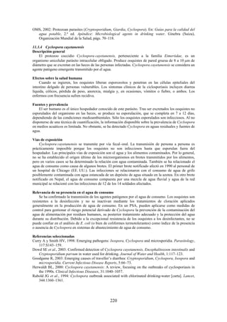 220
OMS, 2002: Protozoan parasites (Cryptosporidium, Giardia, Cyclospora). En: Guías para la calidad del
agua potable, 2.ª ed. Apéndice: Microbiological agents in drinking water. Ginebra (Suiza),
Organización Mundial de la Salud, págs. 70–118.
11.3.4 Cyclospora cayetanensis
Descripción general
El protozoo coccidio Cyclospora cayetanensis, perteneciente a la familia Eimeriidae, es un
organismo unicelular parásito intracelular obligado. Produce ooquistes de pared gruesa de 8 a 10 m de
diámetro que se excretan en las heces de las personas infectadas. Cyclospora cayetanensis se considera un
agente patógeno emergente transmitido por el agua.
Efectos sobre la salud humana
Cuando se ingieren, los ooquistes liberan esporozoítos y penetran en las células epiteliales del
intestino delgado de personas vulnerables. Los síntomas clínicos de la ciclosporiasis incluyen diarrea
líquida, cólicos, pérdida de peso, anorexia, mialgia y, en ocasiones, vómitos o fiebre, o ambos. Los
enfermos con frecuencia sufren recidiva.
Fuentes y prevalencia
El ser humano es el único hospedador conocido de este parásito. Tras ser excretados los ooquistes no
esporulados del organismo en las heces, se produce su esporulación, que se completa en 7 a 12 días,
dependiendo de las condiciones medioambientales. Sólo los ooquistes esporulados son infecciosos. Al no
disponerse de una técnica de cuantificación, la información disponible sobre la prevalencia de Cyclospora
en medios acuáticos es limitada. No obstante, se ha detectado Cyclospora en aguas residuales y fuentes de
agua.
Vías de exposición
Cyclospora cayetanensis se transmite por vía fecal–oral. La transmisión de persona a persona es
prácticamente imposible porque los ooquistes no son infecciosos hasta que esporulan fuera del
hospedador. Las principales vías de exposición son el agua y los alimentos contaminados. Por lo general,
no se ha establecido el origen último de los microorganismos en brotes transmitidos por los alimentos,
pero en varios casos se ha determinado la relación con agua contaminada. También se ha relacionado el
agua de consumo como causa de algunos brotes. El primer brote notificado afectó en 1990 al personal de
un hospital de Chicago (EE. UU.). Las infecciones se relacionaron con el consumo de agua de grifo
posiblemente contaminada con agua estancada de un depósito de agua situado en la azotea. En otro brote
notificado en Nepal, el agua de consumo compuesta por una mezcla de agua fluvial y agua de la red
municipal se relacionó con las infecciones de 12 de los 14 soldados afectados.
Relevancia de su presencia en el agua de consumo
Se ha confirmado la transmisión de los agentes patógenos por el agua de consumo. Los ooquistes son
resistentes a la desinfección y no se inactivan mediante los tratamientos de cloración aplicados
generalmente en la producción de agua de consumo. En un PSA, pueden aplicarse como medidas de
control para gestionar el riesgo potencial derivado de Cyclospora la prevención de la contaminación del
agua de alimentación por residuos humanos, su posterior tratamiento adecuado y la protección del agua
durante su distribución. Debido a la excepcional resistencia de los ooquistes a los desinfectantes, no se
puede confiar en el análisis de E. coli (o bien de coliformes termotolerantes) como índice de la presencia
o ausencia de Cyclospora en sistemas de abastecimiento de agua de consumo.
Referencias seleccionadas
Curry A y Smith HV, 1998: Emerging pathogens: Isospora, Cyclospora and microsporidia. Parasitology,
117:S143–159.
Dowd SE et al., 2003: Confirmed detection of Cyclospora cayetanensis, Encephalitozoon intestinalis and
Cryptosporidium parvum in water used for drinking. Journal of Water and Health, 1:117–123.
Goodgame R, 2003: Emerging causes of traveller’s diarrhea: Cryptosporidium, Cyclospora, Isospora and
microsporidia. Current Infectious Disease Reports, 5:66–73.
Herwaldt BL, 2000: Cyclospora cayetanensis: A review, focusing on the outbreaks of cyclosporiasis in
the 1990s. Clinical Infectious Diseases, 31:1040–1057.
Rabold JG et al., 1994: Cyclospora outbreak associated with chlorinated drinking-water [carta]. Lancet,
344:1360–1361.
 