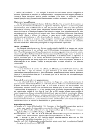 222
G. lamblia o G. duodenalis. El ciclo biológico de Giardia es relativamente sencillo: comprende un
trofozoíto flagelado que se reproduce en el aparato digestivo y un quiste infeccioso de pared gruesa que se
elimina de forma intermitente, pero en grandes cantidades, en las heces. Los trofozoítos presentan
simetría bilateral y tienen forma elipsoidal. Los quistes son ovoides y su diámetro es de 8 a 12 m.
Efectos sobre la salud humana
Giardia se conoce como parásito humano desde hace 200 años. Tras la ingestión de los quistes y su
exquistación, los trofozoítos se adhieren a las superficies del aparato digestivo. Las infecciones pueden
ser asintomáticas, tanto en adultos como en niños. En guarderías, hasta el 20% de los niños pueden ser
portadores de Giardia y excretar quistes sin presentar síntomas clínicos. Los síntomas de la giardiasis
pueden derivarse de los daños provocados por los trofozoítos, aunque sigue habiendo controversia sobre
los mecanismos por los que el microorganismo causa diarrea e hipoabsorción intestinal. Los síntomas
suelen incluir diarrea y cólicos; sin embargo, en casos graves pueden aparecer trastornos de
hipoabsorción, principalmente en niños de corta edad. La giardiasis es una enfermedad de resolución
espontánea en la mayoría de los casos, aunque en algunos pacientes puede hacerse crónica, llegando a
durar más de un año, incluso en personas anteriormente sanas. Estudios realizados con voluntarios
revelaron que una dosis inferior a 10 quistes genera un riesgo de infección significativo.
Fuentes y prevalencia
Giardia puede multiplicarse en muy diversas especies animales, incluido el ser humano, que excretan
quistes al medio ambiente. Se han notificado hasta 88 000 quistes por litro en aguas residuales sin tratar y
hasta 240 por litro en aguas superficiales. Los quistes son resistentes y pueden sobrevivir durante semanas
o meses en agua dulce. Se ha confirmado la presencia de quistes en fuentes de agua bruta y en sistemas de
abastecimiento de agua de consumo. Sin embargo, no se dispone de información acerca de la presencia de
especies infecciosas para el ser humano. Las técnicas convencionales de análisis disponibles en la
actualidad proporcionan una medida indirecta de la viabilidad de los microorganismos, pero no de su
infectividad para el ser humano. También se detectan quistes en aguas recreativas y en alimentos
contaminados.
Vías de exposición
La vía de transmisión de Giardia más habitual, con diferencia, es el contacto entre personas, sobre
todo entre niños. El agua de consumo, las aguas recreativas y, en menor medida, los alimentos
contaminados se han relacionado con la aparición de brotes. Se ha sugerido que los animales podrían ser
fuente de G. intestinalis infecciosa para el ser humano, pero han de realizarse más investigaciones para
determinar el mecanismo.
Relevancia de su presencia en el agua de consumo
Se han relacionado brotes de giardiasis transmitida por el agua con sistemas de abastecimiento de
agua de consumo durante más de 30 años; en cierta etapa, Giardia fue la causa identificada más frecuente
de brotes transmitidos por el agua en los EE. UU. Los quistes de Giardia son más resistentes a los
desinfectantes oxidativos, como el cloro, que las bacterias entéricas, pero no tanto como los ooquistes de
Cryptosporidium. Se necesitan de 25 a 30 min para inactivar el 90% de los microorganismos en agua con
una concentración residual de cloro libre de 1 mg/l. En un PSA, pueden aplicarse como medidas de
control para gestionar el riesgo potencial derivado de Giardia la prevención de la contaminación del agua
de alimentación por residuos humanos y animales, su posterior tratamiento y desinfección adecuados, y la
protección del agua durante su distribución. Dada la resistencia de los quistes a los desinfectantes, no se
puede confiar en el análisis de E. coli (o bien de coliformes termotolerantes) como índice de la presencia
o ausencia de Giardia en sistemas de abastecimiento de agua de consumo.
Referencias seleccionadas
LeChevallier MW, Norton WD y Lee RG, 1991: Occurrence of Giardia and Cryptosporidium species in
surface water supplies. Applied and Environmental Microbiology, 57:2610–2616.
Ong C et al., 1996: Studies of Giardia spp. and Cryptosporidium spp. in two adjacent watersheds.
Applied and Environmental Microbiology, 62:2798–2805.
Rimhanen-Finne R et al., 2002: An IC-PCR method for detection of Cryptosporidium and Giardia in
natural surface waters in Finland. Journal of Microbiological Methods, 50:299–303.
Slifko TR, Smith HV y Rose JB, 2000: Emerging parasite zoonoses associated with water and food.
International Journal for Parasitology, 30:1379–1393.
Stuart JM et al., 2003: Risk factors for sporadic Giardiasis: a case–control study in southwestern England.
Emerging Infectious Diseases, 9:229–233.
 