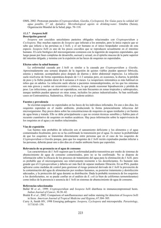 223
OMS, 2002: Protozoan parasites (Cryptosporidium, Giardia, Cyclospora). En: Guías para la calidad del
agua potable, 2.ª ed. Apéndice: Microbiological agents in drinking-water. Ginebra (Suiza),
Organización Mundial de la Salud, págs. 70–118.
11.3.7 Isospora belli
Descripción general
Isospora son coccidios unicelulares parásitos obligados relacionados con Cryptosporidium y
Cyclospora. Hay muchas especies de Isospora que infectan a los animales, pero la única especie que se
sabe que infecta a las personas es I. belli, y el ser humano es el único hospedador conocido de esta
especie. Isospora belli es uno de los pocos coccidios que se reproducen sexualmente en el intestino
humano. El ciclo biológico del microorganismo comienza con la ingestión de ooquistes esporulados, que
luego pasan por fases completas de desarrollo, asexual y sexual, en el epitelio mucoso de la parte superior
del intestino delgado, y termina con la expulsión en las heces de ooquistes no esporulados.
Efectos sobre la salud humana
La enfermedad causada por I. belli es similar a la causada por Cryptosporidium y Giardia.
Aproximadamente una semana después de la ingestión de quistes viables pueden aparecer febrícula,
astenia y malestar, acompañados poco después de diarrea y dolor abdominal impreciso. La infección
suele resolverse de forma espontánea después de 1 ó 2 semanas pero, en ocasiones, la diarrea, la pérdida
de peso y la fiebre pueden durar de 6 semanas a 6 meses. La isosporiasis sintomática es más habitual en
niños que en adultos. La infección suele afectar a pacientes inmunodeprimidos, en los que los síntomas
son más graves y suelen ser recurrentes o crónicos, lo que puede ocasionar hipoabsorción y pérdida de
peso. Las infecciones, que suelen ser esporádicas, son más frecuentes en zonas tropicales y subtropicales,
aunque también pueden aparecer en otras zonas, incluidos los países industrializados. Se han notificado
casos en Centroamérica, Sudamérica, África y el sudeste asiático.
Fuentes y prevalencia
Se excretan ooquistes no esporulados en las heces de los individuos infectados. En uno o dos días, los
ooquistes esporulan en el medio ambiente, produciendo la forma potencialmente infecciosa del
microorganismo. Hay pocos datos sobre las concentraciones de ooquistes en aguas residuales y en fuentes
de agua bruta y tratada. Ello se debe principalmente a que no existen técnicas sensibles y fiables para el
recuento cuantitativo de ooquistes en medios acuáticos. Hay poca información sobre la supervivencia de
los ooquistes en el agua y en medios relacionados.
Vías de exposición
Las fuentes más probables de infección son el saneamiento deficiente y los alimentos y el agua
contaminados fecalmente, pero no se ha confirmado la transmisión por el agua. Es menor la probabilidad
de que los ooquistes se transmitan directamente entre personas que en el caso de los ooquistes de
Cryptosporidium o Giardia porque, para que los ooquistes de I. belli recién expulsados puedan infectar a
las personas, deberán pasar uno o dos días en el medio ambiente hasta que esporulen.
Relevancia de su presencia en el agua de consumo
Las características de I. belli sugieren que la enfermedad podría transmitirse por medio de sistemas de
abastecimiento de agua de consumo contaminados, pero no se ha confirmado. No se dispone de
información sobre la eficacia de los procesos de tratamiento del agua para la eliminación de I. belli, pero
es probable que el microorganismo sea relativamente resistente a los desinfectantes. Es bastante más
grande que el Cryptosporidium y debería ser más fácil de separar mediante filtración. En un PSA, pueden
aplicarse como medidas de control para gestionar el riesgo potencial derivado de I. belli la prevención de
la contaminación del agua de alimentación por residuos humanos, su posterior tratamiento y desinfección
adecuados, y la protección del agua durante su distribución. Dada la probable resistencia de los ooquistes
a los desinfectantes, no se puede confiar en el análisis de E. coli (o bien de coliformes termotolerantes)
como índice de la presencia o ausencia de I. belli en sistemas de abastecimiento de agua de consumo.
Referencias seleccionadas
Ballal M et al., 1999: Cryptosporidium and Isospora belli diarrhoea in immunocompromised hosts.
Indian Journal of Cancer, 36:38–42.
Bialek R et al., 2002: Comparison of autofluorescence and iodine staining for detection of Isospora belli
in feces. American Journal of Tropical Medicine and Hygiene, 67:304–305.
Curry A, Smith HV, 1998 Emerging pathogens: Isospora, Cyclospora and microsporidia. Parasitology,
117:S143–159.
 