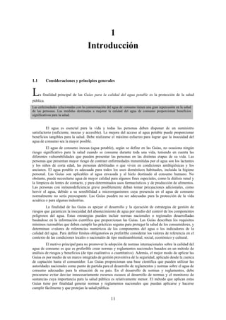 11
1
Introducción
1.1 Consideraciones y principios generales
La finalidad principal de las Guías para la calidad del agua potable es la protección de la salud
pública.
Las enfermedades relacionadas con la contaminación del agua de consumo tienen una gran repercusión en la salud
de las personas. Las medidas destinadas a mejorar la calidad del agua de consumo proporcionan beneficios
significativos para la salud.
El agua es esencial para la vida y todas las personas deben disponer de un suministro
satisfactorio (suficiente, inocuo y accesible). La mejora del acceso al agua potable puede proporcionar
beneficios tangibles para la salud. Debe realizarse el máximo esfuerzo para lograr que la inocuidad del
agua de consumo sea la mayor posible.
El agua de consumo inocua (agua potable), según se define en las Guías, no ocasiona ningún
riesgo significativo para la salud cuando se consume durante toda una vida, teniendo en cuenta las
diferentes vulnerabilidades que pueden presentar las personas en las distintas etapas de su vida. Las
personas que presentan mayor riesgo de contraer enfermedades transmitidas por el agua son los lactantes
y los niños de corta edad, las personas debilitadas o que viven en condiciones antihigiénicas y los
ancianos. El agua potable es adecuada para todos los usos domésticos habituales, incluida la higiene
personal. Las Guías son aplicables al agua envasada y al hielo destinado al consumo humano. No
obstante, puede necesitarse agua de mayor calidad para algunos fines especiales, como la diálisis renal y
la limpieza de lentes de contacto, y para determinados usos farmacéuticos y de producción de alimentos.
Las personas con inmunodeficiencia grave posiblemente deban tomar precauciones adicionales, como
hervir el agua, debido a su sensibilidad a microorganismos cuya presencia en el agua de consumo
normalmente no sería preocupante. Las Guías pueden no ser adecuadas para la protección de la vida
acuática o para algunas industrias.
La finalidad de las Guías es apoyar el desarrollo y la ejecución de estrategias de gestión de
riesgos que garanticen la inocuidad del abastecimiento de agua por medio del control de los componentes
peligrosos del agua. Estas estrategias pueden incluir normas nacionales o regionales desarrolladas
basándose en la información científica que proporcionan las Guías. Las Guías describen los requisitos
mínimos razonables que deben cumplir las prácticas seguras para proteger la salud de los consumidores, y
determinan «valores de referencia» numéricos de los componentes del agua o los indicadores de la
calidad del agua. Para definir límites obligatorios es preferible considerar los valores de referencia en el
contexto de las condiciones locales o nacionales de tipo medioambiental, social, económico y cultural.
El motivo principal para no promover la adopción de normas internacionales sobre la calidad del
agua de consumo es que es preferible crear normas y reglamentos nacionales basados en un método de
análisis de riesgos y beneficios (de tipo cualitativo o cuantitativo). Además, el mejor modo de aplicar las
Guías es por medio de un marco integrado de gestión preventiva de la seguridad, aplicado desde la cuenca
de captación hasta el consumidor. Las Guías proporcionan una base científica que pueden utilizar las
autoridades nacionales como punto de partida para el desarrollo de reglamentos y normas sobre el agua de
consumo adecuadas para la situación de su país. En el desarrollo de normas y reglamentos, debe
procurarse evitar desviar innecesariamente recursos escasos al desarrollo de normas y el monitoreo de
sustancias cuya importancia para la salud pública es relativamente menor. El método que aplican estas
Guías tiene por finalidad generar normas y reglamentos nacionales que puedan aplicarse y hacerse
cumplir fácilmente y que protejan la salud pública.
 