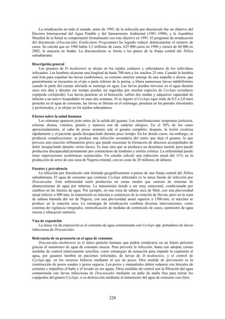 228
La erradicación en todo el mundo, antes de 1995, de la infección por dracúnculo fue un objetivo del
Decenio Internacional del Agua Potable y del Saneamiento Ambiental (1981–1990), y la Asamblea
Mundial de la Salud se comprometió formalmente con este objetivo en 1991. El programa de erradicación
del dracúnculo (Dracunculus Eradication Programme) ha logrado reducir drásticamente el número de
casos. Se calcula que en 1986 había 3,3 millones de casos, 625 000 casos en 1990 y menos de 60 000 en
2002, la mayoría en Sudán. La dracunculiasis se limita a los países de la franja central del África
subsahariana.
Descripción general
Los gusanos de D. medinensis se alojan en los tejidos cutáneos y subcutáneos de los individuos
infectados. Las hembras alcanzan una longitud de hasta 700 mm y los machos 25 mm. Cuando la hembra
está lista para expulsar las larvas (embriones), su extremo anterior emerge de una ampolla o úlcera, que
generalmente se encuentra en el pie o parte inferior de la pierna, y libera numerosas larvas rabditiformes
cuando la parte del cuerpo afectada se sumerge en agua. Las larvas pueden moverse en el agua durante
unos tres días y durante ese tiempo pueden ser ingeridas por muchas especies de Cyclops (crustáceo
copépodo ciclopoide). Las larvas penetran en el hemocele, sufren dos mudas y adquieren capacidad de
infectar a un nuevo hospedador en unas dos semanas. Si se ingiere el Cyclops (que mide de 0,5 a 2,0 mm)
presente en el agua de consumo, las larvas se liberan en el estómago, penetran en las paredes intestinales
y peritoneales, y se alojan en los tejidos subcutáneos.
Efectos sobre la salud humana
Los síntomas aparecen justo antes de la salida del gusano. Las manifestaciones tempranas (urticaria,
eritema, disnea, vómitos, prurito y mareos) son de carácter alérgico. En el 50% de los casos
aproximadamente, al cabo de pocas semanas sale el gusano completo; después, la lesión cicatriza
rápidamente y el paciente queda discapacitado durante poco tiempo. En los demás casos, sin embargo, se
producen complicaciones: se produce una infección secundaria del rastro que deja el gusano, lo que
provoca una reacción inflamatoria grave que puede ocasionar la formación de abscesos acompañados de
dolor incapacitante durante varios meses. Es muy raro que se produzca un desenlace mortal, pero puede
producirse discapacidad permanente por contracturas de tendones y artritis crónica. La enfermedad puede
tener repercusiones económicas sustanciales. Un estudio calculó una reducción anual del 11% en la
producción de arroz de una zona de Nigeria oriental, con un coste de 20 millones de dólares.
Fuentes y prevalencia
La infección por dracúnculo está limitada geográficamente a países de una franja central del África
subsahariana. El agua de consumo que contiene Cyclops infectados es la única fuente de infección por
Dracunculus. Esta enfermedad suele producirse en zonas rurales que carecen de sistemas de
abastecimiento de agua por tuberías. La transmisión tiende a ser muy estacional, condicionada por
cambios en las fuentes de agua. Por ejemplo, en una zona de sabana seca de Malí, con una pluviosidad
anual inferior a 800 mm, la transmisión es máxima a comienzos de la estación de lluvias, pero en la zona
de sabana húmeda del sur de Nigeria, con una pluviosidad anual superior a 1300 mm, el máximo se
produce en la estación seca. La estrategia de erradicación combina diversas intervenciones, como
sistemas de vigilancia integrados, intensificación de medidas de contención de casos, suministro de agua
inocua y educación sanitaria.
Vías de exposición
La única vía de exposición es el consumo de agua contaminada con Cyclops spp. portadores de larvas
infecciosas de Dracunculus.
Relevancia de su presencia en el agua de consumo
Dracunculus medinensis es el único parásito humano que podría erradicarse en un futuro próximo
gracias al suministro de agua de consumo inocua. Para prevenir la infección, basta con adoptar ciertas
medidas de control relativamente sencillas, como estrategias de actuación para impedir la expulsión al
agua, por gusanos hembra en pacientes infectados, de larvas de D. medinensis, y el control de
Cyclops spp. en los recursos hídricos mediante el uso de peces. Otra medida de prevención es la
construcción de pozos sondeo y pozos seguros. Los pozos y manantiales deben rodearse con brocales de
cemento e impedirse el baño y el lavado en sus aguas. Otras medidas de control son la filtración del agua
contaminada con larvas infecciosas de Dracunculus mediante un paño de malla fina para retirar los
copépodos del género Cyclops, o su destrucción mediante el tratamiento del agua de consumo con cloro.
 