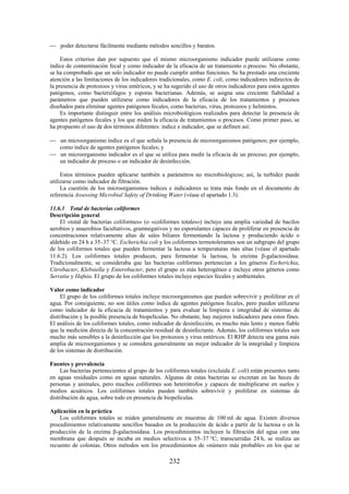232
poder detectarse fácilmente mediante métodos sencillos y baratos.
Estos criterios dan por supuesto que el mismo microorganismo indicador puede utilizarse como
índice de contaminación fecal y como indicador de la eficacia de un tratamiento o proceso. No obstante,
se ha comprobado que un solo indicador no puede cumplir ambas funciones. Se ha prestado una creciente
atención a las limitaciones de los indicadores tradicionales, como E. coli, como indicadores indirectos de
la presencia de protozoos y virus entéricos, y se ha sugerido el uso de otros indicadores para estos agentes
patógenos, como bacteriófagos y esporas bacterianas. Además, se asigna una creciente fiabilidad a
parámetros que pueden utilizarse como indicadores de la eficacia de los tratamientos y procesos
diseñados para eliminar agentes patógenos fecales, como bacterias, virus, protozoos y helmintos.
Es importante distinguir entre los análisis microbiológicos realizados para detectar la presencia de
agentes patógenos fecales y los que miden la eficacia de tratamientos o procesos. Como primer paso, se
ha propuesto el uso de dos términos diferentes: índice e indicador, que se definen así:
un microorganismo índice es el que señala la presencia de microorganismos patógenos; por ejemplo,
como índice de agentes patógenos fecales; y
un microorganismo indicador es el que se utiliza para medir la eficacia de un proceso; por ejemplo,
un indicador de proceso o un indicador de desinfección.
Estos términos pueden aplicarse también a parámetros no microbiológicos; así, la turbidez puede
utilizarse como indicador de filtración.
La cuestión de los microorganismos índices e indicadores se trata más fondo en el documento de
referencia Assessing Microbial Safety of Drinking Water (véase el apartado 1.3).
11.6.1 Total de bacterias coliformes
Descripción general
El «total de bacterias coliformes» (o «coliformes totales») incluye una amplia variedad de bacilos
aerobios y anaerobios facultativos, gramnegativos y no esporulantes capaces de proliferar en presencia de
concentraciones relativamente altas de sales biliares fermentando la lactosa y produciendo ácido o
aldehído en 24 h a 35–37 °C. Escherichia coli y los coliformes termotolerantes son un subgrupo del grupo
de los coliformes totales que pueden fermentar la lactosa a temperaturas más altas (véase el apartado
11.6.2). Los coliformes totales producen, para fermentar la lactosa, la enzima -galactosidasa.
Tradicionalmente, se consideraba que las bacterias coliformes pertenecían a los géneros Escherichia,
Citrobacter, Klebsiella y Enterobacter, pero el grupo es más heterogéneo e incluye otros géneros como
Serratia y Hafnia. El grupo de los coliformes totales incluye especies fecales y ambientales.
Valor como indicador
El grupo de los coliformes totales incluye microorganismos que pueden sobrevivir y proliferar en el
agua. Por consiguiente, no son útiles como índice de agentes patógenos fecales, pero pueden utilizarse
como indicador de la eficacia de tratamientos y para evaluar la limpieza e integridad de sistemas de
distribución y la posible presencia de biopelículas. No obstante, hay mejores indicadores para estos fines.
El análisis de los coliformes totales, como indicador de desinfección, es mucho más lento y menos fiable
que la medición directa de la concentración residual de desinfectante. Además, los coliformes totales son
mucho más sensibles a la desinfección que los protozoos y virus entéricos. El RHP detecta una gama más
amplia de microorganismos y se considera generalmente un mejor indicador de la integridad y limpieza
de los sistemas de distribución.
Fuentes y prevalencia
Las bacterias pertenecientes al grupo de los coliformes totales (excluida E. coli) están presentes tanto
en aguas residuales como en aguas naturales. Algunas de estas bacterias se excretan en las heces de
personas y animales, pero muchos coliformes son heterótrofos y capaces de multiplicarse en suelos y
medios acuáticos. Los coliformes totales pueden también sobrevivir y proliferar en sistemas de
distribución de agua, sobre todo en presencia de biopelículas.
Aplicación en la práctica
Los coliformes totales se miden generalmente en muestras de 100 ml de agua. Existen diversos
procedimientos relativamente sencillos basados en la producción de ácido a partir de la lactosa o en la
producción de la enzima -galactosidasa. Los procedimientos incluyen la filtración del agua con una
membrana que después se incuba en medios selectivos a 35–37 °C; transcurridas 24 h, se realiza un
recuento de colonias. Otros métodos son los procedimientos de «número más probable» en los que se
 