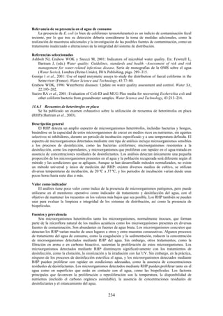 234
Relevancia de su presencia en el agua de consumo
La presencia de E. coli (o bien de coliformes termotolerantes) es un indicio de contaminación fecal
reciente, por lo que tras su detección debería considerarse la toma de medidas adicionales, como la
realización de muestreos adicionales y la investigación de las posibles fuentes de contaminación, como un
tratamiento inadecuado o alteraciones de la integridad del sistema de distribución.
Referencias seleccionadas
Ashbolt NJ, Grabow WOK y Snozzi M, 2001: Indicators of microbial water quality. En: Fewtrell L,
Bartram J, (eds.) Water quality: Guidelines, standards and health –Assessment of risk and risk
management for water-related infectious disease. Serie de monografías de la OMS sobre el agua
(Water Series). Londres (Reino Unido), IWA Publishing, págs. 289–315.
George I et al., 2001: Use of rapid enzymatic assays to study the distribution of faecal coliforms in the
Seine river (France). Water Science and Technology, 43:77–80.
Grabow WOK, 1996: Waterborne diseases: Update on water quality assessment and control. Water SA,
22:193–202.
Sueiro RA et al., 2001: Evaluation of Coli-ID and MUG Plus media for recovering Escherichia coli and
other coliform bacteria from groundwater samples. Water Science and Technology, 43:213–216.
11.6.3 Recuentos de heterótrofos en placa
Se ha publicado un examen exhaustivo sobre la utilización de recuentos de heterótrofos en placa
(RHP) (Bartram et al., 2003).
Descripción general
El RHP detecta un amplio espectro de microorganismos heterótrofos, incluidas bacterias y hongos,
basándose en la capacidad de estos microorganismos de crecer en medios ricos en nutrientes, sin agentes
selectivos ni inhibidores, durante un periodo de incubación especificado y a una temperatura definida. El
espectro de microorganismos detectados mediante este tipo de análisis incluye microorganismos sensibles
a los procesos de desinfección, como las bacterias coliformes; microorganismos resistentes a la
desinfección, como los esporulantes, y microorganismos que proliferan con rapidez en el agua tratada en
ausencia de concentraciones residuales de desinfectantes. Los análisis detectan únicamente una pequeña
proporción de los microorganismos presentes en el agua y la población recuperada será diferente según el
método y las condiciones que se apliquen. Aunque se han desarrollado métodos normalizados, no existe
un método universal y único de medición del RHP: existen diversos medios de cultivo, se utilizan
diversas temperaturas de incubación, de 20 ºC a 37 ºC, y los periodos de incubación varían desde unas
pocas horas hasta siete días o más.
Valor como indicador
El análisis tiene poco valor como índice de la presencia de microorganismos patógenos, pero puede
utilizarse en el monitoreo operativo como indicador de tratamiento y desinfección del agua, con el
objetivo de mantener los recuentos en los valores más bajos que sea posible. Los RHP también se pueden
usar para evaluar la limpieza e integridad de los sistemas de distribución, así como la presencia de
biopelículas.
Fuentes y prevalencia
Son microorganismos heterótrofos tanto los microorganismos, normalmente inocuos, que forman
parte de la microflora natural de los medios acuáticos como los microorganismos presentes en diversas
fuentes de contaminación. Son abundantes en fuentes de agua bruta. Los microorganismos concretos que
detectan los RHP varían mucho de unos lugares a otros y entre muestras consecutivas. Algunos procesos
de tratamiento del agua de consumo, como la coagulación y la sedimentación, reducen la concentración
de microorganismos detectados mediante RHP del agua. Sin embargo, otros tratamientos, como la
filtración en arena o en carbono bioactivo, sustentan la proliferación de estos microorganismos. Los
microorganismos detectados mediante RHP disminuyen significativamente con los tratamientos de
desinfección, como la cloración, la ozonización y la irradiación con luz UV. Sin embargo, en la práctica,
ninguno de los procesos de desinfección esteriliza el agua, y los microorganismos detectados mediante
RHP pueden proliferar con rapidez en condiciones adecuadas, como la ausencia de concentraciones
residuales de desinfectantes. Los microorganismos detectados mediante RHP pueden proliferar tanto en el
agua como en superficies que están en contacto con el agua, como las biopelículas. Los factores
principales que favorecen la proliferación o reproliferación son la temperatura, la disponibilidad de
nutrientes (incluido el carbono orgánico asimilable), la ausencia de concentraciones residuales de
desinfectantes y el estancamiento del agua.
 