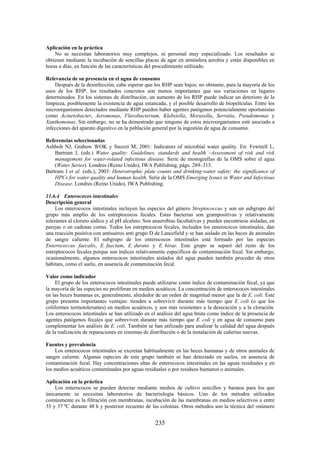 235
Aplicación en la práctica
No se necesitan laboratorios muy complejos, ni personal muy especializado. Los resultados se
obtienen mediante la incubación de sencillas placas de agar en atmósfera aerobia y están disponibles en
horas o días, en función de las características del procedimiento utilizado.
Relevancia de su presencia en el agua de consumo
Después de la desinfección, cabe esperar que los RHP sean bajos; no obstante, para la mayoría de los
usos de los RHP, los resultados concretos son menos importantes que sus variaciones en lugares
determinados. En los sistemas de distribución, un aumento de los RHP puede indicar un deterioro de la
limpieza, posiblemente la existencia de agua estancada, y el posible desarrollo de biopelículas. Entre los
microorganismos detectados mediante RHP pueden haber agentes patógenos potencialmente oportunistas
como Acinetobacter, Aeromonas, Flavobacterium, Klebsiella, Moraxella, Serratia, Pseudomonas y
Xanthomonas. Sin embargo, no se ha demostrado que ninguno de estos microorganismos esté asociado a
infecciones del aparato digestivo en la población general por la ingestión de agua de consumo.
Referencias seleccionadas
Ashbolt NJ, Grabow WOK y Snozzi M, 2001: Indicators of microbial water quality. En: Fewtrell L,
Bartram J, (eds.) Water quality: Guidelines, standards and health –Assessment of risk and risk
management for water-related infectious disease. Serie de monografías de la OMS sobre el agua
(Water Series). Londres (Reino Unido), IWA Publishing, págs. 289–315.
Bartram J et al. (eds.), 2003: Heterotrophic plate counts and drinking-water safety: the significance of
HPCs for water quality and human health. Serie de la OMS Emerging Issues in Water and Infectious
Disease. Londres (Reino Unido), IWA Publishing.
11.6.4 Enterococos intestinales
Descripción general
Los enterococos intestinales incluyen las especies del género Streptococcus y son un subgrupo del
grupo más amplio de los estreptococos fecales. Estas bacterias son grampositivas y relativamente
tolerantes al cloruro sódico y al pH alcalino. Son anaerobias facultativas y pueden encontrarse aisladas, en
parejas o en cadenas cortas. Todos los estreptococos fecales, incluidos los enterococos intestinales, dan
una reacción positiva con antisueros anti grupo D de Lancefield y se han aislado en las heces de animales
de sangre caliente. El subgrupo de los enterococos intestinales está formado por las especies
Enterococcus faecalis, E. faecium, E. durans y E. hirae. Este grupo se separó del resto de los
estreptococos fecales porque son índices relativamente específicos de contaminación fecal. Sin embargo,
ocasionalmente, algunos enterococos intestinales aislados del agua pueden también proceder de otros
hábitats, como el suelo, en ausencia de contaminación fecal.
Valor como indicador
El grupo de los enterococos intestinales puede utilizarse como índice de contaminación fecal, ya que
la mayoría de las especies no proliferan en medios acuáticos. La concentración de enterococos intestinales
en las heces humanas es, generalmente, alrededor de un orden de magnitud menor que la de E. coli. Este
grupo presenta importantes ventajas: tienden a sobrevivir durante más tiempo que E. coli (o que los
coliformes termotolerantes) en medios acuáticos, y son más resistentes a la desecación y a la cloración.
Los enterococos intestinales se han utilizado en el análisis del agua bruta como índice de la presencia de
agentes patógenos fecales que sobreviven durante más tiempo que E. coli y en agua de consumo para
complementar los análisis de E. coli. También se han utilizado para analizar la calidad del agua después
de la realización de reparaciones en sistemas de distribución o de la instalación de cañerías nuevas.
Fuentes y prevalencia
Los enterococos intestinales se excretan habitualmente en las heces humanas y de otros animales de
sangre caliente. Algunas especies de este grupo también se han detectado en suelos, en ausencia de
contaminación fecal. Hay concentraciones altas de enterococos intestinales en las aguas residuales y en
los medios acuáticos contaminados por aguas residuales o por residuos humanos o animales.
Aplicación en la práctica
Los enterococos se pueden detectar mediante medios de cultivo sencillos y baratos para los que
únicamente se necesitan laboratorios de bacteriología básicos. Uno de los métodos utilizados
comúnmente es la filtración con membranas, incubación de las membranas en medios selectivos a entre
35 y 37 ºC durante 48 h y posterior recuento de las colonias. Otros métodos son la técnica del «número
 