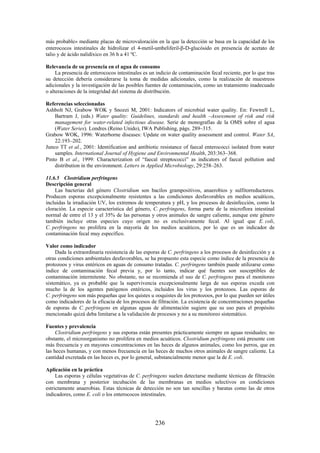 236
más probable» mediante placas de microvaloración en la que la detección se basa en la capacidad de los
enterococos intestinales de hidrolizar el 4-metil-umbeliferil- -D-glucósido en presencia de acetato de
talio y de ácido nalidíxico en 36 h a 41 ºC.
Relevancia de su presencia en el agua de consumo
La presencia de enterococos intestinales es un indicio de contaminación fecal reciente, por lo que tras
su detección debería considerarse la toma de medidas adicionales, como la realización de muestreos
adicionales y la investigación de las posibles fuentes de contaminación, como un tratamiento inadecuado
o alteraciones de la integridad del sistema de distribución.
Referencias seleccionadas
Ashbolt NJ, Grabow WOK y Snozzi M, 2001: Indicators of microbial water quality. En: Fewtrell L,
Bartram J, (eds.) Water quality: Guidelines, standards and health –Assessment of risk and risk
management for water-related infectious disease. Serie de monografías de la OMS sobre el agua
(Water Series). Londres (Reino Unido), IWA Publishing, págs. 289–315.
Grabow WOK, 1996: Waterborne diseases: Update on water quality assessment and control. Water SA,
22:193–202.
Junco TT et al., 2001: Identification and antibiotic resistance of faecal enterococci isolated from water
samples. International Journal of Hygiene and Environmental Health, 203:363–368.
Pinto B et al., 1999: Characterization of “faecal streptococci” as indicators of faecal pollution and
distribution in the environment. Letters in Applied Microbiology, 29:258–263.
11.6.5 Clostridium perfringens
Descripción general
Las bacterias del género Clostridium son bacilos grampositivos, anaerobios y sulfitorreductores.
Producen esporas excepcionalmente resistentes a las condiciones desfavorables en medios acuáticos,
incluidas la irradiación UV, los extremos de temperatura y pH, y los procesos de desinfección, como la
cloración. La especie característica del género, C. perfringens, forma parte de la microflora intestinal
normal de entre el 13 y el 35% de las personas y otros animales de sangre caliente, aunque este género
también incluye otras especies cuyo origen no es exclusivamente fecal. Al igual que E. coli,
C. perfringens no prolifera en la mayoría de los medios acuáticos, por lo que es un indicador de
contaminación fecal muy específico.
Valor como indicador
Dada la extraordinaria resistencia de las esporas de C. perfringens a los procesos de desinfección y a
otras condiciones ambientales desfavorables, se ha propuesto esta especie como índice de la presencia de
protozoos y virus entéricos en aguas de consumo tratadas. C. perfringens también puede utilizarse como
índice de contaminación fecal previa y, por lo tanto, indicar qué fuentes son susceptibles de
contaminación intermitente. No obstante, no se recomienda el uso de C. perfringens para el monitoreo
sistemático, ya es probable que la supervivencia excepcionalmente larga de sus esporas exceda con
mucho la de los agentes patógenos entéricos, incluidos los virus y los protozoos. Las esporas de
C. perfringens son más pequeñas que los quistes u ooquistes de los protozoos, por lo que pueden ser útiles
como indicadores de la eficacia de los procesos de filtración. La existencia de concentraciones pequeñas
de esporas de C. perfringens en algunas aguas de alimentación sugiere que su uso para el propósito
mencionado quizá deba limitarse a la validación de procesos y no a su monitoreo sistemático.
Fuentes y prevalencia
Clostridium perfringens y sus esporas están presentes prácticamente siempre en aguas residuales; no
obstante, el microorganismo no prolifera en medios acuáticos. Clostridium perfringens está presente con
más frecuencia y en mayores concentraciones en las heces de algunos animales, como los perros, que en
las heces humanas, y con menos frecuencia en las heces de muchos otros animales de sangre caliente. La
cantidad excretada en las heces es, por lo general, substancialmente menor que la de E. coli.
Aplicación en la práctica
Las esporas y células vegetativas de C. perfringens suelen detectarse mediante técnicas de filtración
con membrana y posterior incubación de las membranas en medios selectivos en condiciones
estrictamente anaerobias. Estas técnicas de detección no son tan sencillas y baratas como las de otros
indicadores, como E. coli o los enterococos intestinales.
 
